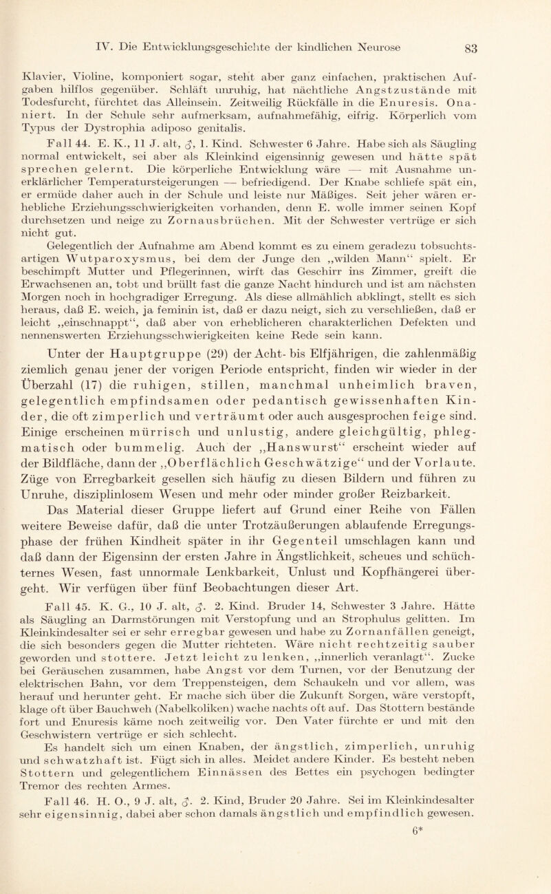 Klavier, Violine, komponiert sogar, steht aber ganz einfachen, praktischen Auf¬ gaben hilflos gegenüber. Schläft unruhig, hat nächtliche Angstzustände mit Todesfurcht, fürchtet das Alleinsein. Zeitweilig Rückfälle in die Enuresis. Ona¬ niert. In der Schule sehr aufmerksam, aufnahmefähig, eifrig. Körperlich vom Typus der Dystrophia adiposo genitalis. Fall 44. E. K., 11 J. alt, J, 1. Kind. Schwester 6 Jahre. Habe sich als Säugling normal entwickelt, sei aber als Kleinkind eigensinnig gewesen und hätte spät sprechen gelernt. Die körperliche Entwicklung wäre — mit Ausnahme un¬ erklärlicher Temperatursteigerungen — befriedigend. Der Knabe schliefe spät ein, er ermüde daher auch in der Schule und leiste nur Mäßiges. Seit jeher wären er¬ hebliche Erziehungsschwierigkeiten vorhanden, denn E. wolle immer seinen Kopf durchsetzen und neige zu Zornausbrüchen. Mit der Schwester vertrüge er sich nicht gut. Gelegentlich der Aufnahme am Abend kommt es zu einem geradezu tobsuchts- artigen Wutparoxysmus, bei dem der Junge den ,,wilden Mann“ spielt. Er beschimpft Mutter und Pflegerinnen, wirft das Geschirr ins Zimmer, greift die Erwachsenen an, tobt und brüllt fast die ganze Nacht hindurch und ist am nächsten Morgen noch in hochgradiger Erregung. Als diese allmählich abklingt, stellt es sich heraus, daß E. weich, ja feminin ist, daß er dazu neigt, sich zu verschließen, daß er leicht ,,einschnappt“, daß aber von erheblicheren charakterlichen Defekten und nennenswerten Erziehungsschwierigkeiten keine Rede sein kann. Unter der Hauptgruppe (29) der Acht-bis Elfjährigen, die zahlenmäßig ziemlich genau jener der vorigen Periode entspricht, finden wir wieder in der Überzahl (17) die ruhigen, stillen, manchmal unheimlich braven, gelegentlich empfindsamen oder pedantisch gewissenhaften Kin¬ der, die oft zimperlich und verträumt oder auch ausgesprochen feige sind. Einige erscheinen mürrisch und unlustig, andere gleichgültig, phleg¬ matisch oder bummelig. Auch der ,,Hanswurst“ erscheint wieder auf der Bildfläche, dann der ,Oberflächlich Geschwätzige“ und der Vorlaute. Züge von Erregbarkeit gesellen sich häufig zu diesen Bildern und führen zu Unruhe, disziplinlosem Wesen und mehr oder minder großer Reizbarkeit. Das Material dieser Gruppe liefert auf Grund einer Reihe von Fällen weitere Beweise dafür, daß die unter Trotzäußerungen ablaufende Erregungs¬ phase der frühen Kindheit später in ihr Gegenteil Umschlägen kann und daß dann der Eigensinn der ersten Jahre in Ängstlichkeit, scheues und schüch¬ ternes Wesen, fast unnormale Lenkbarkeit, Unlust und Kopfhängerei über¬ geht. Wir verfügen über fünf Beobachtungen dieser Art. Fall 45. K. G., 10 J. alt, <$. 2. Kind. Bruder 14, Schwester 3 Jahre. Hätte als Säugling an Darmstörungen mit Verstopfung und an Strophulus gelitten. Im Kleinkindesalter sei er sehr erregbar gewesen und habe zu Zornanfällen geneigt, die sich besonders gegen die Mutter richteten. Wäre nicht rechtzeitig sauber geworden und stottere. Jetzt leicht zu lenken, ,,innerlich veranlagt“. Zucke bei Geräuschen zusammen, habe Angst vor dem Turnen, vor der Benutzung der elektrischen Bahn, vor dem Treppensteigen, dem Schaukeln und vor allem, was herauf und herunter geht. Er mache sich über die Zukunft Sorgen, wäre verstopft, klage oft über Bauchweh (Nabelkoliken) wache nachts oft auf. Das Stottern bestände fort und Enuresis käme noch zeitweilig vor. Den Vater fürchte er und mit den Geschwistern vertrüge er sich schlecht. Es handelt sich um einen Knaben, der ängstlich, zimperlich, unruhig und schwatzhaft ist. Fügt sich in alles. Meidet andere Kinder. Es besteht neben Stottern und gelegentlichem Einnässen des Bettes ein psychogen bedingter Tremor des rechten Armes. Fall 46. H. O., 9 J. alt, J. 2. Kind, Bruder 20 Jahre. Sei im Kleinkindesalter sehr eigensinnig, dabei aber schon damals ängstlich und empfindlich gewesen. 6*