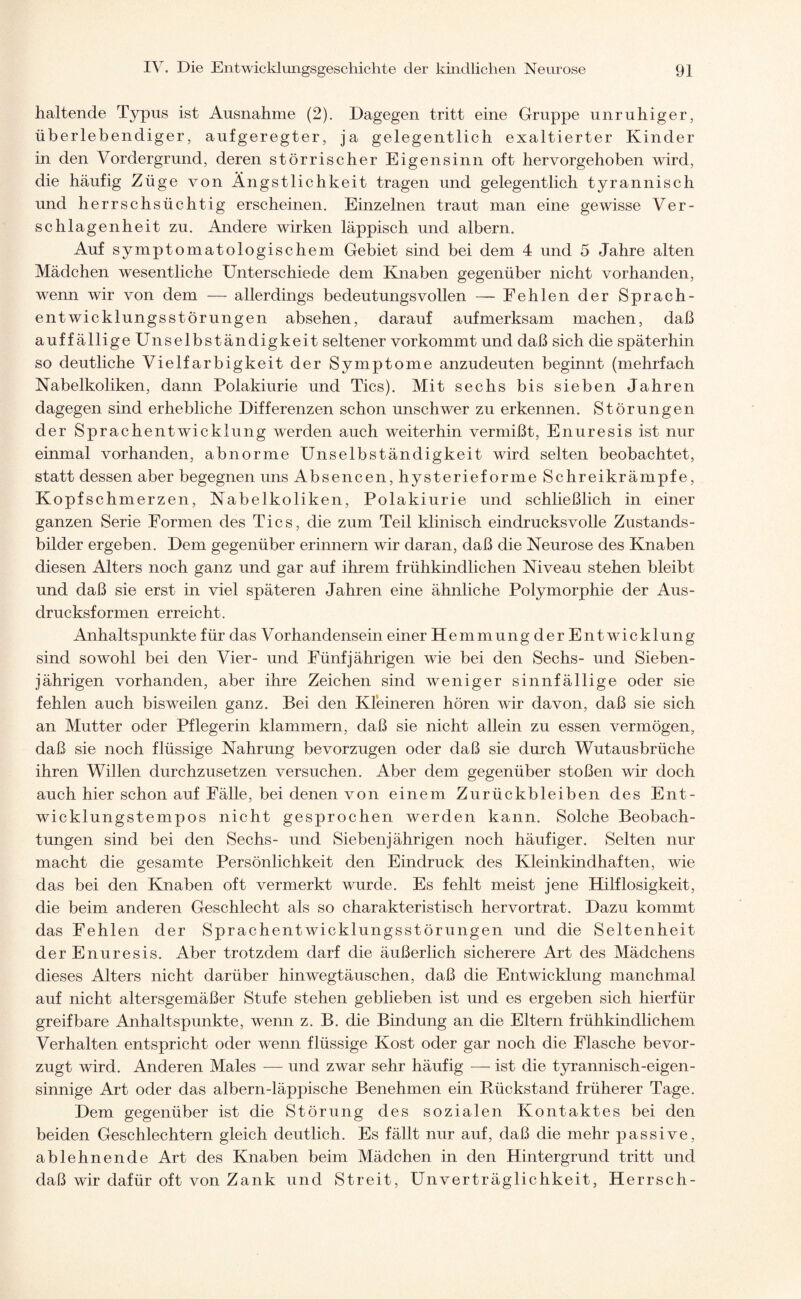 haltende Typus ist Ausnahme (2). Dagegen tritt eine Gruppe unruhiger, überlebendiger, aufgeregter, ja gelegentlich exaltierter Kinder in den Vordergrund, deren störrischer Eigensinn oft hervorgehoben wird, die häufig Züge von Ängstlichkeit tragen und gelegentlich tyrannisch und herrschsüchtig erscheinen. Einzelnen traut man eine gewisse Ver¬ schlagenheit zu. Andere wirken läppisch und albern. Auf symptomatologischem Gebiet sind bei dem 4 und 5 Jahre alten Mädchen wesentliche Unterschiede dem Knaben gegenüber nicht vorhanden, wenn wir von dem — allerdings bedeutungsvollen — Fehlen der Sprach¬ entwicklungsstörungen absehen, darauf aufmerksam machen, daß auffällige Unselbständigkeit seltener vorkommt und daß sich die späterhin so deutliche Vielfarbigkeit der Symptome anzudeuten beginnt (mehrfach Nabelkoliken, dann Polakiurie und Tics). Mit sechs bis sieben Jahren dagegen sind erhebliche Differenzen schon unschwer zu erkennen. Störungen der Sprachentwicklung wrerden auch weiterhin vermißt, Enuresis ist nur einmal vorhanden, abnorme Unselbständigkeit wird selten beobachtet, statt dessen aber begegnen uns Absencen, hysterieforme Schreikrämpfe, Kopfschmerzen, Nabelkoliken, Polakiurie und schließlich in einer ganzen Serie Formen des Tics, die zum Teil klinisch eindrucksvolle Zustands¬ bilder ergeben. Dem gegenüber erinnern wir daran, daß die Neurose des Knaben diesen Alters noch ganz und gar auf ihrem frühkindlichen Niveau stehen bleibt und daß sie erst in viel späteren Jahren eine ähnliche Polymorphie der Aus¬ drucksformen erreicht. Anhaltspunkte für das V orhandensein einer Hem mungderEnt wicklung sind sowohl bei den Vier- und Fünfjährigen wie bei den Sechs- und Sieben¬ jährigen vorhanden, aber ihre Zeichen sind weniger sinnfällige oder sie fehlen auch bisweilen ganz. Bei den Kleineren hören wir davon, daß sie sich an Mutter oder Pflegerin klammern, daß sie nicht allein zu essen vermögen, daß sie noch flüssige Nahrung bevorzugen oder daß sie durch Wutausbrüche ihren Willen durchzusetzen versuchen. Aber dem gegenüber stoßen wir doch auch hier schon auf Fälle, bei denen von einem Zurückbleiben des Ent¬ wicklungstempos nicht gesprochen werden kann. Solche Beobach¬ tungen sind bei den Sechs- und Siebenjährigen noch häufiger. Selten nur macht die gesamte Persönlichkeit den Eindruck des Kleinkindhaften, wie das bei den Knaben oft vermerkt wurde. Es fehlt meist jene Hilflosigkeit, die beim anderen Geschlecht als so charakteristisch hervortrat. Dazu kommt das Fehlen der Sprachentwicklungsstörungen und die Seltenheit der Enuresis. Aber trotzdem darf die äußerlich sicherere Art des Mädchens dieses Alters nicht darüber hinwegtäuschen, daß die Entwicklung manchmal auf nicht altersgemäßer Stufe stehen geblieben ist und es ergeben sich hierfür greifbare Anhaltspunkte, wenn z. B. die Bindung an die Eltern frühkindlichem Verhalten entspricht oder wenn flüssige Kost oder gar noch die Flasche bevor¬ zugt wird. Anderen Males — und zwar sehr häufig — ist die tyrannisch-eigen¬ sinnige Art oder das albern-läppische Benehmen ein Rückstand früherer Tage. Dem gegenüber ist die Störung des sozialen Kontaktes bei den beiden Geschlechtern gleich deutlich. Es fällt nur auf, daß die mehr passive, ablehnende Art des Knaben beim Mädchen in den Hintergrund tritt und daß wir dafür oft von Zank und Streit, Unverträglichkeit, Herrsch-