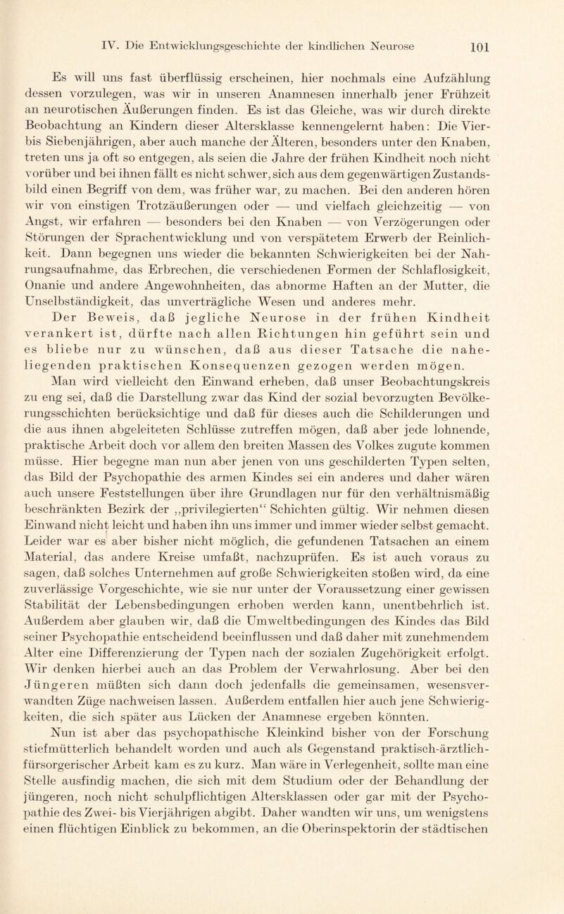 Es will uns fast überflüssig erscheinen, hier nochmals eine Aufzählung dessen vorzulegen, was wir in unseren Anamnesen innerhalb jener Frühzeit an neurotischen Äußerungen finden. Es ist das Gleiche, was wir durch direkte Beobachtung an Kindern dieser Altersklasse kennengelernt haben: Die Vier- bis Siebenjährigen, aber auch manche der Älteren, besonders unter den Knaben, treten uns ja oft so entgegen, als seien die Jahre der frühen Kindheit noch nicht vorüber und bei ihnen fällt es nicht schwer, sich aus dem gegenwärtigen Zustands - bild einen Begriff von dem, was früher war, zu machen. Bei den anderen hören wir von einstigen Trotzäußerungen oder — und vielfach gleichzeitig — von Angst, wir erfahren — besonders bei den Knaben — von Verzögerungen oder Störungen der Sprachentwicklung und von verspätetem Erwerb der Reinlich¬ keit. Dann begegnen uns wieder die bekannten Schwierigkeiten bei der Nah¬ rungsaufnahme, das Erbrechen, die verschiedenen Formen der Schlaflosigkeit, Onanie und andere Angewohnheiten, das abnorme Haften an der Mutter, die Unselbständigkeit, das unverträgliche Wesen und anderes mehr. Der Beweis, daß jegliche Neurose in der frühen Kindheit verankert ist, dürfte nach allen Richtungen hin geführt sein und es bliebe nur zu wünschen, daß aus dieser Tatsache die nahe¬ liegenden praktischen Konsequenzen gezogen werden mögen. Man wird vielleicht den Ein wand erheben, daß unser Beobachtungskreis zu eng sei, daß die Darstellung zwar das Kind der sozial bevorzugten Bevölke¬ rungsschichten berücksichtige und daß für dieses auch die Schilderungen und die aus ihnen abgeleiteten Schlüsse zutreffen mögen, daß aber jede lohnende, praktische Arbeit doch vor allem den breiten Massen des Volkes zugute kommen müsse. Hier begegne man nun aber jenen von uns geschilderten Typen selten, das Bild der Psychopathie des armen Kindes sei ein anderes und daher wären auch unsere Feststellungen über ihre Grundlagen nur für den verhältnismäßig beschränkten Bezirk der ,,privilegierten“ Schichten gültig. Wir nehmen diesen Ein wand nicht leicht und haben ihn uns immer und immer wieder selbst gemacht. Leider war es aber bisher nicht möglich, die gefundenen Tatsachen an einem Material, das andere Kreise umfaßt, nachzuprüfen. Es ist auch voraus zu sagen, daß solches Unternehmen auf große Schwierigkeiten stoßen wird, da eine zuverlässige Vorgeschichte, wie sie nur unter der Voraussetzung einer gewissen Stabilität der Lebensbedingungen erhoben werden kann, unentbehrlich ist. Außerdem aber glauben wir, daß die Umweltbedingungen des Kindes das Bild seiner Psychopathie entscheidend beeinflussen und daß daher mit zunehmendem Alter eine Differenzierung der Typen nach der sozialen Zugehörigkeit erfolgt. Wir denken hierbei auch an das Problem der Verwahrlosung. Aber bei den Jüngeren müßten sich dann doch jedenfalls die gemeinsamen, wesensver- wandten Züge nachweisen lassen. Außerdem entfallen hier auch jene Schwierig¬ keiten, die sich später aus Lücken der Anamnese ergeben könnten. Nun ist aber das psychopathische Kleinkind bisher von der Forschung stiefmütterlich behandelt worden und auch als Gegenstand praktisch-ärztlich- fürsorgerischer Arbeit kam es zu kurz. Man wäre in Verlegenheit, sollte man eine Stelle ausfindig machen, die sich mit dem Studium oder der Behandlung der jüngeren, noch nicht schulpflichtigen Altersklassen oder gar mit der Psycho¬ pathie des Zwei- bis Vierjährigen abgibt. Daher wandten wir uns, um wenigstens einen flüchtigen Einblick zu bekommen, an die Oberinspektorin der städtischen