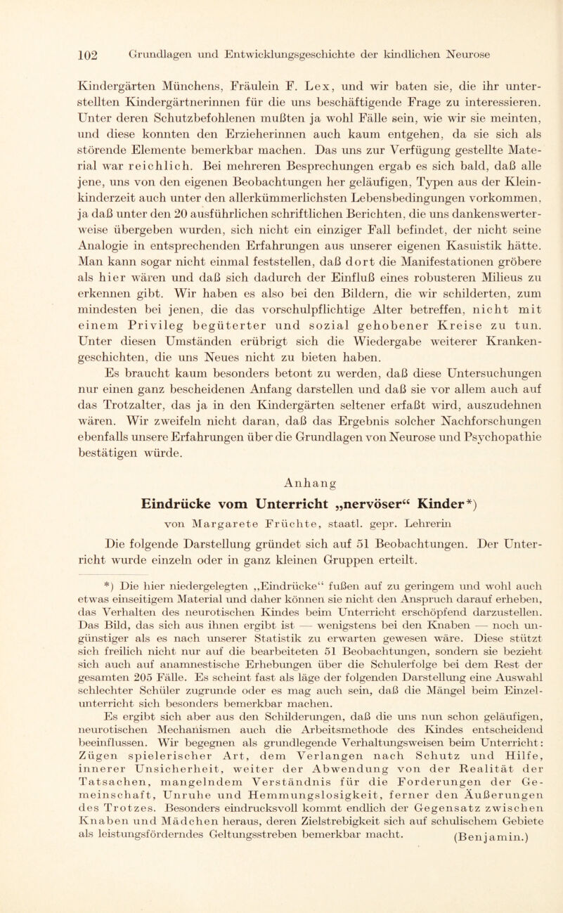 Kindergärten Münchens, Fräulein F. Lex, und wir baten sie, die ihr unter¬ stellten Kindergärtnerinnen für die uns beschäftigende Frage zu interessieren. Unter deren Schutzbefohlenen mußten ja wohl Fälle sein, wie wir sie meinten, und diese konnten den Erzieherinnen auch kaum entgehen, da sie sich als störende Elemente bemerkbar machen. Das uns zur Verfügung gestellte Mate¬ rial war reichlich. Bei mehreren Besprechungen ergab es sich bald, daß alle jene, uns von den eigenen Beobachtungen her geläufigen, Typen aus der Klein¬ kinderzeit auch unter den allerkümmerlichsten Lebensbedingungen Vorkommen, ja daß unter den 20 ausführlichen schriftlichen Berichten, die uns dankenswerter¬ weise übergeben wurden, sich nicht ein einziger Fall befindet, der nicht seine Analogie in entsprechenden Erfahrungen aus unserer eigenen Kasuistik hätte. Man kann sogar nicht einmal feststellen, daß dort die Manifestationen gröbere als hier wären und daß sich dadurch der Einfluß eines robusteren Milieus zu erkennen gibt. Wir haben es also bei den Bildern, die wir schilderten, zum mindesten bei jenen, die das vorschulpflichtige Alter betreffen, nicht mit einem Privileg begüterter und sozial gehobener Kreise zu tun. Unter diesen Umständen erübrigt sich die Wiedergabe weiterer Kranken¬ geschichten, die uns Neues nicht zu bieten haben. Es braucht kaum besonders betont zu werden, daß diese Untersuchungen nur einen ganz bescheidenen Anfang darstellen und daß sie vor allem auch auf das Trotzalter, das ja in den Kindergärten seltener erfaßt wird, auszudehnen wären. Wir zweifeln nicht daran, daß das Ergebnis solcher Nachforschungen ebenfalls unsere Erfahrungen über die Grundlagen von Neurose und Psychopathie bestätigen würde. Anhang Eindrücke vom Unterricht „nervöser“ Kinder*) von Margarete Früchte, staatl. gepr. Lehrerin Die folgende Darstellung gründet sich auf 51 Beobachtungen. Der Unter¬ richt wurde einzeln oder in ganz kleinen Gruppen erteilt. *) Die hier niedergelegten „Eindrücke“ fußen auf zu geringem und wohl auch etwas einseitigem Material und daher können sie nicht den Anspruch darauf erheben, das Verhalten des neurotischen Kindes beim Unterricht erschöpfend darzustellen. Das Bild, das sich aus ihnen ergibt ist — wenigstens bei den Knaben — noch un¬ günstiger als es nach unserer Statistik zu erwarten gewesen wäre. Diese stützt sich freilich nicht nur auf die bearbeiteten 51 Beobachtungen, sondern sie bezieht sich auch auf anamnestische Erhebungen über die Schulerfolge bei dem Rest der gesamten 205 Fälle. Es scheint fast als läge der folgenden Darstellung eine Auswahl schlechter Schüler zugrunde oder es mag auch sein, daß die Mängel beim Einzel¬ unterricht sich besonders bemerkbar machen. Es ergibt sich aber aus den Schüderungen, daß die uns nun schon geläufigen, neurotischen Mechanismen auch die Arbeitsmethode des Kindes entscheidend beeinflussen. Wir begegnen als grundlegende Verhaltungsweisen beim Unterricht: Zügen spielerischer Art, dem Verlangen nach Schutz und Hilfe, innerer Unsicherheit, weiter der Abwendung von der Realität der Tatsachen, mangelndem Verständnis für die Forderungen der Ge¬ meinschaft, Unruhe und Hemmungslosigkeit, ferner den Äußerungen des Trotzes. Besonders eindrucksvoll kommt endlich der Gegensatz zwischen Knaben und Mädchen heraus, deren Zielstrebigkeit sich auf schulischem Gebiete als leistungsförderndes Geltungsstreben bemerkbar macht. (Benjamin.)