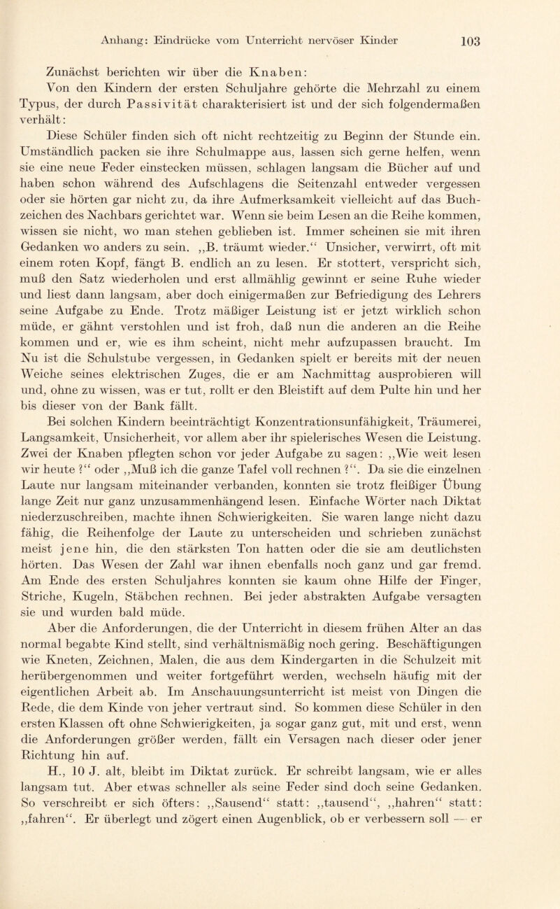 Zunächst berichten wir über die Knaben: Von den Kindern der ersten Schuljahre gehörte die Mehrzahl zu einem Typus, der durch Passivität charakterisiert ist und der sich folgendermaßen verhält: Diese Schüler finden sich oft nicht rechtzeitig zu Beginn der Stunde ein. Umständlich packen sie ihre Schulmappe aus, lassen sich gerne helfen, wenn sie eine neue Feder einstecken müssen, schlagen langsam die Bücher auf und haben schon während des Aufschlagens die Seitenzahl entweder vergessen oder sie hörten gar nicht zu, da ihre Aufmerksamkeit vielleicht auf das Buch¬ zeichen des Nachbars gerichtet war. Wenn sie beim Lesen an die Reihe kommen, wissen sie nicht, wo man stehen geblieben ist. Immer scheinen sie mit ihren Gedanken wo anders zu sein. ,,B. träumt wieder.“ Unsicher, verwirrt, oft mit einem roten Kopf, fängt B. endlich an zu lesen. Er stottert, verspricht sich, muß den Satz wiederholen und erst allmählig gewinnt er seine Ruhe wieder und liest dann langsam, aber doch einigermaßen zur Befriedigung des Lehrers seine Aufgabe zu Ende. Trotz mäßiger Leistung ist er jetzt wirklich schon müde, er gähnt verstohlen und ist froh, daß nun die anderen an die Reihe kommen und er, wie es ihm scheint, nicht mehr aufzupassen braucht. Im Nu ist die Schulstube vergessen, in Gedanken spielt er bereits mit der neuen Weiche seines elektrischen Zuges, die er am Nachmittag ausprobieren will und, ohne zu wissen, was er tut, rollt er den Bleistift auf dem Pulte hin und her bis dieser von der Bank fällt. Bei solchen Kindern beeinträchtigt Konzentrationsunfähigkeit, Träumerei, Langsamkeit, Unsicherheit, vor allem aber ihr spielerisches Wesen die Leistung. Zwei der Knaben pflegten schon vor jeder Aufgabe zu sagen: ,,Wie weit lesen wir heute ?“ oder ,,Muß ich die ganze Tafel voll rechnen V\ Da sie die einzelnen Laute nur langsam miteinander verbanden, konnten sie trotz fleißiger Übung lange Zeit nur ganz unzusammenhängend lesen. Einfache Wörter nach Diktat niederzuschreiben, machte ihnen Schwierigkeiten. Sie waren lange nicht dazu fähig, die Reihenfolge der Laute zu unterscheiden und schrieben zunächst meist jene hin, die den stärksten Ton hatten oder die sie am deutlichsten hörten. Das Wesen der Zahl war ihnen ebenfalls noch ganz und gar fremd. Am Ende des ersten Schuljahres konnten sie kaum ohne Hilfe der Finger, Striche, Kugeln, Stäbchen rechnen. Bei jeder abstrakten Aufgabe versagten sie und wurden bald müde. Aber die Anforderungen, die der Unterricht in diesem frühen Alter an das normal begabte Kind stellt, sind verhältnismäßig noch gering. Beschäftigungen wie Kneten, Zeichnen, Malen, die aus dem Kindergarten in die Schulzeit mit herübergenommen und weiter fortgeführt werden, wechseln häufig mit der eigentlichen Arbeit ab. Im Anschauungsunterricht ist meist von Dingen die Rede, die dem Kinde von jeher vertraut sind. So kommen diese Schüler in den ersten Klassen oft ohne Schwierigkeiten, ja sogar ganz gut, mit und erst, wenn die Anforderungen größer werden, fällt ein Versagen nach dieser oder jener Richtung hin auf. H., 10 J. alt, bleibt im Diktat zurück. Er schreibt langsam, wie er alles langsam tut. Aber etwas schneller als seine Feder sind doch seine Gedanken. So verschreibt er sich öfters: ,,Sausend“ statt: ,,tausend“, ,,hahren“ statt: ,,fahren“. Er überlegt und zögert einen Augenblick, ob er verbessern soll — er