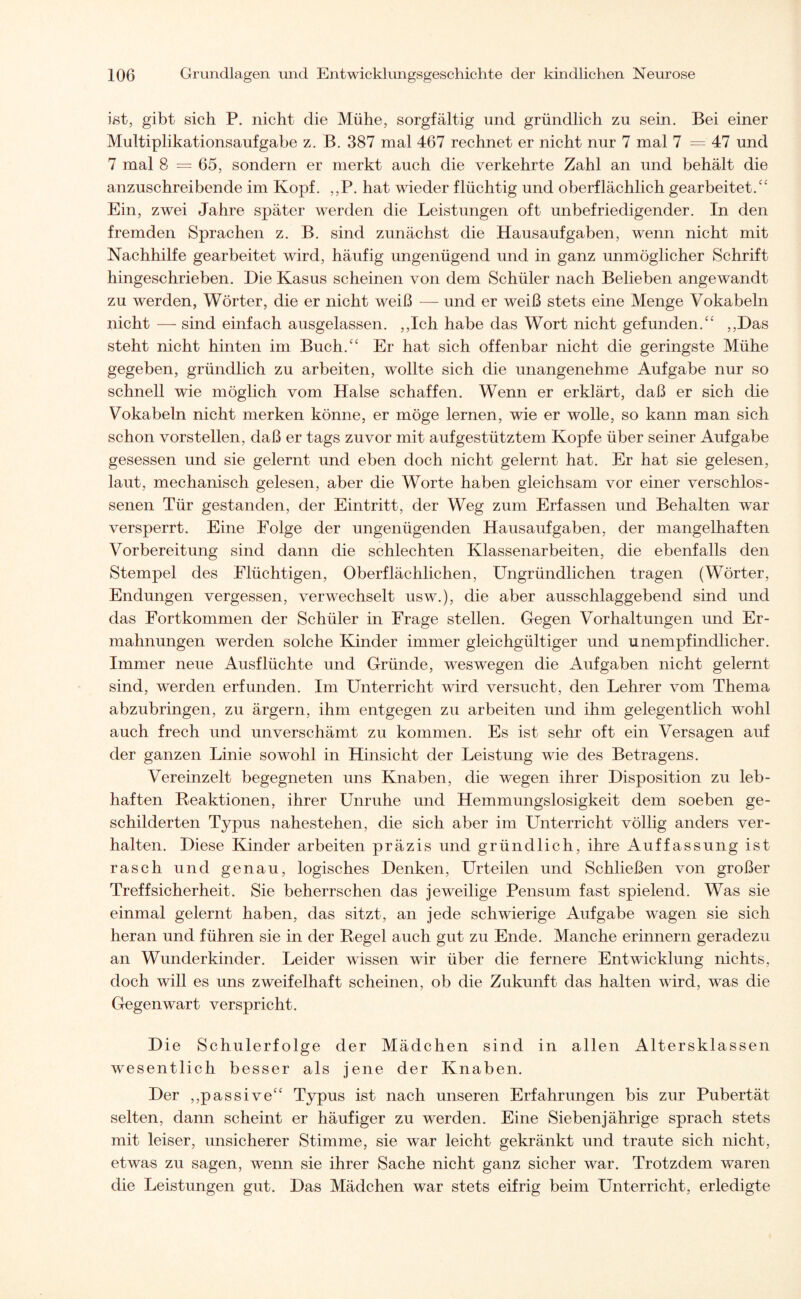 ißt, gibt sich P. nicht die Mühe, sorgfältig und gründlich zu sein. Bei einer Multiplikationsaufgabe z. B. 387 mal 467 rechnet er nicht nur 7 mal 7 = 47 und 7 mal 8 =65, sondern er merkt auch die verkehrte Zahl an und behält die anzuschreibende im Kopf. ,,P. hat wieder flüchtig und oberflächlich gearbeitet.cc Ein, zwei Jahre später werden die Leistungen oft unbefriedigender. In den fremden Sprachen z. B. sind zunächst die Hausaufgaben, wenn nicht mit Nachhilfe gearbeitet wird, häufig ungenügend und in ganz unmöglicher Schrift hingeschrieben. Hie Kasus scheinen von dem Schüler nach Belieben angewandt zu werden, Wörter, die er nicht weiß — und er weiß stets eine Menge Vokabeln nicht — sind einfach ausgelassen. ,,Ich habe das Wort nicht gefunden.“ ,,Has steht nicht hinten im Buch.“ Er hat sich offenbar nicht die geringste Mühe gegeben, gründlich zu arbeiten, wollte sich die unangenehme Aufgabe nur so schnell wie möglich vom Halse schaffen. Wenn er erklärt, daß er sich die Vokabeln nicht merken könne, er möge lernen, wie er wolle, so kann man sich schon vorstellen, daß er tags zuvor mit aufgestütztem Kopfe über seiner Aufgabe gesessen und sie gelernt und eben doch nicht gelernt hat. Er hat sie gelesen, laut, mechanisch gelesen, aber die Worte haben gleichsam vor einer verschlos¬ senen Tür gestanden, der Eintritt, der Weg zum Erfassen und Behalten war versperrt. Eine Folge der ungenügenden Hausaufgaben, der mangelhaften Vorbereitung sind dann die schlechten Klassenarbeiten, die ebenfalls den Stempel des Flüchtigen, Oberflächlichen, Ungründlichen tragen (Wörter, Endungen vergessen, verwechselt usw.), die aber ausschlaggebend sind und das Fortkommen der Schüler in Frage stellen. Gegen Vorhaltungen und Er¬ mahnungen werden solche Kinder immer gleichgültiger und unempfindlicher. Immer neue Ausflüchte und Gründe, weswegen die Aufgaben nicht gelernt sind, werden erfunden. Im Unterricht wird versucht, den Lehrer vom Thema abzubringen, zu ärgern, ihm entgegen zu arbeiten und ihm gelegentlich wohl auch frech und unverschämt zu kommen. Es ist sehr oft ein Versagen auf der ganzen Linie sowohl in Hinsicht der Leistung wie des Betragens. Vereinzelt begegneten uns Knaben, die wegen ihrer Disposition zu leb¬ haften Reaktionen, ihrer Unruhe und Hemmungslosigkeit dem soeben ge¬ schilderten Typus nahestehen, die sich aber im Unterricht völlig anders ver¬ halten. Diese Kinder arbeiten präzis und gründlich, ihre Auffassung ist rasch und genau, logisches Denken, Urteilen und Schließen von großer Treffsicherheit. Sie beherrschen das jeweilige Pensum fast spielend. Was sie einmal gelernt haben, das sitzt, an jede schwierige Aufgabe wagen sie sich heran und führen sie in der Regel auch gut zu Ende. Manche erinnern geradezu an Wunderkinder. Leider wissen wir über die fernere Entwicklung nichts, doch will es uns zweifelhaft scheinen, ob die Zukunft das halten wird, was die Gegenwart verspricht. Die Schulerfolge der Mädchen sind in allen Altersklassen wesentlich besser als jene der Knaben. Der „passive“ Typus ist nach unseren Erfahrungen bis zur Pubertät selten, dann scheint er häufiger zu werden. Eine Siebenjährige sprach stets mit leiser, unsicherer Stimme, sie war leicht gekränkt und traute sich nicht, etwas zu sagen, wenn sie ihrer Sache nicht ganz sicher war. Trotzdem waren die Leistungen gut. Das Mädchen war stets eifrig beim Unterricht, erledigte