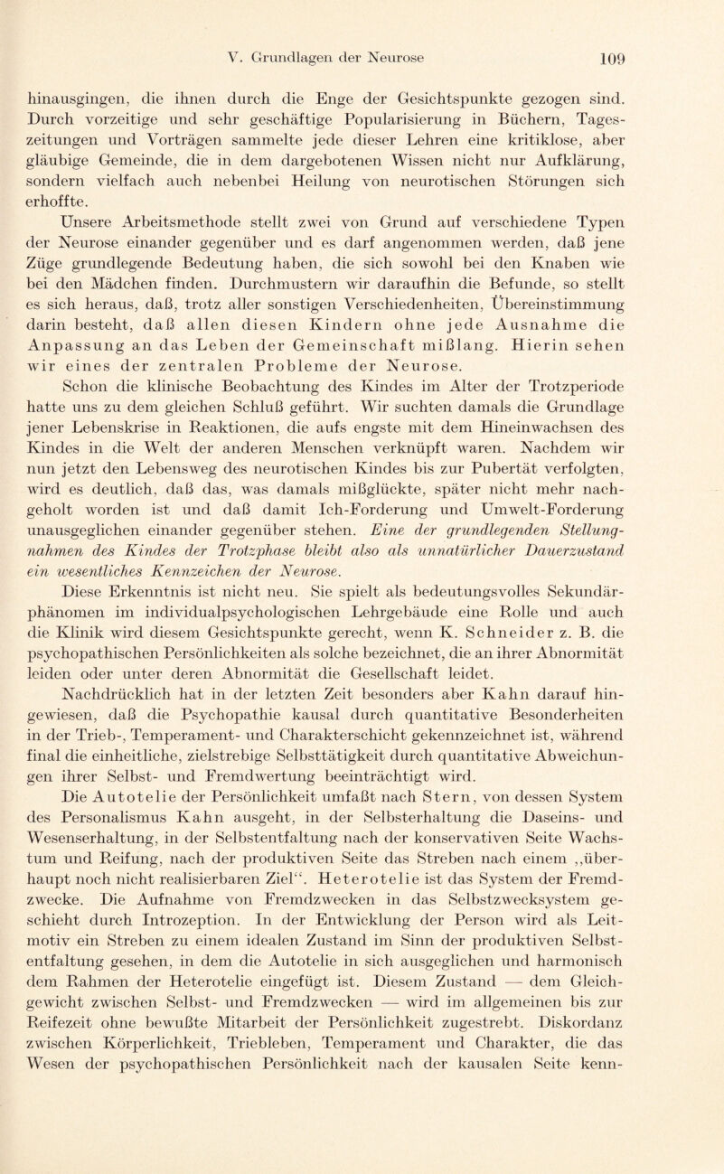 hinausgingen, die ihnen durch die Enge der Gesichtspunkte gezogen sind. Durch vorzeitige und sehr geschäftige Popularisierung in Büchern, Tages¬ zeitungen und Vorträgen sammelte jede dieser Lehren eine kritiklose, aber gläubige Gemeinde, die in dem dargebotenen Wissen nicht nur Aufklärung, sondern vielfach auch nebenbei Heilung von neurotischen Störungen sich erhoffte. Unsere Arbeitsmethode stellt zwei von Grund auf verschiedene Typen der Neurose einander gegenüber und es darf angenommen werden, daß jene Züge grundlegende Bedeutung haben, die sich sowohl bei den Knaben wie bei den Mädchen finden. Durchmustern wir daraufhin die Befunde, so stellt es sich heraus, daß, trotz aller sonstigen Verschiedenheiten, Übereinstimmung darin besteht, daß allen diesen Kindern ohne jede Ausnahme die Anpassung an das Leben der Gemeinschaft mißlang. Hierin sehen wir eines der zentralen Probleme der Neurose. Schon die klinische Beobachtung des Kindes im Alter der Trotzperiode hatte uns zu dem gleichen Schluß geführt. Wir suchten damals die Grundlage jener Lebenskrise in Reaktionen, die aufs engste mit dem Hineinwachsen des Kindes in die Welt der anderen Menschen verknüpft waren. Nachdem wir nun jetzt den Lebensweg des neurotischen Kindes bis zur Pubertät verfolgten, wird es deutlich, daß das, was damals mißglückte, später nicht mehr nach¬ geholt worden ist und daß damit Ich-Forderung und Umwelt-Forderung unausgeglichen einander gegenüber stehen. Eine der grundlegenden Stellung¬ nahmen des Kindes der Trotzphase bleibt also als unnatürlicher Dauerzustand ein wesentliches Kennzeichen der Neurose. Diese Erkenntnis ist nicht neu. Sie spielt als bedeutungsvolles Sekundär¬ phänomen im individualpsychologischen Lehrgebäude eine Rolle und auch die Klinik wird diesem Gesichtspunkte gerecht, wenn K. Schneider z. B. die psychopathischen Persönlichkeiten als solche bezeichnet, die an ihrer Abnormität leiden oder unter deren Abnormität die Gesellschaft leidet. Nachdrücklich hat in der letzten Zeit besonders aber Kahn darauf hin¬ gewiesen, daß die Psychopathie kausal durch quantitative Besonderheiten in der Trieb-, Temperament- und Charakterschicht gekennzeichnet ist, während final die einheitliche, zielstrebige Selbsttätigkeit durch quantitative Abweichun¬ gen ihrer Selbst- und Fremdwertung beeinträchtigt wird. Die Autotelie der Persönlichkeit umfaßt nach Stern, von dessen System des Personalismus Kahn ausgeht, in der Selbsterhaltung die Daseins- und Wesenserhaltung, in der Selbstentfaltung nach der konservativen Seite Wachs¬ tum und Reifung, nach der produktiven Seite das Streben nach einem „über¬ haupt noch nicht realisierbaren Ziel“. Heterotelie ist das System der Fremd - zwecke. Die Aufnahme von Fremdzwecken in das Selbstzwecksystem ge¬ schieht durch Introzeption. In der Entwicklung der Person wird als Leit¬ motiv ein Streben zu einem idealen Zustand im Sinn der produktiven Selbst - entfaltung gesehen, in dem die Autotelie in sich ausgeglichen und harmonisch dem Rahmen der Heterotelie eingefügt ist. Diesem Zustand —- dem Gleich¬ gewicht zwischen Selbst- und Fremdzwecken — wird im allgemeinen bis zur Reifezeit ohne bewußte Mitarbeit der Persönlichkeit zugestrebt. Diskordanz zwischen Körperlichkeit, Triebleben, Temperament und Charakter, die das Wesen der psychopathischen Persönlichkeit nach der kausalen Seite kenn-