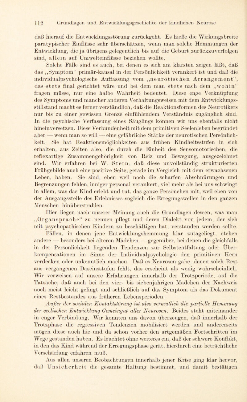 daß hierauf die Entwicklungsstörung zurückgeht. Es hieße die Wirkungsbreite paratypischer Einflüsse sehr überschätzen, wenn man solche Hemmungen der Entwicklung, die ja übrigens gelegentlich bis auf die Geburt zurückzu verfolgen sind, allein auf Umwelteinflüsse beziehen wollte. Solche Fälle sind es auch, bei denen es sich am klarsten zeigen läßt, daß das ,,Symptom“ primär-kausal in der Persönlichkeit verankert ist und daß die individualpsychologische Auffassung vom ,,neurotischen Arrangement“, das stets final gerichtet wäre und bei dem man stets nach dem ,,wohin“ fragen müsse, nur eine halbe Wahrheit bedeutet. Diese enge Verknüpfung des Symptoms und mancher anderen Verhaltungsweisen mit dem Entwicklungs- stillstand macht es ferner verständlich, daß die Reaktionsformen des Neurotikers nur bis zu einer gewissen Grenze einfühlendem Verständnis zugänglich sind. In die psychische Verfassung eines Säuglings können wir uns ebenfalls nicht hinein versetzen. Diese Verbundenheit mit dem primitiven Seelenleben begründet aber — wenn man so will — eine gefährliche Stärke der neurotischen Persönlich¬ keit. Sie hat Reaktionsmöglichkeiten aus frühen Kindheitsstufen in sich erhalten, aus Zeiten also, die durch die Einheit des Sensomotorischen, die reflexartige Zusammengehörigkeit von Reiz und Bewegung, ausgezeichnet sind. Wir erfahren bei W. Stern, daß diese unvollständig strukturierten Frühgebilde auch eine positive Seite, gerade im Vergleich mit dem erwachsenen Leben, haben. Sie sind, eben weil noch die scharfen Abschnürungen und Begrenzungen fehlen, inniger personal verankert, viel mehr als bei uns schwingt in allem, was das Kind erlebt und tut, das ganze Persönchen mit, weil eben von der Ausgangsstelle des Erlebnisses sogleich die Erregungswellen in den ganzen Menschen hinüberstrahlen. Hier liegen nach unserer Meinung auch die Grundlagen dessen, was man ,,Organspraehe“ zu nennen pflegt und deren Dialekt von jedem, der sich mit psychopathischen Kindern zu beschäftigen hat, verstanden werden sollte. Fällen, in denen jene Entwicklungshemmung klar zutageliegt, stehen andere — besonders bei älteren Mädchen — gegenüber, bei denen die gleichfalls in der Persönlichkeit liegenden Tendenzen zur Selbstentfaltung oder Über¬ kompensationen im Sinne der Individualpsychologie den primitiven Kern verdecken oder unkenntlich machen. Daß es Neurosen gäbe, denen solch Rest aus vergangenen Daseinsstufen fehlt, das erscheint als wenig wahrscheinlich. Wir verweisen auf unsere Erfahrungen innerhalb der Trotzperiode, auf die Tatsache, daß auch bei den vier- bis siebenjährigen Mädchen der Nachweis noch meist leicht gelingt und schließlich auf das Symptom als das Dokument eines Restbestandes aus früheren Lebensperioden. Außer der sozialen Kontaktstörung ist also vermutlich die 'partielle Hemmung der seelischen Entwicklung Gemeingut aller Neurosen. Beides steht miteinander in enger Verbindung. Wir konnten uns davon überzeugen, daß innerhalb der Trotzphase die regressiven Tendenzen mobilisiert werden und andererseits mögen diese auch hie und da schon vorher den artgemäßen Fortschritten im Wege gestanden haben. Es leuchtet ohne weiteres ein, daß der schwere Konflikt, in den das Kind während der Erregungsphase gerät, hierdurch eine beträchtliche Verschärfung erfahren muß. Aus allen unseren Beobachtungen innerhalb jener Krise ging klar hervor, daß Unsicherheit die gesamte Haltung bestimmt, und damit bestätigen