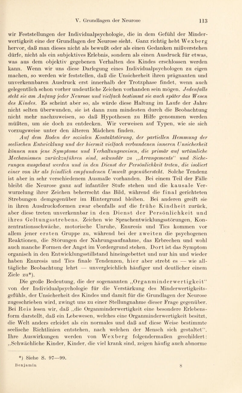 wir Feststellungen der Individualpsychologie, die in dem Gefühl der Minder¬ wertigkeit eine der Grundlagen der Neurose sieht. Ganz richtig hebt Wexberg hervor, daß man dieses nicht als bewußt oder als einen Gedanken mißverstehen dürfe, nicht als ein subjektives Erlebnis, sondern als einen Ausdruck für etwas, was aus dem objektiv gegebenen Verhalten des Kindes erschlossen werden kann. Wenn wir uns diese Darlegung eines Individualpsychologen zu eigen machen, so werden wir feststellen, daß die Unsicherheit ihren prägnanten und unverkennbaren Ausdruck erst innerhalb der Trotzphase findet, wenn auch gelegentlich schon vorher undeutliche Zeichen vorhanden sein mögen. Jedenfalls steht sie am Anfang jeder Neurose und vielfach bestimmt sie auch später das Wesen des Kindes. Es scheint aber so, als würde diese Haltung im Laufe der Jahre nicht selten überwunden, sie ist dann zum mindesten durch die Beobachtung nicht mehr nachzuweisen, so daß Hypothesen zu Hilfe genommen werden müßten, um sie doch zu entdecken. Wir verweisen auf Typen, wie sie sich vorzugsweise unter den älteren Mädchen finden. Auf dem Boden der sozialen Kontakt Störung, der partiellen Hemmung der seelischen Entwicklung und der hiermit vielfach verbundenen inneren Unsicherheit können nun jene Symptome und Verhaltungsweisen, die primär auf urtümliche Mechanismen zurückzuführen sind, sekundär zu ,,Arrangements“ und Siche¬ rungen ausgebaut werden und in den Dienst der Persönlichkeit treten, die isoliert einer von ihr als feindlich empfundenen Umwelt gegenüber steht. Solche Tendenz ist aber in sehr verschiedenem Ausmaße vorhanden. Bei einem Teil der Fälle bleibt die Neurose ganz auf infantiler Stufe stehen und die kausale Ver¬ wurzelung ihrer Zeichen beherrscht das Bild, während die final gerichteten Strebungen demgegenüber im Hintergrund bleiben. Bei anderen greift sie in ihren Ausdrucksformen zwar ebenfalls auf die frühe Kindheit zurück, aber diese treten unverkennbar in den Dienst der Persönlichkeit und ihres Geltungsstrebens. Zeichen wie Sprachentwicklungsstörungen, Kon¬ zentrationsschwäche, motorische Unruhe, Enuresis und Tics kommen vor allem jener ersten Gruppe zu, während bei der zweiten die psychogenen Reaktionen, die Störungen der Nahrungsaufnahme, das Erbrechen und wohl auch manche Formen der Angst im Vordergrund stehen. Dort ist das Symptom organisch in den Entwicklungsstillstand hineingebettet und nur hin und wieder haben Enuresis und Tics finale Tendenzen, hier aber strebt es — wie all¬ tägliche Beobachtung lehrt — unvergleichlich häufiger und deutlicher einem Ziele zu*). Die große Bedeutung, die der sogenannten ,,Organminderwertigkeit“ von der Individualpsychologie für die Verstärkung des Minderwertigkeits¬ gefühls, der Unsicherheit des Kindes und damit für die Grundlagen der Neurose zugeschrieben wird, zwingt uns zu einer Stellungnahme dieser Frage gegenüber. Bei Reis lesen wir, daß ,,die Organminderwertigkeit eine besondere Erlebens¬ form darstellt, daß ein Lebewesen, welches eine Organminderwertigkeit besitzt, die Welt anders erleidet als ein normales und daß auf diese Weise bestimmte seelische Richtlinien entstehen, nach welchen der Mensch sich gestaltet“. Ihre Auswirkungen werden von Wexberg folgendermaßen geschildert: ,,Schwächliche Kinder, Kinder, die viel krank sind, zeigen häufig auch abnorme *) Siehe S. 97—99. Benjamin 8