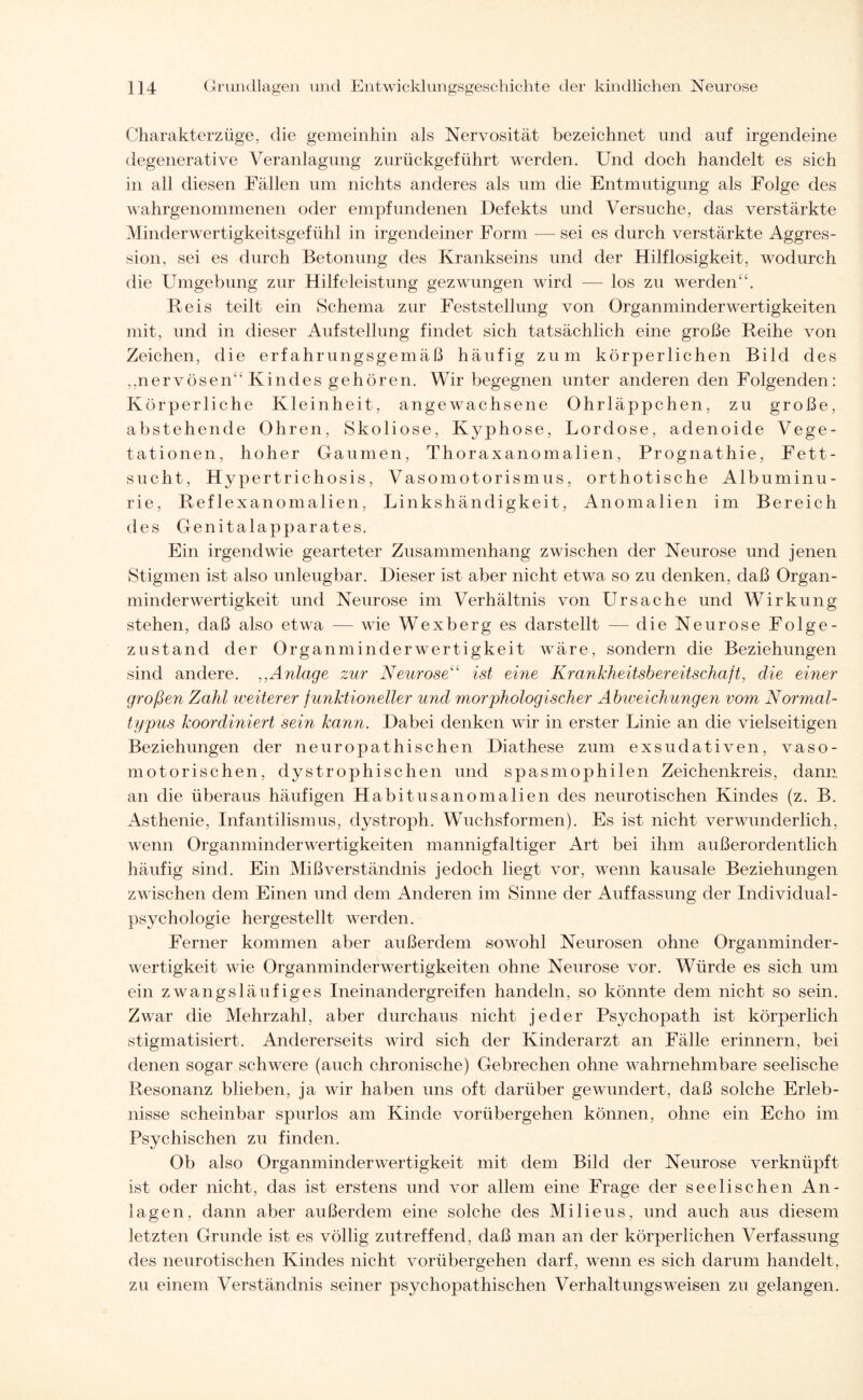 Charakterzüge, die gemeinhin als Nervosität bezeichnet und auf irgendeine degenerative Veranlagung zurückgeführt werden. Und doch handelt es sich in all diesen Fällen um nichts anderes als um die Entmutigung als Folge des wahrgenommenen oder empfundenen Defekts und Versuche, das verstärkte Minderwertigkeitsgefühl in irgendeiner Form —sei es durch verstärkte Aggres¬ sion, sei es durch Betonung des Krankseins und der Hilflosigkeit, wodurch die Umgebung zur Hilfeleistung gezwungen wird — los zu werden“. Reis teilt ein Schema zur Feststellung von Organminderwertigkeiten mit, und in dieser Aufstellung findet sich tatsächlich eine große Reihe von Zeichen, die erfahrungsgemäß häufig zum körperlichen Bild des ,,nervösen“Kindes gehören. Wir begegnen unter anderen den Folgenden: Körperliche Kleinheit, angewachsene Ohrläppchen, zu große, abstehende Ohren, Skoliose, Kyphose, Lordose, adenoide Vege¬ tationen, hoher Gaumen, Thoraxanomalien, Prognathie, Fett¬ sucht, Hypertrichosis, Vasomotorismus, orthotische Albuminu¬ rie, Reflexanomalien, Linkshändigkeit, Anomalien im Bereich des Genitalapparates. Ein irgendwie gearteter Zusammenhang zwischen der Neurose und jenen Stigmen ist also unleugbar. Dieser ist aber nicht etwa so zu denken, daß Organ¬ minderwertigkeit und Neurose im Verhältnis von Ursache und Wirkung stehen, daß also etwa — wie Wexberg es darstellt — die Neurose Folge¬ zustand der Organminderwertigkeit wäre, sondern die Beziehungen sind andere. ,,Anlage zur Neurose“ ist eine Krankheitsbereitschaft, die einer großen Zahl weiterer funktioneller und morphologischer Abweichungen vom Normal¬ typus koordiniert sein kann. Dabei denken wir in erster Linie an die vielseitigen Beziehungen der neuropathischen Diathese zum exsudativen, vaso¬ motorischen, dystrophischen und spasmophilen Zeichenkreis, dann an die überaus häufigen Habitusanomalien des neurotischen Kindes (z. B. Asthenie, Infantilismus, dystroph. Wuchsformen). Es ist nicht verwunderlich, wenn Organminderwertigkeiten mannigfaltiger Art bei ihm außerordentlich häufig sind. Ein Mißverständnis jedoch liegt vor, wenn kausale Beziehungen zwischen dem Einen und dem Anderen im Sinne der Auffassung der Individual¬ psychologie hergestellt werden. Ferner kommen aber außerdem sowohl Neurosen ohne Organminder¬ wertigkeit wie Organminderwertigkeiten ohne Neurose vor. Würde es sich um ein zwangsläufiges Ineinandergreifen handeln, so könnte dem nicht so sein. Zwar die Mehrzahl, aber durchaus nicht jeder Psychopath ist körperlich stigmatisiert. Andererseits wird sich der Kinderarzt an Fälle erinnern, bei denen sogar schwere (auch chronische) Gebrechen ohne vwhrnehmbare seelische Resonanz blieben, ja wir haben uns oft darüber gewundert, daß solche Erleb¬ nisse scheinbar spurlos am Kinde vorübergehen können, ohne ein Echo im Psychischen zu finden. Ob also Organminderwertigkeit mit dem Bild der Neurose verknüpft ist oder nicht, das ist erstens und vor allem eine Frage der seelischen An¬ lagen, dann aber außerdem eine solche des Milieus, und auch aus diesem letzten Grunde ist es völlig zutreffend, daß man an der körperlichen Verfassung des neurotischen Kindes nicht vorübergehen darf, wenn es sich darum handelt, zu einem Verständnis seiner psychopathischen Verhaltungsweisen zu gelangen.