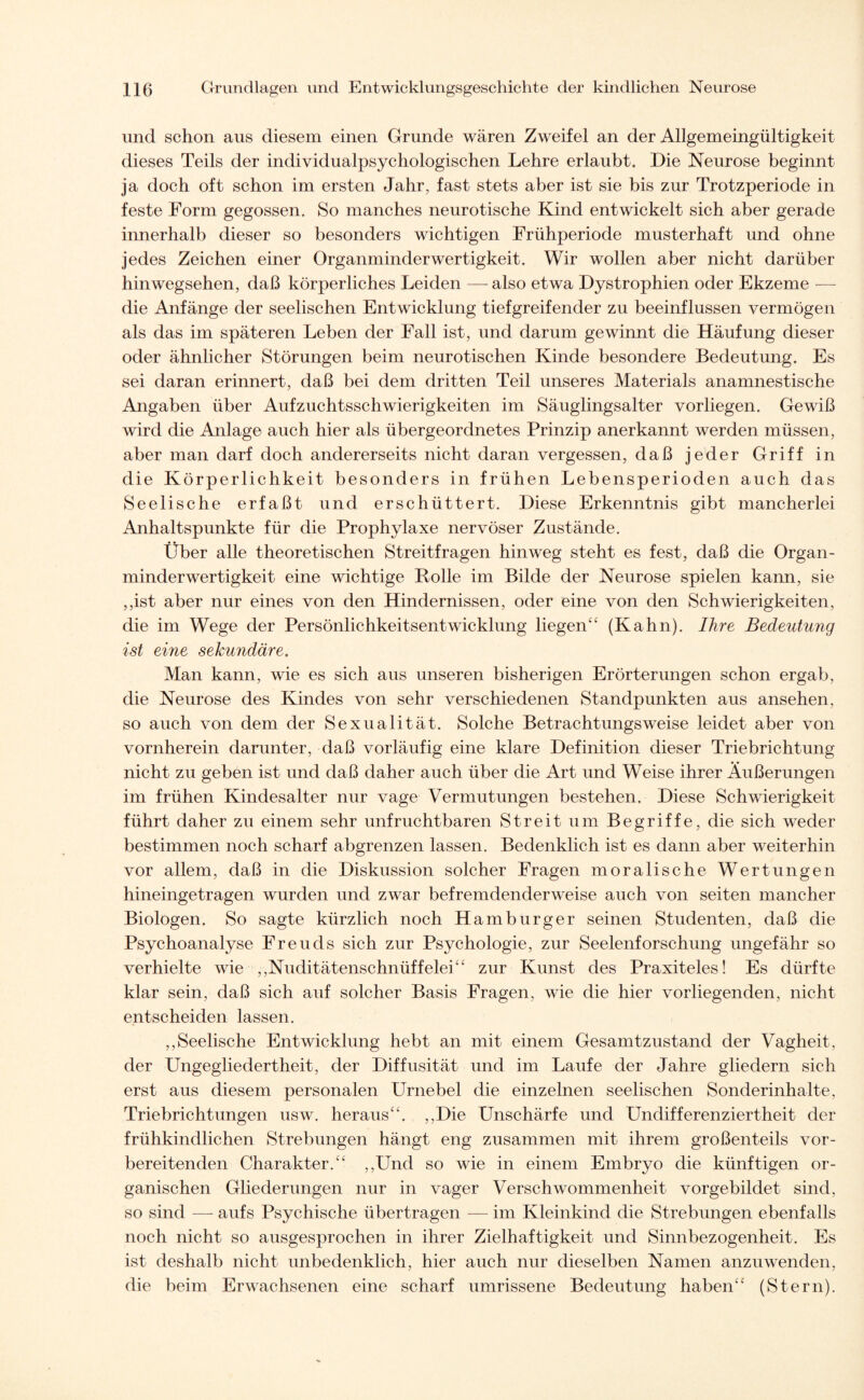 und schon aus diesem einen Grunde wären Zweifel an der Allgemeingültigkeit dieses Teils der individualpsychologischen Lehre erlaubt. Die Neurose beginnt ja doch oft schon im ersten Jahr, fast stets aber ist sie bis zur Trotzperiode in feste Form gegossen. So manches neurotische Kind entwickelt sich aber gerade innerhalb dieser so besonders wichtigen Frühperiode musterhaft und ohne jedes Zeichen einer Organminderwertigkeit. Wir wollen aber nicht darüber hinwegsehen, daß körperliches Leiden — also etwa Dystrophien oder Ekzeme — die Anfänge der seelischen Entwicklung tiefgreifender zu beeinflussen vermögen als das im späteren Leben der Fall ist, und darum gewinnt die Häufung dieser oder ähnlicher Störungen beim neurotischen Kinde besondere Bedeutung. Es sei daran erinnert, daß bei dem dritten Teil unseres Materials anamnestische Angaben über Aufzuchtsschwierigkeiten im Säuglingsalter vorliegen. Gewiß wird die Anlage auch hier als übergeordnetes Prinzip anerkannt werden müssen, aber man darf doch andererseits nicht daran vergessen, daß jeder Griff in die Körperlichkeit besonders in frühen Lebensperioden auch das Seelische erfaßt und erschüttert. Diese Erkenntnis gibt mancherlei Anhaltspunkte für die Prophylaxe nervöser Zustände. Über alle theoretischen Streitfragen hinweg steht es fest, daß die Organ¬ minderwertigkeit eine wichtige Bolle im Bilde der Neurose spielen kann, sie ,,ist aber nur eines von den Hindernissen, oder eine von den Schwierigkeiten, die im Wege der Persönlichkeitsentwicklung liegen“ (Kahn). Ihre Bedeutung ist eine sekundäre. Man kann, wie es sich aus unseren bisherigen Erörterungen schon ergab, die Neurose des Kindes von sehr verschiedenen Standpunkten aus ansehen, so auch von dem der Sexualität. Solche Betrachtungsweise leidet aber von vornherein darunter, daß vorläufig eine klare Definition dieser Triebrichtung nicht zu geben ist und daß daher auch über die Art und Weise ihrer Äußerungen im frühen Kindesalter nur vage Vermutungen bestehen. Diese Schwierigkeit führt daher zu einem sehr unfruchtbaren Streit um Begriffe, die sich weder bestimmen noch scharf abgrenzen lassen. Bedenklich ist es dann aber weiterhin vor allem, daß in die Diskussion solcher Fragen moralische Wertungen hineingetragen wurden und zwar befremdenderweise auch von seiten mancher Biologen. So sagte kürzlich noch Hamburger seinen Studenten, daß die Psychoanalyse Freuds sich zur Psychologie, zur Seelenforschung ungefähr so verhielte wie ,,Nuditätenschnüffelei“ zur Kunst des Praxiteles! Es dürfte klar sein, daß sich auf solcher Basis Fragen, wie die hier vorliegenden, nicht entscheiden lassen. ,,Seelische Entwicklung hebt an mit einem Gesamtzustand der Vagheit, der Ungegliedertheit, der Diffusität und im Laufe der Jahre gliedern sich erst aus diesem personalen Urnebel die einzelnen seelischen Sonderinhalte, Triebrichtungen usw. heraus“. ,,Die Unschärfe und Undifferenziertheit der frühkindlichen Strebungen hängt eng zusammen mit ihrem großenteils vor¬ bereitenden Charakter.“ ,,Und so wie in einem Embryo die künftigen or¬ ganischen Gliederungen nur in vager Verschwommenheit vorgebildet sind, so sind — aufs Psychische übertragen — im Kleinkind die Strebungen ebenfalls noch nicht so ausgesprochen in ihrer Zielhaftigkeit und Sinnbezogenheit. Es ist deshalb nicht unbedenklich, hier auch nur dieselben Namen anzuwenden, die beim Erwachsenen eine scharf umrissene Bedeutung haben“ (Stern).