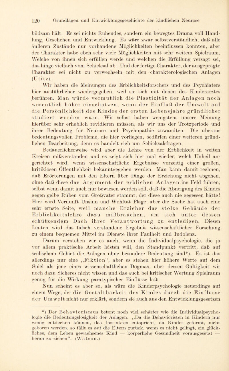 bildsam hält. Er sei nichts Ruhendes, sondern ein bewegtes Drama voll Hand¬ lung, Geschehen und Entwicklung. Es wäre zwar selbstverständlich, daß alle äußeren Zustände nur vorhandene Möglichkeiten beeinflussen könnten, aber der Charakter habe eben sehr viele Möglichkeiten mit sehr weitem Spielraum. Welche von ihnen sich erfüllen werde und welchen die Erfüllung versagt sei, das hinge vielfach vom Schicksal ab. Und der fertige Charakter, der ausgeprägte Charakter sei nicht zu verwechseln mit den charakterologischen Anlagen (Utitz). Wir haben die Meinungen des Erblichkeitsforschers und des Psychiaters hier ausführlicher wiedergegeben, weil sie sich mit denen des Kinderarztes berühren. Man würde vermutlich die Plastizität der Anlagen noch wesentlich höher einschätzen, wenn der Einfluß der Umwelt auf die Persönlichkeit des Kindes der ersten Lebensjahre gründlicher studiert worden wäre. Wir selbst haben wenigstens unsere Meinung hierüber sehr erheblich revidieren müssen, als wir uns der Trotzperiode und ihrer Bedeutung für Neurose und Psychopathie zuwandten. Die überaus bedeutungsvollen Probleme, die hier vor liegen, bedürfen einer weiteren gründ¬ lichen Bearbeitung, denn es handelt sich um Schicksalsfragen. Bedauerlicherweise wird aber die Lehre von der Erblichkeit in weiten Kreisen mißverstanden und es zeigt sich hier mal wieder, welch Unheil an¬ gerichtet Avird, wenn wissenschaftliche Ergebnisse vorzeitig einer großen, kritiklosen Öffentlichkeit bekanntgegeben werden. Man kann damit rechnen, daß Erörterungen mit den Eltern über Dinge der Erziehung nicht abgehen, ohne daß diese das Argument der erblichen Anlagen ins Feld führen, selbst wenn damit auch nur bewiesen werden soll, daß die Abneigung des Kindes gegen gelbe Rüben vom Großvater stammt, der diese auch nie gegessen hätte! Hier wird Vernunft Unsinn und Wohltat Plage, aber die Sache hat auch eine sehr ernste Seite, weil manche Erzieher das stolze Gebäude der Erblichkeitslehre dazu mißbrauchen, um sich unter dessen schützendem Dach ihrer Verantwortung zu entledigen. Diesen Leuten wird das falsch verstandene Ergebnis wissenschaftlicher Forschung zu einem bequemen Mittel im Dienste ihrer Faulheit und Indolenz. Darum verstehen wir es auch, wenn die Individualpsychologie, die ja vor allem praktische Arbeit leisten will, den Standpunkt vertritt, daß auf seelischem Gebiet die Anlagen ohne besondere Bedeutung sind*). Es ist das allerdings nur eine „Fiktion“, aber es stehen hier höhere Werte auf dem Spiel als jene eines wissenschaftlichen Dogmas, über dessen Gültigkeit wir noch dazu Sicheres nicht wissen und das auch bei kritischer Wertung Spielraum genug für die Wirkung paratypischer Einflüsse läßt. Nun scheint es aber so, als wäre die Kinderpsychologie neuerdings auf einem Wege, der die Gestaltbarkeit des Kindes durch die Einflüsse der Umwelt nicht nur erklärt, sondern sie auch aus den Entwicklungsgesetzen *) Der Behaviorismus betont noch viel schärfer wie die Individualpsycho¬ logie die Bedeutungslosigkeit der Anlagen. „Da die Behavioristen in Kindern nur wenig entdecken können, das Instinkten entspricht, da Kinder geformt, nicht geboren werden, so fällt es auf die Eltern zurück, wenn es nicht gelingt, ein glück¬ liches, dem Leben gewachsenes Kind — körperliche Gesundheit vorausgesetzt — heran zu ziehen“. (Watson.)