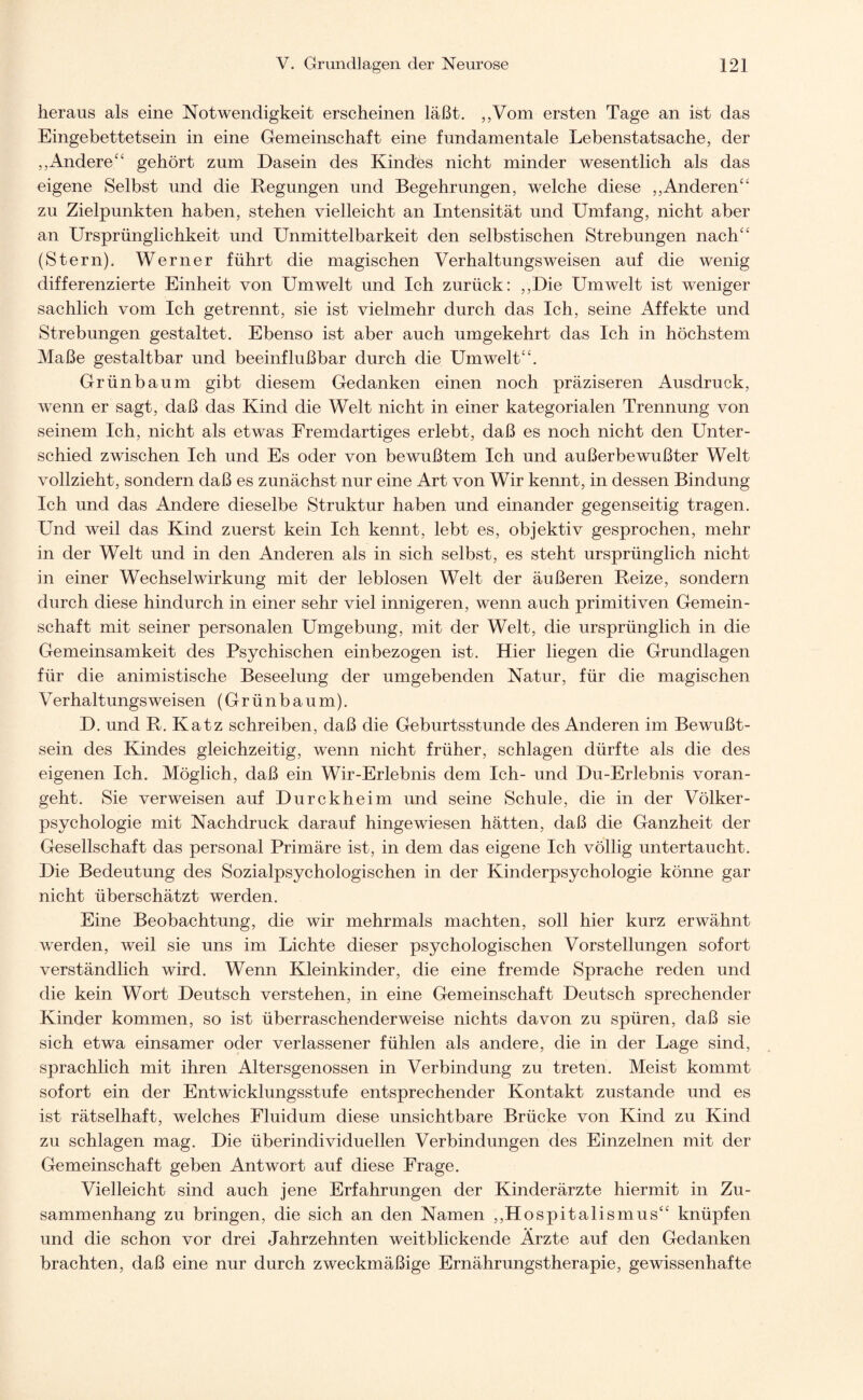 heraus als eine Notwendigkeit erscheinen läßt. „Vom ersten Tage an ist das Eingebettetsein in eine Gemeinschaft eine fundamentale Lebenstatsache, der ,,Andere “ gehört zum Dasein des Kindes nicht minder wesentlich als das eigene Selbst und die Regungen und Begehrungen, welche diese „Anderen“ zu Zielpunkten haben, stehen vielleicht an Intensität und Umfang, nicht aber an Ursprünglichkeit und Unmittelbarkeit den selbstischen Strebungen nach“ (Stern). Werner führt die magischen Verhaltungsweisen auf die wenig differenzierte Einheit von Umwelt und Ich zurück: „Die Umwelt ist weniger sachlich vom Ich getrennt, sie ist vielmehr durch das Ich, seine Affekte und Strebungen gestaltet. Ebenso ist aber auch umgekehrt das Ich in höchstem Maße gestaltbar und beeinflußbar durch die Umwelt“. Grünbaum gibt diesem Gedanken einen noch präziseren Ausdruck, wenn er sagt, daß das Kind die Welt nicht in einer kategorialen Trennung von seinem Ich, nicht als etwas Fremdartiges erlebt, daß es noch nicht den Unter¬ schied zwischen Ich und Es oder von bewußtem Ich und außerbewußter Welt vollzieht, sondern daß es zunächst nur eine Art von Wir kennt, in dessen Bindung Ich und das Andere dieselbe Struktur haben und einander gegenseitig tragen. Und weil das Kind zuerst kein Ich kennt, lebt es, objektiv gesprochen, mehr in der Welt und in den Anderen als in sich selbst, es steht ursprünglich nicht in einer Wechselwirkung mit der leblosen Welt der äußeren Reize, sondern durch diese hindurch in einer sehr viel innigeren, wenn auch primitiven Gemein¬ schaft mit seiner personalen Umgebung, mit der Welt, die ursprünglich in die Gemeinsamkeit des Psychischen einbezogen ist. Hier liegen die Grundlagen für die animistische Beseelung der umgebenden Natur, für die magischen Verhaltungs weisen (Grünbaum). D. und R. Katz schreiben, daß die Geburtsstunde des Anderen im Bewußt¬ sein des Kindes gleichzeitig, wenn nicht früher, schlagen dürfte als die des eigenen Ich. Möglich, daß ein Wir-Erlebnis dem Ich- und Du-Erlebnis voran¬ geht. Sie verweisen auf Durckheim und seine Schule, die in der Völker¬ psychologie mit Nachdruck darauf hingewiesen hätten, daß die Ganzheit der Gesellschaft das personal Primäre ist, in dem das eigene Ich völlig untertaucht. Die Bedeutung des Sozialpsychologischen in der Kinderpsychologie könne gar nicht überschätzt werden. Eine Beobachtung, die wir mehrmals machten, soll hier kurz erwähnt werden, weil sie uns im Lichte dieser psychologischen Vorstellungen sofort verständlich wird. Wenn Kleinkinder, die eine fremde Sprache reden und die kein Wort Deutsch verstehen, in eine Gemeinschaft Deutsch sprechender Kinder kommen, so ist überraschenderweise nichts davon zu spüren, daß sie sich etwa einsamer oder verlassener fühlen als andere, die in der Lage sind, sprachlich mit ihren Altersgenossen in Verbindung zu treten. Meist kommt sofort ein der Entwicklungsstufe entsprechender Kontakt zustande und es ist rätselhaft, welches Fluidum diese unsichtbare Brücke von Kind zu Kind zu schlagen mag. Die überindividuellen Verbindungen des Einzelnen mit der Gemeinschaft geben Antwort auf diese Frage. Vielleicht sind auch jene Erfahrungen der Kinderärzte hiermit in Zu¬ sammenhang zu bringen, die sich an den Namen „Hospitalismus“ knüpfen und die schon vor drei Jahrzehnten weitblickende Ärzte auf den Gedanken brachten, daß eine nur durch zweckmäßige Ernährungstherapie, gewissenhafte