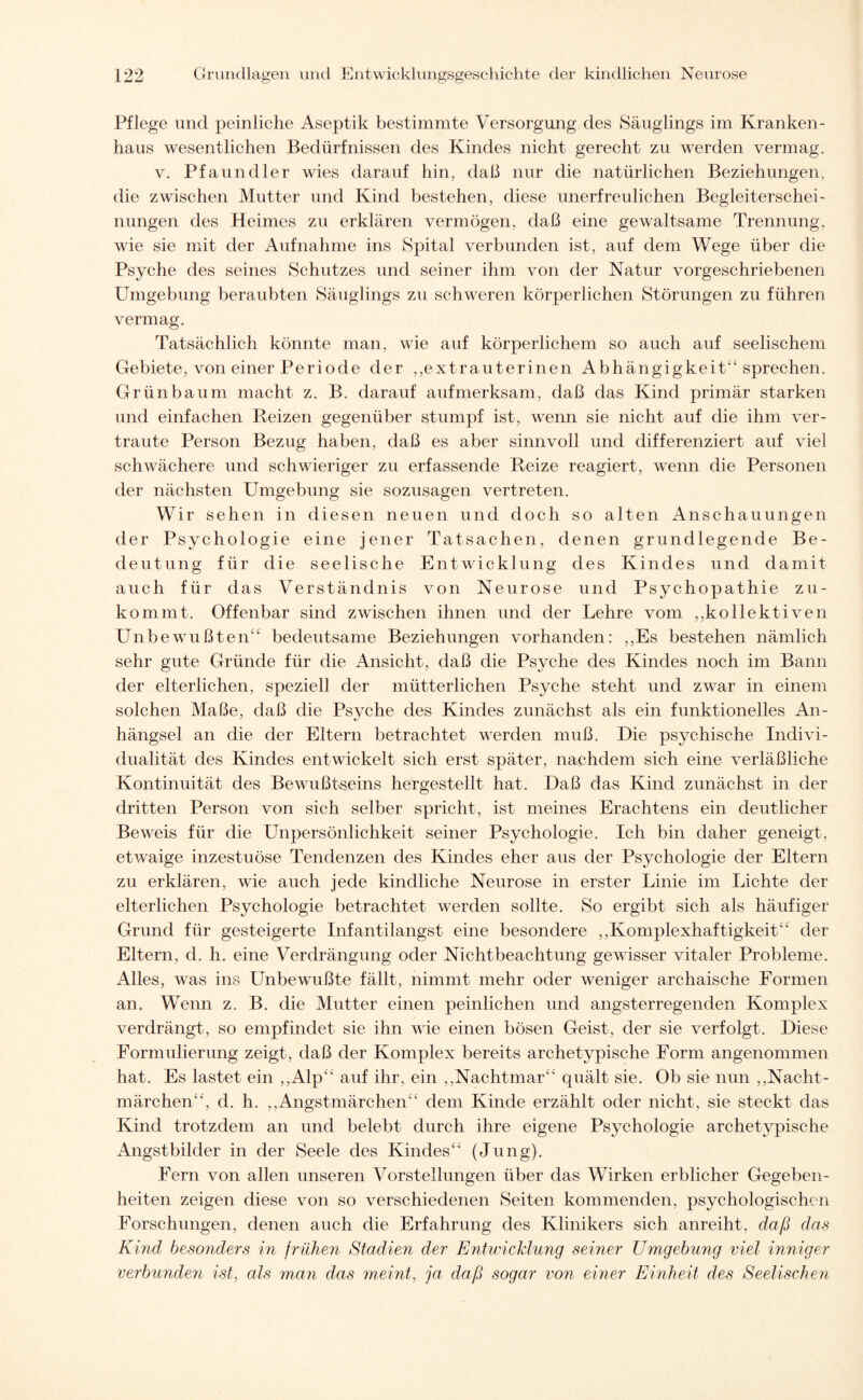 Pflege und peinliche Aseptik bestimmte Versorgung des Säuglings im Kranken¬ haus wesentlichen Bedürfnissen des Kindes nicht gerecht zu werden vermag. v. Pfaundler wies darauf hin, daß nur die natürlichen Beziehungen, die zwischen Mutter und Kind bestehen, diese unerfreulichen Begleiterschei¬ nungen des Heimes zu erklären vermögen, daß eine gewaltsame Trennung, wie sie mit der Aufnahme ins Spital verbunden ist, auf dem Wege über die Psyche des seines Schutzes und seiner ihm von der Natur vorgeschriebenen Umgebung beraubten Säuglings zu schweren körperlichen Störungen zu führen vermag. Tatsächlich könnte man, wie auf körperlichem so auch auf seelischem Gebiete, von einer Periode der ,,extrauterinen Abhängigkeit“ sprechen. Grün bäum macht z. B. darauf aufmerksam, daß das Kind primär starken und einfachen Reizen gegenüber stumpf ist, wenn sie nicht auf die ihm ver¬ traute Person Bezug haben, daß es aber sinnvoll und differenziert auf viel schwächere und schwieriger zu erfassende Reize reagiert, wenn die Personen der nächsten Umgebung sie sozusagen vertreten. Wir sehen in diesen neuen und doch so alten Anschauungen der Psychologie eine jener Tatsachen, denen grundlegende Be¬ deutung für die seelische Entwicklung des Kindes und damit auch für das Verständnis von Neurose und Psychopathie zu¬ kommt. Offenbar sind zwischen ihnen und der Lehre vom ,,kollektiven Unbewußten“ bedeutsame Beziehungen vorhanden: ,,Es bestehen nämlich sehr gute Gründe für die Ansicht, daß die Psyche des Kindes noch im Bann der elterlichen, speziell der mütterlichen Psyche steht und zwar in einem solchen Maße, daß die Psyche des Kindes zunächst als ein funktionelles An¬ hängsel an die der Eltern betrachtet werden muß. Die psychische Indivi¬ dualität des Kindes entwickelt sich erst später, nachdem sich eine verläßliche Kontinuität des Bewußtseins hergestellt hat. Daß das Kind zunächst in der dritten Person von sich selber spricht, ist meines Erachtens ein deutlicher Beweis für die Unpersönlichkeit seiner Psychologie. Ich bin daher geneigt, etwaige inzestuöse Tendenzen des Kindes eher aus der Psychologie der Eltern zu erklären, wie auch jede kindliche Neurose in erster Linie im Lichte der elterlichen Psychologie betrachtet werden sollte. So ergibt sich als häufiger Grund für gesteigerte Infantilangst eine besondere „Komplexhaftigkeit“ der Eltern, d. h. eine Verdrängung oder Nichtbeachtung gewisser vitaler Probleme. Alles, was ins LTibewußte fällt, nimmt mehr oder weniger archaische Formen an. Wenn z. B. die Mutter einen peinlichen und angsterregenden Komplex verdrängt, so empfindet sie ihn wie einen bösen Geist, der sie verfolgt. Diese Formulierung zeigt, daß der Komplex bereits archetypische Form angenommen hat. Es lastet ein „Alp“ auf ihr, ein „Nachtmar“ quält sie. Ob sie nun „Nacht¬ märchen“, d. h. „Angstmärchen“ dem Kinde erzählt oder nicht, sie steckt das Kind trotzdem an und belebt durch ihre eigene Psychologie archetypische Angstbilder in der Seele des Kindes“ (Jung). Fern von allen unseren Vorstellungen über das Wirken erblicher Gegeben¬ heiten zeigen diese von so verschiedenen Seiten kommenden, psychologischen Forschungen, denen auch die Erfahrung des Klinikers sich anreiht, daß das Kind besonders in frühen Stadien der Entwicklung seiner Umgebung viel inniger verbunden ist, als man das meint, ja daß sogar von einer Einheit des Seelischen