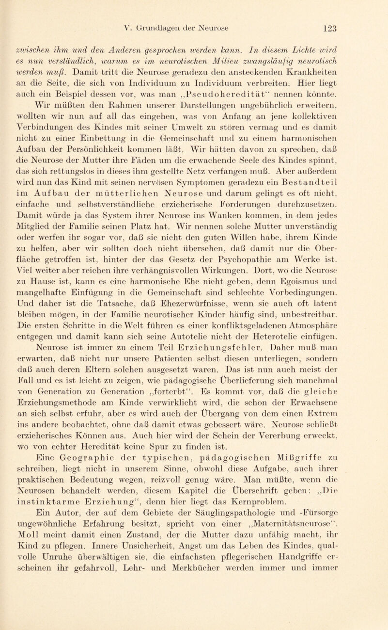 zwischen ihm und den Anderen gesprochen werden kann. In diesem Lichte wird es nun verständlich, warum es im, neurotischen Milieu zwangsläufig neurotisch werden muß. Damit tritt die Neurose geradezu den ansteckenden Krankheiten an die Seite, die sich von Individuum zu Individuum verbreiten. Hier liegt auch ein Beispiel dessen vor, was man ,,Pseudoheredität44 nennen könnte. Wir müßten den Rahmen unserer Darstellungen ungebührlich erweitern, wollten wir nun auf all das eingehen, was von Anfang an jene kollektiven Verbindungen des Kindes mit seiner Umwelt zu stören vermag und es damit nicht zu einer Einbettung in die Gemeinschaft und zu einem harmonischen Aufbau der Persönlichkeit kommen läßt. Wir hätten davon zu sprechen, daß die Neurose der Mutter ihre Fäden um die erwachende Seele des Kindes spinnt, das sich rettungslos in dieses ihm gestellte Netz verfangen muß. Aber außerdem wird nun das Kind mit seinen nervösen Symptomen geradezu ein Bestandteil im Aufbau der mütterlichen Neurose und darum gelingt es oft nicht, einfache und selbstverständliche erzieherische Forderungen durchzusetzen. Damit würde ja das System ihrer Neurose ins Wanken kommen, in dem jedes Mitglied der Familie seinen Platz hat. Wir nennen solche Mutter unverständig oder werfen ihr sogar vor, daß sie nicht den guten Willen habe, ihrem Kinde zu helfen, aber wir sollten doch nicht übersehen, daß damit nur die Ober¬ fläche getroffen ist, hinter der das Gesetz der Psychopathie am Werke ist. Viel weiter aber reichen ihre verhängnisvollen Wirkungen. Dort, wo die Neurose zu Hause ist, kann es eine harmonische Ehe nicht geben, denn Egoismus und mangelhafte Einfügung in die Gemeinschaft sind schlechte Vorbedingungen. Und daher ist die Tatsache, daß Ehezerwürfnisse, wenn sie auch oft latent bleiben mögen, in der Familie neurotischer Kinder häufig sind, unbestreitbar. Die ersten Schritte in die Welt führen es einer konfliktsgeladenen Atmosphäre entgegen und damit kann sich seine Autotelie nicht der Heterotelie einfügen. Neurose ist immer zu einem Teil Erziehungsfehler. Daher muß man erwarten, daß nicht nur unsere Patienten selbst diesen unterliegen, sondern daß auch deren Eltern solchen ausgesetzt waren. Das ist nun auch meist der Fall und es ist leicht zu zeigen, wie pädagogische Überlieferung sich manchmal von Generation zu Generation ,,forterbt44. Es kommt vor, daß die gleiche Erziehungsmethode am Kinde verwirklicht wird, die schon der Erwachsene an sich selbst erfuhr, aber es wird auch der Übergang von dem einen Extrem ins andere beobachtet, ohne daß damit etwas gebessert wäre. Neurose schließt erzieherisches Können aus. Auch hier wird der Schein der Vererbung erweckt, wo von echter Heredität keine Spur zu finden ist. Eine Geographie der typischen, pädagogischen Mißgriffe zu schreiben, liegt nicht in unserem Sinne, obwohl diese Aufgabe, auch ihrer praktischen Bedeutung wegen, reizvoll genug wäre. Man müßte, wenn die Neurosen behandelt werden, diesem Kapitel die Überschrift geben: ,,Die instinktarme Erziehung44, denn hier liegt das Kernproblem. Ein Autor, der auf dem Gebiete der Säuglingspathologie und -Fürsorge ungewöhnliche Erfahrung besitzt, spricht von einer ,,Maternitätsneurose4'. Moll meint damit einen Zustand, der die Mutter dazu unfähig macht, ihr Kind zu pflegen. Innere Unsicherheit, Angst um das Leben des Kindes, qual¬ volle Unruhe überwältigen sie, die einfachsten pflegerischen Handgriffe er¬ scheinen ihr gefahrvoll, Lehr- und Merkbücher werden immer und immer