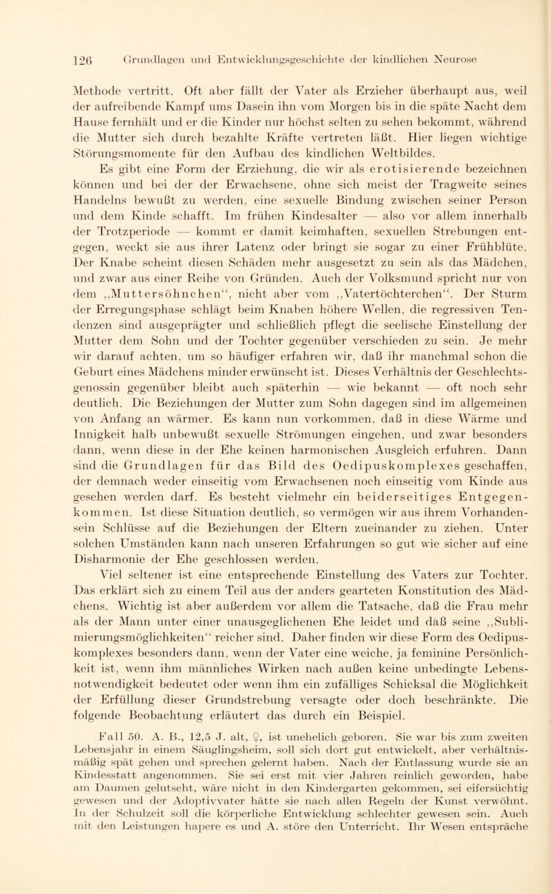 Methode vertritt. Oft aber fällt der Vater als Erzieher überhaupt aus, weil der aufreibende Kampf ums Dasein ihn vom Morgen bis in die späte Nacht dem Hause fernhält und er die Kinder nur höchst selten zu sehen bekommt, während die Mutter sich durch bezahlte Kräfte vertreten läßt. Hier liegen wichtige Störungsmomente für den Aufbau des kindlichen Weltbildes. Es gibt eine Form der Erziehung, die wir als erotisierende bezeichnen können und bei der der Erwachsene, ohne sich meist der Tragweite seines Handelns bewußt zu werden, eine sexuelle Bindung zwischen seiner Person und dem Kinde schafft. Im frühen Kindesalter — also vor allem innerhalb der Trotzperiode — kommt er damit keimhaften, sexuellen Strebungen ent¬ gegen, weckt sie aus ihrer Latenz oder bringt sie sogar zu einer Frühblüte. Der Knabe scheint diesen Schäden mehr ausgesetzt zu sein als das Mädchen, und zwar aus einer Reihe von Gründen. Auch der Volksmund spricht nur von dem ,,Muttersöhnchen“, nicht aber vom ,,Vatertöchterchen“. Der Sturm der Erregungsphase schlägt beim Knaben höhere Wellen, die regressiven Ten¬ denzen sind ausgeprägter und schließlich pflegt die seelische Einstellung der Mutter dem Sohn und der Tochter gegenüber verschieden zu sein. Je mehr wir darauf achten, um so häufiger erfahren wir, daß ihr manchmal schon die Geburt eines Mädchens minder erwünscht ist. Dieses Verhältnis der Geschlechts¬ genossin gegenüber bleibt auch späterhin — wie bekannt -— oft noch sehr deutlich. Die Beziehungen der Mutter zum Sohn dagegen sind im allgemeinen von Anfang an wärmer. Es kann nun Vorkommen, daß in diese Wärme und Innigkeit halb unbewußt sexuelle Strömungen eingehen, und zwar besonders dann, wenn diese in der Ehe keinen harmonischen Ausgleich erfuhren. Dann sind die Grundlagen für das Bild des Oedipuskomplexes geschaffen, der demnach weder einseitig vom Erwachsenen noch einseitig vom Kinde aus gesehen werden darf. Es besteht vielmehr ein beiderseitiges Entgegen¬ kommen. Ist diese Situation deutlich, so vermögen wir aus ihrem Vorhanden¬ sein Schlüsse auf die Beziehungen der Eltern zueinander zu ziehen. Unter solchen Umständen kann nach unseren Erfahrungen so gut wie sicher auf eine Disharmonie der Ehe geschlossen werden. Viel seltener ist eine entsprechende Einstellung des Vaters zur Tochter. Das erklärt sich zu einem Teil aus der anders gearteten Konstitution des Mäd¬ chens. Wichtig ist aber außerdem vor allem die Tatsache, daß die Frau mehr als der Mann unter einer unausgeglichenen Ehe leidet und daß seine ,,Subli¬ mierungsmöglichkeiten“ reicher sind. Daher finden wir diese Form des Oedipus¬ komplexes besonders dann, wenn der Vater eine weiche, ja feminine Persönlich¬ keit ist, wenn ihm männliches Wirken nach außen keine unbedingte Lebens¬ notwendigkeit bedeutet oder wenn ihm ein zufälliges Schicksal die Möglichkeit der Erfüllung dieser Grundstrebung versagte oder doch beschränkte. Die folgende Beobachtung erläutert das durch ein Beispiel. Fall 50. A. B., 12,5 J. alt, $, ist unehelich geboren. Sie war bis zum zweiten Lebensjahr in einem Säuglingsheim, soll sich dort gut entwickelt, aber verhältnis¬ mäßig spät gehen und sprechen gelernt haben. Nach der Entlassung wurde sie an Kindesstatt angenommen. Sie sei erst mit vier Jahren reinlich geworden, habe am Daumen gelutscht, wäre nicht in den Kindergarten gekommen, sei eifersüchtig gewesen und der Adoptivvater hätte sie nach allen Regeln der Kunst verwöhnt. In der Schulzeit soll die körperliche Entwicklung schlechter gewesen sein. Auch mit den Leistungen hapere es und A. störe den Unterricht. Ihr Wesen entspräche