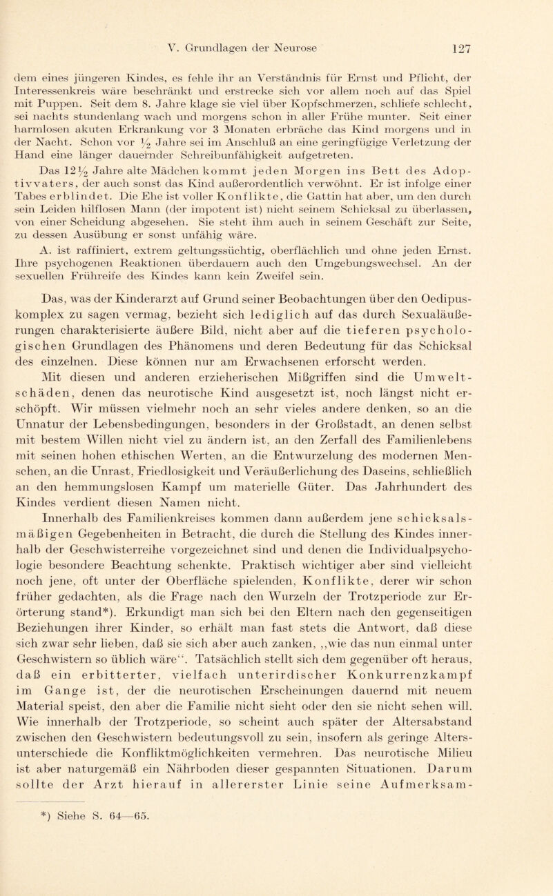 dem eines jüngeren Kindes, es fehle ihr an Verständnis für Ernst und Pflicht, der Interessenkreis wäre beschränkt und erstrecke sich vor allem noch auf das Spiel mit Puppen. Seit dem 8. Jahre klage sie viel über Kopfschmerzen, schliefe schlecht, sei nachts stundenlang wach und morgens schon in aller Frühe munter. Seit einer harmlosen akuten Erkrankung vor 3 Monaten erbräche das Kind morgens und in der Nacht. Schon vor % Jahre sei im Anschluß an eine geringfügige Verletzung der Hand eine länger dauernder Schreibunfähigkeit auf ge treten. Das 12y2 Jahre alte Mädchen kommt jeden Morgen ins Bett des Adop¬ tivvaters, der auch sonst das Kind außerordentlich verwöhnt. Er ist infolge einer Tabes erblindet. Die Ehe ist voller Konflikte, die Gattin hat aber, um den durch sein Leiden hilflosen Mann (der impotent ist) nicht seinem Schicksal zu überlassen, von einer Scheidung abgesehen. Sie steht ihm auch in seinem Geschäft zur Seite, zu dessen Ausübung er sonst unfähig wäre. A. ist raffiniert, extrem geltungssüchtig, oberflächlich und ohne jeden Ernst. Ihre psychogenen Reaktionen überdauern auch den Umgebungswechsel. An der sexuellen Frühreife des Kindes kann kein Zweifel sein. Das, was der Kinderarzt auf Grund seiner Beobachtungen über den Oeclipus- komplex zu sagen vermag, bezieht sich lediglich auf das durch Sexualäuße¬ rungen charakterisierte äußere Bild, nicht aber auf die tieferen psycholo¬ gischen Grundlagen des Phänomens und deren Bedeutung für das Schicksal des einzelnen. Diese können nur am Erwachsenen erforscht werden. Mit diesen und anderen erzieherischen Mißgriffen sind die Umwelt¬ schäden, denen das neurotische Kind ausgesetzt ist, noch längst nicht er¬ schöpft. Wir müssen vielmehr noch an sehr vieles andere denken, so an die Unnatur der Lebensbedingungen, besonders in der Großstadt, an denen selbst mit bestem Willen nicht viel zu ändern ist, an den Zerfall des Familienlebens mit seinen hohen ethischen Werten, an die Entwurzelung des modernen Men¬ schen, an die Unrast, Friedlosigkeit und Veräußerlichung des Daseins, schließlich an den hemmungslosen Kampf um materielle Güter. Das Jahrhundert des Kindes verdient diesen Namen nicht. Innerhalb des Familienkreises kommen dann außerdem jene schicksals¬ mäßigen Gegebenheiten in Betracht, die durch die Stellung des Kindes inner¬ halb der Geschwisterreihe vorgezeichnet sind und denen die Individualpsycho¬ logie besondere Beachtung schenkte. Praktisch wichtiger aber sind vielleicht noch jene, oft unter der Oberfläche spielenden, Konflikte, derer wir schon früher gedachten, als die Frage nach den Wurzeln der Trotzperiode zur Er¬ örterung stand*). Erkundigt man sich bei den Eltern nach den gegenseitigen Beziehungen ihrer Kinder, so erhält man fast stets die Antwort, daß diese sich zwar sehr lieben, daß sie sich aber auch zanken, ,,wie das nun einmal unter Geschwistern so üblich wäre“. Tatsächlich stellt sich dem gegenüber oft heraus, daß ein erbitterter, vielfach unterirdischer Konkurrenzkampf im Gange ist, der die neurotischen Erscheinungen dauernd mit neuem Material speist, den aber die Familie nicht sieht oder den sie nicht sehen will. Wie innerhalb der Trotzperiode, so scheint auch später der Altersabstand zwischen den Geschwistern bedeutungsvoll zu sein, insofern als geringe Alters¬ unterschiede die Konfliktmöglichkeiten vermehren. Das neurotische Milieu ist aber naturgemäß ein Nährboden dieser gespannten Situationen. Darum sollte der Arzt hierauf in allererster Linie seine Aufmerksam-