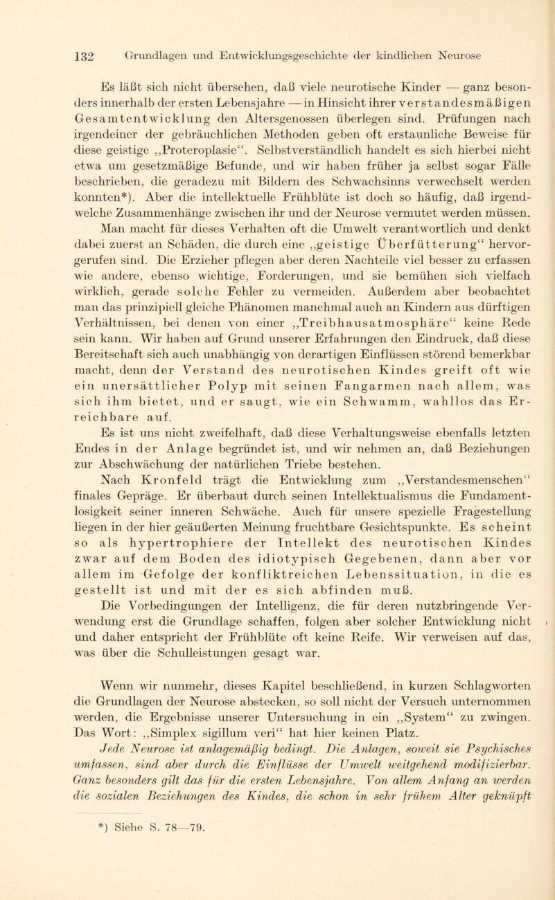 Es läßt sich nicht übersehen, daß viele neurotische Kinder — ganz beson¬ ders innerhalb der ersten Lebensjahre — in Hinsicht ihrer verstandesmäßigen Gesamtentwicklung den Altersgenossen überlegen sind. Prüfungen nach irgendeiner der gebräuchlichen Methoden geben oft erstaunliche Beweise für diese geistige „Proteroplasie“. Selbstverständlich handelt es sich hierbei nicht etwa um gesetzmäßige Befunde, und wir haben früher ja selbst sogar Fälle beschrieben, die geradezu mit Bildern des Schwachsinns verwechselt werden konnten*). Aber die intellektuelle Frühblüte ist doch so häufig, daß irgend¬ welche Zusammenhänge zwischen ihr und der Neurose vermutet werden müssen. Man macht für dieses Verhalten oft die Umwelt verantwortlich und denkt dabei zuerst an Schäden, die durch eine ,,geistige Überfütterung“ hervor¬ gerufen sind. Die Erzieher pflegen aber deren Nachteile viel besser zu erfassen wie andere, ebenso wichtige, Forderungen, und sie bemühen sich vielfach wirklich, gerade solche Fehler zu vermeiden. Außerdem aber beobachtet man das prinzipiell gleiche Phänomen manchmal auch an Kindern aus dürftigen Verhältnissen, bei denen von einer ,,Treibhausatmosphäre“ keine Rede sein kann. Wir haben auf Grund unserer Erfahrungen den Eindruck, daß diese Bereitschaft sich auch unabhängig von derartigen Einflüssen störend bemerkbar macht, denn der Verstand des neurotischen Kindes greift oft wie ein unersättlicher Polyp mit seinen Fangarmen nach allem, was sich ihm bietet, und er saugt, wie ein Schwamm, wahllos das Er¬ reichbare auf. Es ist uns nicht zweifelhaft, daß diese Verhaltungsweise ebenfalls letzten Endes in der Anlage begründet ist, und wir nehmen an, daß Beziehungen zur Abschwächung der natürlichen Triebe bestehen. Nach Kronfeld trägt die Entwicklung zum „Verstandesmenschen“ finales Gepräge. Er überbaut durch seinen Intellektualismus die Fundament- losigkeit seiner inneren Schwäche. Auch für unsere spezielle Fragestellung liegen in der hier geäußerten Meinung fruchtbare Gesichtspunkte. Es scheint so als hypertrophiere der Intellekt des neurotischen Kindes zwar auf dem Boden des idiotypisch Gegebenen, dann aber vor allem im Gefolge der konfliktreichen Lebenssituation, in die es gestellt ist und mit der es sich abfinden muß. Die Vorbedingungen der Intelligenz, die für deren nutzbringende Ver¬ wendung erst die Grundlage schaffen, folgen aber solcher Entwicklung nicht und daher entspricht der Frühblüte oft keine Reife. Wir verweisen auf das, was über die Schulleistungen gesagt war. Wenn wir nunmehr, dieses Kapitel beschließend, in kurzen Schlagworten die Grundlagen der Neurose abstecken, so soll nicht der Versuch unternommen werden, die Ergebnisse unserer Untersuchung in ein „System“ zu zwingen. Das Wort: „Simplex sigillum veri“ hat hier keinen Platz. Jede Neurose ist anlagemäßig bedingt. Die Anlagen, soweit sie Psychisches umfassen, sind aber durch die Einflüsse der Umwelt weitgehend modifizierbar. Ganz besonders gilt das für die ersten Lebensjahre. Von allem Anfang an werden die sozialen Beziehungen des Kindes, die schon in sehr frühem Alter geknüpft