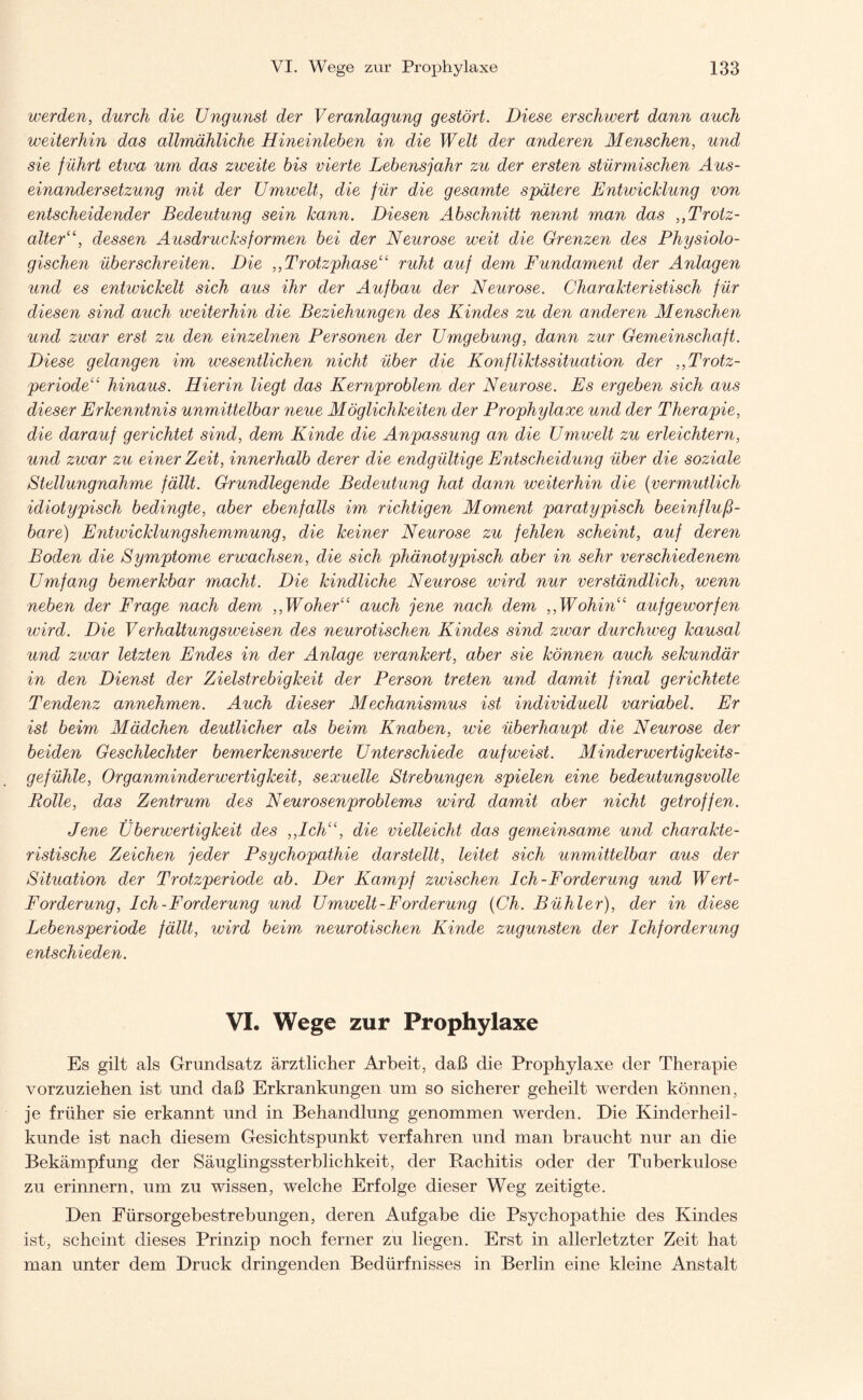 werden, durch die Ungunst der Veranlagung gestört. Diese erschwert dann auch weiterhin das allmähliche Hineinleben in die Welt der anderen Menschen, und sie führt etwa um das zweite bis vierte Lebensjahr zu der ersten stürmischen Aus¬ einandersetzung mit der Umwelt, die für die gesamte spätere Entwicklung von entscheidender Bedeutung sein kann. Diesen Abschnitt nennt man das „Trotz¬ alterdessen Ausdrucks formen bei der Neurose weit die Grenzen des Physiolo¬ gischen überschreiten. Die ,, Trotzphase“ ruht auf dem Fundament der Anlagen und es entwickelt sich aus ihr der Aufbau der Neurose. Charakteristisch für diesen sind auch weiterhin die Beziehungen des Kindes zu den anderen Menschen und zwar erst zu den einzelnen Personen der Umgebung, dann zur Gemeinschaft. Diese gelangen im wesentlichen nicht über die Konfliktssituation der ,,Trotz¬ periode“ hinaus. Hierin liegt das Kernproblem der Neurose. Es ergeben sich aus dieser Erkenntnis unmittelbar neue Möglichkeiten der Prophylaxe und der Therapie, die darauf gerichtet sind, dem Kinde die Anpassung an die Umwelt zu erleichtern, und zwar zu einer Zeit, innerhalb derer die endgültige Entscheidung über die soziale Stellungnahme fällt. Grundlegende Bedeutung hat dann weiterhin die (vermutlich idiotypisch bedingte, aber ebenfalls im richtigen Moment paratypisch beeinfluß¬ bare) Entwicklungshemmung, die keiner Neurose zu fehlen scheint, auf deren Boden die Symptome erwachsen, die sich phänotypisch aber in sehr verschiedenem Umfang bemerkbar macht. Die kindliche Neurose wird nur verständlich, wenn neben der Frage nach dem ,,Woher“ auch jene nach dem ,,Wohin“ aufgeworfen wird. Die Verhaltungsweisen des neurotischen Kindes sind zwar durchweg kausal und zwar letzten Endes in der Anlage verankert, aber sie können auch sekundär in den Dienst der Zielstrebigkeit der Person treten und damit final gerichtete Tendenz annehmen. Auch dieser Mechanismus ist individuell variabel. Er ist beim Mädchen deutlicher als beim Knaben, wie überhaupt die Neurose der beiden Geschlechter bemerkenswerte Unterschiede auf weist. Minderwertigkeits¬ gefühle, Organminderwertigkeit, sexuelle Strebungen spielen eine bedeutungsvolle Rolle, das Zentrum des Neurosenproblems wird damit aber nicht getroffen. Jene Überwertigkeit des ,,Ich“, die vielleicht das gemeinsame und charakte¬ ristische Zeichen jeder Psychopathie dar stellt, leitet sich unmittelbar aus der Situation der Trotzperiode ab. Der Kampf zwischen Ich-Forderung und Wert- Forderung, Ich-Forderung und Umwelt-Forderung (Ch. Bühler), der in diese Lebensperiode fällt, wird beim neurotischen Kinde zugunsten der Ichforderung entschieden. VI. Wege zur Prophylaxe Es gilt als Grundsatz ärztlicher Arbeit, daß die Prophylaxe der Therapie vorzuziehen ist und daß Erkrankungen um so sicherer geheilt werden können, je früher sie erkannt und in Behandlung genommen werden. Die Kinderheil¬ kunde ist nach diesem Gesichtspunkt verfahren und man braucht nur an die Bekämpfung der Säuglingssterblichkeit, der Rachitis oder der Tuberkulose zu erinnern, um zu wissen, welche Erfolge dieser Weg zeitigte. Den Fürsorgebestrebungen, deren Aufgabe die Psychopathie des Kindes ist, scheint dieses Prinzip noch ferner zu liegen. Erst in allerletzter Zeit hat man unter dem Druck dringenden Bedürfnisses in Berlin eine kleine Anstalt