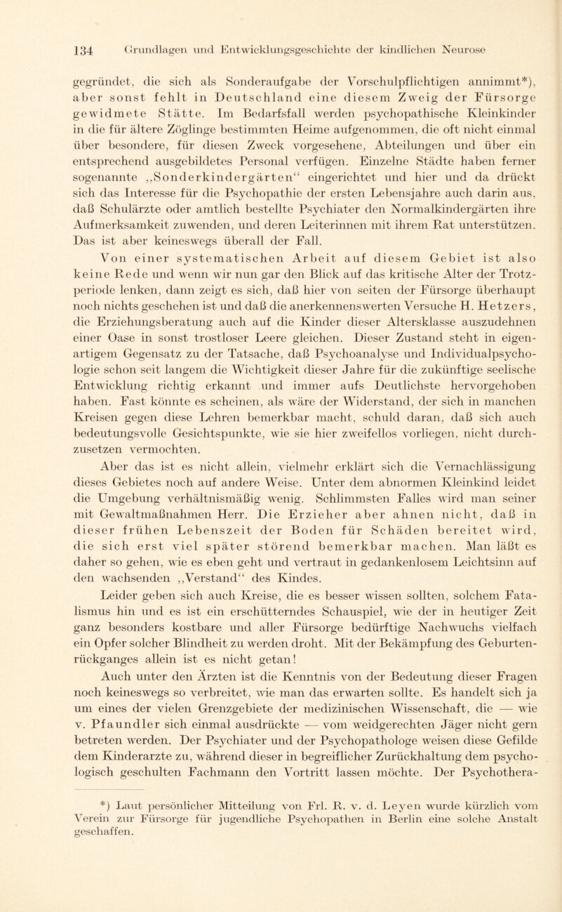 gegründet, die sich als Sonderaufgabe der Vorschulpflichtigen annimmt*), aber sonst fehlt in Deutschland eine diesem Zweig der Fürsorge gewidmete Stätte. Im Bedarfsfall werden psychopathische Kleinkinder in die für ältere Zöglinge bestimmten Heime auf genommen, die oft nicht einmal über besondere, für diesen Zweck vorgesehene, Abteilungen und über ein entsprechend ausgebildetes Personal verfügen. Einzelne Städte haben ferner sogenannte ,,Sonderkindergärten“ eingerichtet und hier und da drückt sich das Interesse für die Psychopathie der ersten Lebensjahre auch darin aus, daß Schulärzte oder amtlich bestellte Psychiater den Normalkindergärten ihre Aufmerksamkeit zuwenden, und deren Leiterinnen mit ihrem Rat unterstützen. Das ist aber keineswegs überall der Fall. Von einer systematischen Arbeit auf diesem Gebiet ist also keine Rede und wenn wir nun gar den Blick auf das kritische Alter der Trotz¬ periode lenken, dann zeigt es sich, daß hier von seiten der Fürsorge überhaupt noch nichts geschehen ist und daß die anerkennenswerten Versuche H. Hetzers, die Erziehungsberatung auch auf die Kinder dieser Altersklasse auszudehnen einer Oase in sonst trostloser Leere gleichen. Dieser Zustand steht in eigen¬ artigem Gegensatz zu der Tatsache, daß Psychoanalyse und Individualpsycho¬ logie schon seit langem die Wichtigkeit dieser Jahre für die zukünftige seelische Entwicklung richtig erkannt und immer aufs Deutlichste hervorgehoben haben. Fast könnte es scheinen, als wäre der Widerstand, der sich in manchen Kreisen gegen diese Lehren bemerkbar macht, schuld daran, daß sich auch bedeutungsvolle Gesichtspunkte, wie sie hier zweifellos vorliegen, nicht durch¬ zusetzen vermochten. Aber das ist es nicht allein, vielmehr erklärt sich die Vernachlässigung dieses Gebietes noch auf andere Weise. Unter dem abnormen Kleinkind leidet die Umgebung verhältnismäßig wTenig. Schlimmsten Falles ward man seiner mit Gewaltmaßnahmen Herr. Die Erzieher aber ahnen nicht, daß in dieser frühen Lebenszeit der Boden für Schäden bereitet wrird, die sich erst viel später störend bemerkbar machen. Man läßt es daher so gehen, wie es eben geht und vertraut in gedankenlosem Leichtsinn auf den wachsenden ,,'Verstand“ des Kindes. Leider geben sich auch Kreise, die es besser wissen sollten, solchem Fata¬ lismus hin und es ist ein erschütterndes Schauspiel, wie der in heutiger Zeit ganz besonders kostbare und aller Fürsorge bedürftige Nachwuchs vielfach ein Opfer solcher Blindheit zu werden droht. Mit der Bekämpfung des Geburten¬ rückganges allein ist es nicht getan! Auch unter den Ärzten ist die Kenntnis von der Bedeutung dieser Fragen noch keineswegs so verbreitet, wie man das erwarten sollte. Es handelt sich ja um eines der vielen Grenzgebiete der medizinischen Wissenschaft, die — wie v. Pfaundler sich einmal ausdrückte — vom weidgerechten Jäger nicht gern betreten werden. Der Psychiater und der Psychopathologe weisen diese Gefilde dem Kinderärzte zu, während dieser in begreiflicher Zurückhaltung dem psycho¬ logisch geschulten Fachmann den Vortritt lassen möchte. Der Psychothera- *) Laut persönlicher Mitteilung von Frl. R. v. d. Leyen wurde kürzlich vom Verehr zur Fürsorge für jugendliche Psychopathen in Berlin ehre solche Anstalt geschaffen.