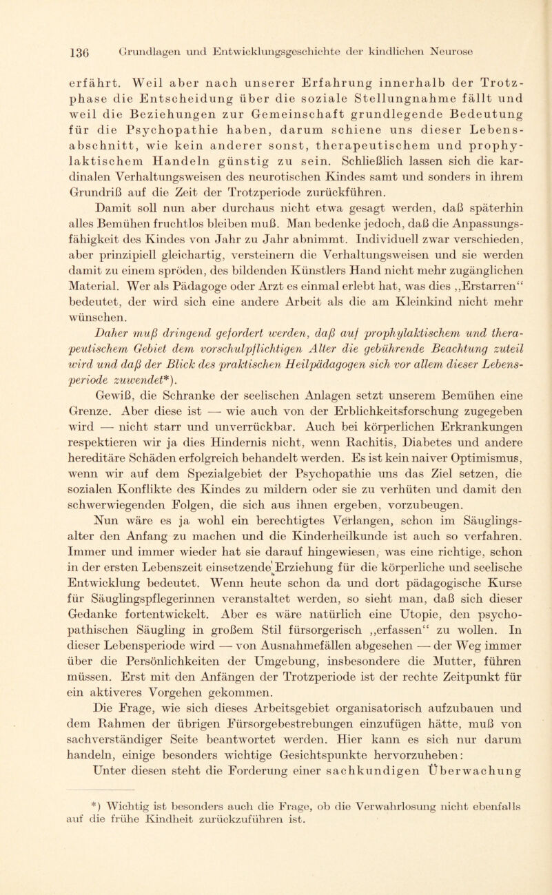 erfährt. Weil aber nach unserer Erfahrung innerhalb der Trotz¬ phase die Entscheidung über die soziale Stellungnahme fällt und weil die Beziehungen zur Gemeinschaft grundlegende Bedeutung für die Psychopathie haben, darum schiene uns dieser Lebens¬ abschnitt, wie kein anderer sonst, therapeutischem und prophy¬ laktischem Handeln günstig zu sein. Schließlich lassen sich die kar¬ dinalen Verhaltungsweisen des neurotischen Kindes samt und sonders in ihrem Grundriß auf die Zeit der Trotzperiode zurückführen. Hamit soll nun aber durchaus nicht etwa gesagt werden, daß späterhin alles Bemühen fruchtlos bleiben muß. Man bedenke jedoch, daß die Anpassungs¬ fähigkeit des Kindes von Jahr zu Jahr abnimmt. Individuell zwar verschieden, aber prinzipiell gleichartig, versteinern die Verhaltungs weisen und sie werden damit zu einem spröden, des bildenden Künstlers Hand nicht mehr zugänglichen Material. Wer als Pädagoge oder Arzt es einmal erlebt hat, was dies ,,Erstarren“ bedeutet, der wird sich eine andere Arbeit als die am Kleinkind nicht mehr wünschen. Daher muß dringe?id gefordert werden, daß auf 'prophylaktischem und thera¬ peutischem Gebiet dem vor schulpflichtigen Alter die gebührende Beachtung zuteil wird und daß der Blick des praktischen Heilpädagogen sich vor allem dieser Lebens¬ periode zuwendet*). Gewiß, die Schranke der seelischen Anlagen setzt unserem Bemühen eine Grenze. Aber diese ist -—- wie auch von der Erblichkeitsforschung zugegeben wird — nicht starr und unverrückbar. Auch bei körperlichen Erkrankungen respektieren wir ja dies Hindernis nicht, wenn Rachitis, Diabetes und andere hereditäre Schäden erfolgreich behandelt werden. Es ist kein naiver Optimismus, wenn wir auf dem Spezialgebiet der Psychopathie uns das Ziel setzen, die sozialen Konflikte des Kindes zu mildern oder sie zu verhüten und damit den schwerwiegenden Folgen, die sich aus ihnen ergeben, vorzubeugen. Nun wäre es ja wohl ein berechtigtes Verlangen, schon im Säuglings- alter den Anfang zu machen und die Kinderheilkunde ist auch so verfahren. Immer und immer wieder hat sie darauf hingewiesen, was eine richtige, schon in der ersten Lebenszeit einsetzende'Erziehung für die körperliche und seelische Entwicklung bedeutet. Wenn heute schon da und dort pädagogische Kurse für Säuglingspflegerinnen veranstaltet werden, so sieht man, daß sich dieser Gedanke fortentwickelt. Aber es wäre natürlich eine Utopie, den psycho¬ pathischen Säugling in großem Stil fürsorgerisch ,,erfassen“ zu wollen. In dieser Lebensperiode wird — von Ausnahmefällen abgesehen — der Weg immer über die Persönlichkeiten der Umgebung, insbesondere die Mutter, führen müssen. Erst mit den Anfängen der Trotzperiode ist der rechte Zeitpunkt für ein aktiveres Vorgehen gekommen. Die Frage, wie sich dieses Arbeitsgebiet organisatorisch aufzubauen und dem Rahmen der übrigen Fürsorgebestrebungen einzufügen hätte, muß von sachverständiger Seite beantwortet werden. Hier kann es sich nur darum handeln, einige besonders wichtige Gesichtspunkte hervorzuheben: Unter diesen steht die Forderung einer sachkundigen Überwachung *) Wichtig ist besonders auch die Frage, ob die Verwahrlosung nicht ebenfalls auf die frühe Kindheit zurückzuführen ist.