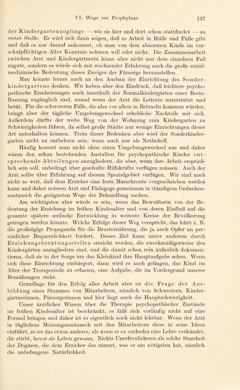 der Kindergarten Zöglinge — wie sie hier und dort schon stattfindet — an erster Stelle. Es wird sich dann zeigen, daß es Arbeit in Hülle und Fülle gibt und daß es nur darauf ankommt, ob man von dem abnormen Kinde im vor¬ schulpflichtigen Alter Kenntnis nehmen will oder nicht. Die Zusammenarbeit zwischen Arzt und Kindergärtnerin käme aber nicht nur dem einzelnen Fall zugute, sondern es würde sich mit wachsender Erfahrung auch die große sozial¬ medizinische Bedeutung dieses Zweiges der Fürsorge heraussteilen. Man könnte ferner auch an den Ausbau der Einrichtung des Sonder- kindergartens denken. Wir haben aber den Eindruck, daß leichtere psycho¬ pathische Erscheinungen auch innerhalb der Normalkindergärten einer Beein¬ flussung zugänglich sind, zumal wenn der Arzt die Leiterin unterstützt und berät. Für die schwereren Fälle, die also vor allem in Betracht kommen würden, bringt aber der tägliche Umgebungswechsel erhebliche Nachteile mit sich. Außerdem dürfte der weite Weg von der Wohnung zum Kindergarten zu Schwierigkeiten führen, da selbst große Städte nur wenige Einrichtungen dieser Art unterhalten können. Trotz dieser Bedenken aber wird der Sonderkinder¬ garten nicht zu entbehren sein, wenn auch nur als Notbehelf. Häufig kommt man nicht ohne einen Umgebungswechsel aus und daher wären den schon bestehenden Anstalten für psychopathische Kinder ent¬ sprechende Abteilungen anzugliedern, die aber, wenn ihre Arbeit ersprieß¬ lich sein soll, unbedingt über geschulte Hilfskräfte verfügen müssen. Auch der Arzt sollte über Erfahrung auf diesem Spezialgebiet verfügen. Wir sind noch nicht so weit, daß dem Erzieher eine feste Marschroute vorgeschrieben werden kann und daher müssen Arzt und Pädagoge gemeinsam in ständigem Gedanken¬ austausch die geeigneten Wege der Behandlung suchen. Am wichtigsten aber würde es sein, wenn das Bewußtsein von der Be¬ deutung der Erziehung im frühen Kindesalter und von deren Einfluß auf die gesamte spätere seelische Entwicklung in weiteste Kreise der Bevölkerung getragen werden könnte. Welche Erfolge dieser Weg verspricht, das lehrt z. B. die großzügige Propaganda für die Brusternährung, die ja auch Opfer an per¬ sönlicher Bequemlichkeit fordert. Dieses Ziel kann unter anderem durch Erziehungsberatungsstellen erreicht werden, die zweckmäßigerweise den Kindergärten anzugliedern sind, und die damit schon rein äußerlich dokumen ¬ tieren, daß sie in der Sorge um das Kleinkind ihre Hauptaufgabe sehen. Wenn sich diese Einrichtung einbürgert, dann wird es auch gelingen, das Kind im Alter der Trotzperiode zu erfassen, eine Aufgabe, die im Vordergrund unserer Bemühungen steht. Grundlage für den Erfolg aller Arbeit aber ist die Frage der Aus¬ bildung eines Stammes von Mitarbeitern, nämlich von Schwestern, Kinder¬ gärtnerinnen, Fürsorgerinnen und hier liegt auch die Hauptschwierigkeit. Unser ärztliches Wissen über die Therapie psychopathischer Zustände im frühen Kindesalter ist beschränkt, es läßt sich vorläufig nicht auf eine Formel bringen und daher ist es eigentlich noch nicht lehrbar. Wenn der Arzt in täglichem Meinungsaustausch mit den Mitarbeitern diese in seine Ideen einführt, so ist das etwas anderes, als wenn er ex cathedra eine Lehre verkündet, die stirbt, bevor sie Leben gewann. Nichts Unerfreulicheres als solche Starrheit der Dogmen, die dem Erzieher das nimmt, was er am nötigsten hat, nämlich die unbefangene Natürlichkeit.