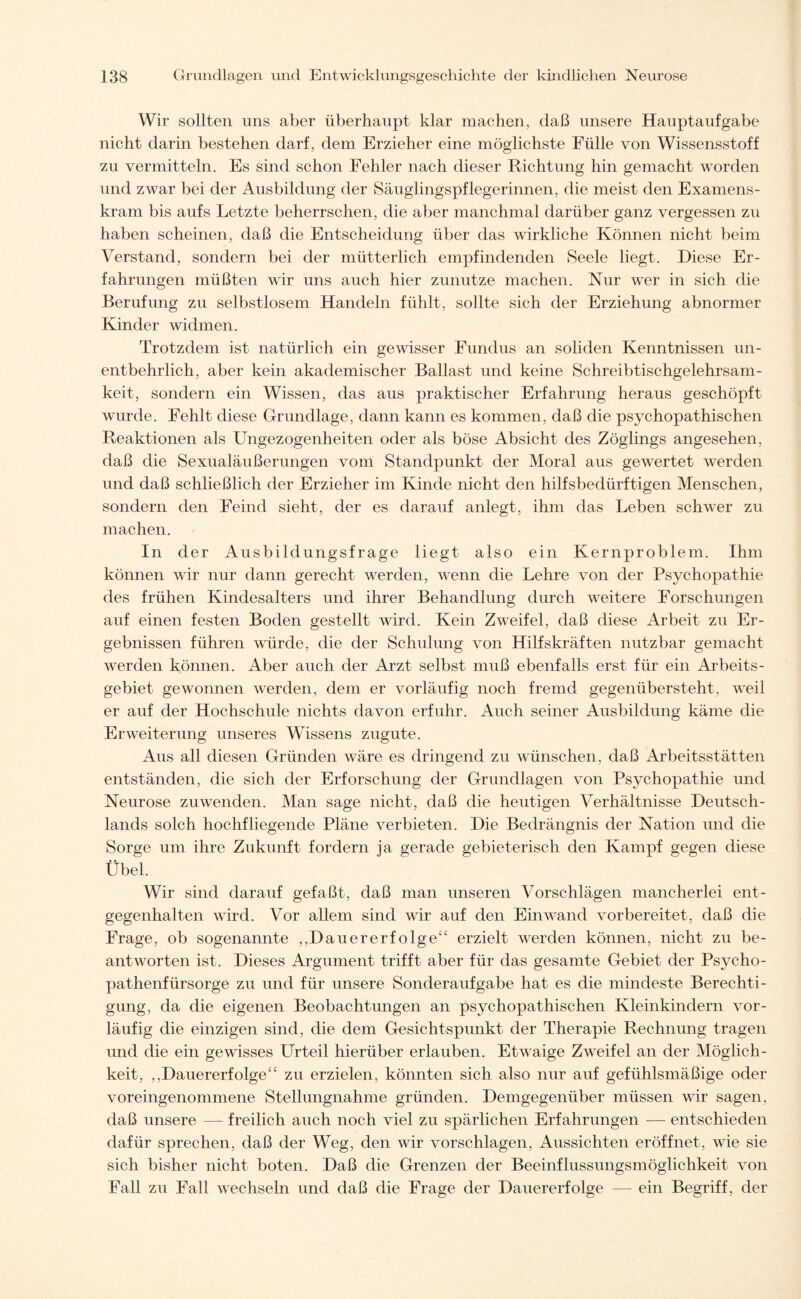 Wir sollten uns aber überhaupt klar machen, daß unsere Hauptaufgabe nicht darin bestehen darf, dem Erzieher eine möglichste Fülle von Wissensstoff zu vermitteln. Es sind schon Fehler nach dieser Richtung hin gemacht worden und zwar bei der Ausbildung der Säuglingspflegerinnen, die meist den Examens¬ kram bis aufs Letzte beherrschen, die aber manchmal darüber ganz vergessen zu haben scheinen, daß die Entscheidung über das wirkliche Können nicht beim Verstand, sondern bei der mütterlich empfindenden Seele liegt. Diese Er¬ fahrungen müßten wir uns auch hier zunutze machen. Nur wer in sich die Berufung zu selbstlosem Handeln fühlt, sollte sich der Erziehung abnormer Kinder widmen. Trotzdem ist natürlich ein gewisser Fundus an soliden Kenntnissen un¬ entbehrlich, aber kein akademischer Ballast und keine Schreibtischgelehrsam¬ keit, sondern ein Wissen, das aus praktischer Erfahrung heraus geschöpft wurde. Fehlt diese Grundlage, dann kann es kommen, daß die psychopathischen Reaktionen als Ungezogenheiten oder als böse Absicht des Zöglings angesehen, daß die Sexualäußerungen vom Standpunkt der Moral aus gewertet werden und daß schließlich der Erzieher im Kinde nicht den hilfsbedürftigen Menschen, sondern den Feind sieht, der es darauf anlegt, ihm das Leben schwer zu machen. In der Ausbildungsfrage liegt also ein Kernproblem. Ihm können wir nur dann gerecht werden, wenn die Lehre von der Psychopathie des frühen Kindesalters und ihrer Behandlung durch weitere Forschungen auf einen festen Boden gestellt wird. Kein Zweifel, daß diese Arbeit zu Er¬ gebnissen führen würde, die der Schulung von Hilfskräften nutzbar gemacht werden können. Aber auch der Arzt selbst muß ebenfalls erst für ein Arbeits¬ gebiet gewonnen werden, dem er vorläufig noch fremd gegenübersteht, weil er auf der Hochschule nichts davon erfuhr. Auch seiner Ausbildung käme die Erweiterung unseres Wissens zugute. Aus all diesen Gründen wräre es dringend zu wünschen, daß Arbeitsstätten entständen, die sich der Erforschung der Grundlagen von Psychopathie und Neurose zuwenden. Man sage nicht, daß die heutigen Verhältnisse Deutsch¬ lands solch hochfliegende Pläne verbieten. Die Bedrängnis der Nation und die Sorge um ihre Zukunft fordern ja gerade gebieterisch den Kampf gegen diese Übel. Wir sind darauf gefaßt, daß man unseren Vorschlägen mancherlei ent¬ gegenhalten wird. Vor allem sind wir auf den Einwand vorbereitet, daß die Frage, ob sogenannte ,,Dauererfolge“ erzielt werden können, nicht zu be¬ antworten ist. Dieses Argument trifft aber für das gesamte Gebiet der Psycho¬ pathenfürsorge zu und für unsere Sonderaufgabe hat es die mindeste Berechti¬ gung, da die eigenen Beobachtungen an psychopathischen Kleinkindern vor¬ läufig die einzigen sind, die dem Gesichtspunkt der Therapie Rechnung tragen und die ein gewisses Urteil hierüber erlauben. Etwaige Zweifel an der Möglich¬ keit, ,,Dauererfolge“ zu erzielen, könnten sich also nur auf gefühlsmäßige oder voreingenommene Stellungnahme gründen. Demgegenüber müssen wdr sagen, daß unsere — freilich auch noch viel zu spärlichen Erfahrungen — entschieden dafür sprechen, daß der Weg, den wir vorschlagen, Aussichten eröffnet, wie sie sich bisher nicht boten. Daß die Grenzen der Beeinflussungsmöglichkeit von Fall zu Fall wechseln und daß die Frage der Dauererfolge — ein Begriff, der