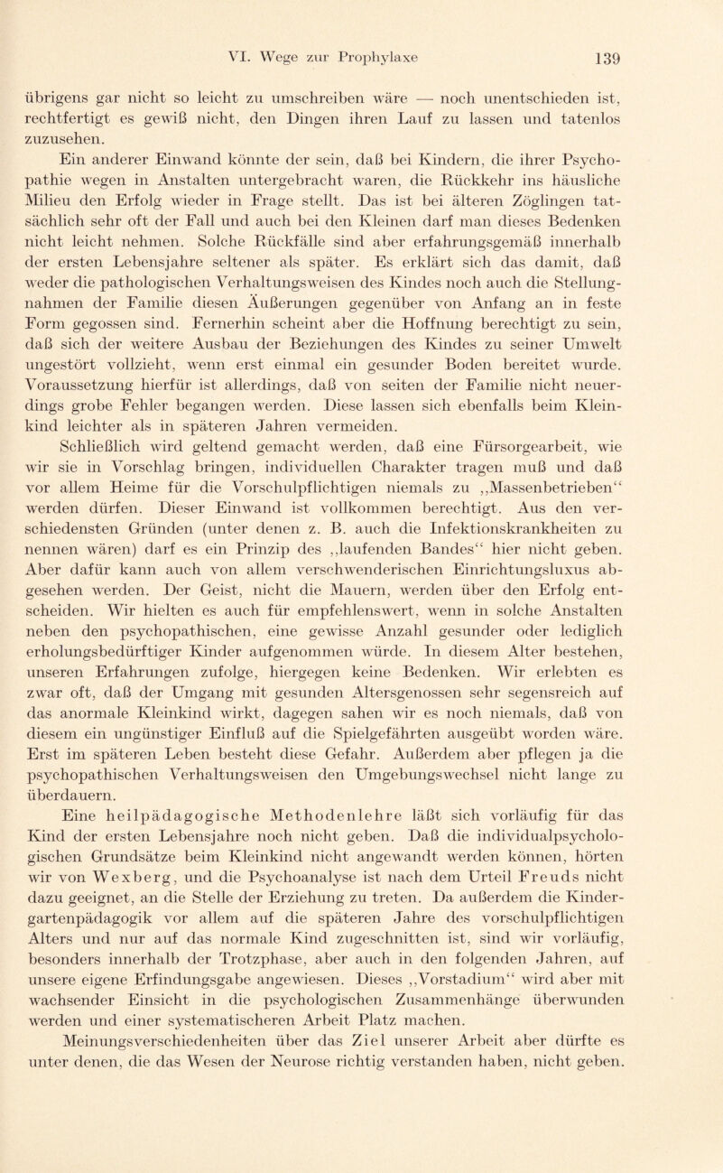 übrigens gar nicht so leicht zu umschreiben wäre — noch unentschieden ist, rechtfertigt es gewiß nicht, den Dingen ihren Lauf zu lassen und tatenlos zuzusehen. Ein anderer Einwand könnte der sein, daß bei Kindern, die ihrer Psycho¬ pathie wegen in Anstalten untergebracht waren, die Rückkehr ins häusliche Milieu den Erfolg wieder in Frage stellt. Das ist bei älteren Zöglingen tat¬ sächlich sehr oft der Fall und auch bei den Kleinen darf man dieses Bedenken nicht leicht nehmen. Solche Rückfälle sind aber erfahrungsgemäß innerhalb der ersten Lebensjahre seltener als später. Es erklärt sich das damit, daß weder die pathologischen Verhaltungsweisen des Kindes noch auch die Stellung¬ nahmen der Familie diesen Äußerungen gegenüber von Anfang an in feste Form gegossen sind. Fernerhin scheint aber die Hoffnung berechtigt zu sein, daß sich der weitere Ausbau der Beziehungen des Kindes zu seiner Umwelt ungestört vollzieht, wenn erst einmal ein gesunder Boden bereitet wurde. Voraussetzung hierfür ist allerdings, daß von seiten der Familie nicht neuer¬ dings grobe Fehler begangen werden. Diese lassen sich ebenfalls beim Klein¬ kind leichter als in späteren Jahren vermeiden. Schließlich wird geltend gemacht werden, daß eine Fürsorgearbeit, wie wir sie in Vorschlag bringen, individuellen Charakter tragen muß und daß vor allem Heime für die Vorschulpflichtigen niemals zu ,,Massenbetrieben44 werden dürfen. Dieser Ein wand ist vollkommen berechtigt. Aus den ver¬ schiedensten Gründen (unter denen z. B. auch die Infektionskrankheiten zu nennen wären) darf es ein Prinzip des ,,laufenden Bandes44 hier nicht geben. Aber dafür kann auch von allem verschwenderischen Einrichtungsluxus ab¬ gesehen werden. Der Geist, nicht die Mauern, werden über den Erfolg ent¬ scheiden. Wir hielten es auch für empfehlenswert, wenn in solche Anstalten neben den psychopathischen, eine gewisse Anzahl gesunder oder lediglich erholungsbedürftiger Kinder auf genommen würde. In diesem Alter bestehen, unseren Erfahrungen zufolge, hiergegen keine Bedenken. Wir erlebten es zwar oft, daß der Umgang mit gesunden Altersgenossen sehr segensreich auf das anormale Kleinkind wirkt, dagegen sahen wir es noch niemals, daß von diesem ein ungünstiger Einfluß auf die Spielgefährten ausgeübt worden wäre. Erst im späteren Leben besteht diese Gefahr. Außerdem aber pflegen ja die psychopathischen Verhaltungs weisen den Umgebungs Wechsel nicht lange zu überdauern. Eine heilpädagogische Methodenlehre läßt sich vorläufig für das Kind der ersten Lebensjahre noch nicht geben. Daß die individualpsycholo¬ gischen Grundsätze beim Kleinkind nicht angewandt werden können, hörten wir von Wexberg, und die Psychoanalyse ist nach dem Urteil Freuds nicht dazu geeignet, an die Stelle der Erziehung zu treten. Da außerdem die Kinder¬ gartenpädagogik vor allem auf die späteren Jahre des vorschulpflichtigen Alters und nur auf das normale Kind zugeschnitten ist, sind wir vorläufig, besonders innerhalb der Trotzphase, aber auch in den folgenden Jahren, auf unsere eigene Erfindungsgabe angewiesen. Dieses ,,Vorstadium44 wird aber mit wachsender Einsicht in die psychologischen Zusammenhänge überwunden werden und einer systematischeren Arbeit Platz machen. Meinungsverschiedenheiten über das Ziel unserer Arbeit aber dürfte es unter denen, die das Wesen der Neurose richtig verstanden haben, nicht geben.