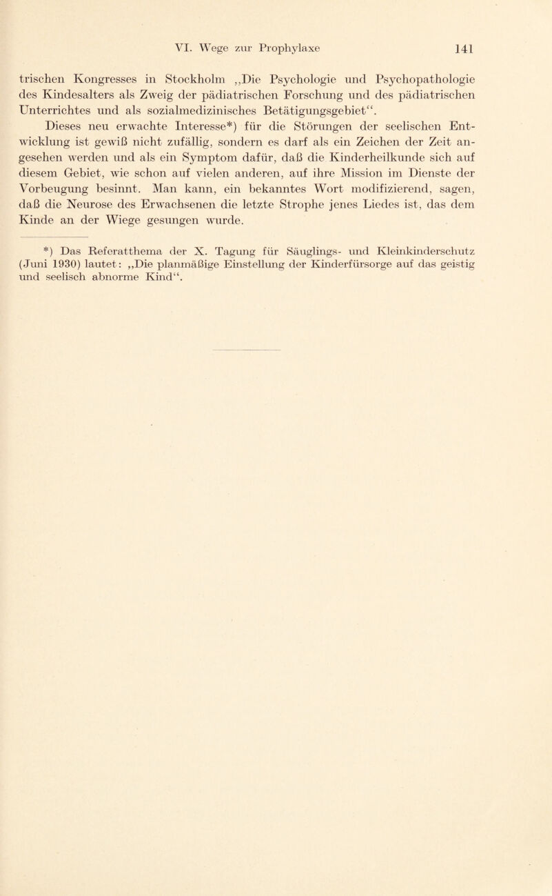 trischen Kongresses in Stockholm „Die Psychologie und Psychopathologie des Kindesalters als Zweig der pädiatrischen Forschung und des pädiatrischen Unterrichtes und als sozialmedizinisches Betätigungsgebiet“. Dieses neu erwachte Interesse*) für die Störungen der seelischen Ent¬ wicklung ist gewiß nicht zufällig, sondern es darf als ein Zeichen der Zeit an¬ gesehen werden und als ein Symptom dafür, daß die Kinderheilkunde sich auf diesem Gebiet, wie schon auf vielen anderen, auf ihre Mission im Dienste der Vorbeugung besinnt. Man kann, ein bekanntes Wort modifizierend, sagen, daß die Neurose des Erwachsenen die letzte Strophe jenes Liedes ist, das dem Kinde an der Wiege gesungen wurde. *) Das Referatthema der X. Tagung für Säuglings- und Kleinkinderschutz (Juni 1930) lautet: „Die planmäßige Einstellung der Kinderfürsorge auf das geistig und seelisch abnorme Kind“.