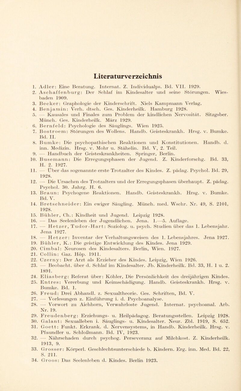 Literaturverzeichnis 1. Adler: Eine Beratung. Internat. Z. Individualps. Bd. VII. 1929. 2. Aschaffenburg: Der Schlaf im Kindesalter und seine Störungen. Wies¬ baden 1909. 3. Becker: Graphologie der Kinderschrift. Niels Kampmann Verlag. 4. Benjamin: Verh. dtsch. Ges. Kinderheilk. Hamburg 1928. 5. —- Kausales und Finales zum Problem der kindlichen Nervosität. Sitzgsber. Münch. Ges. Kinderheilk. März 1929. 6. Bernfeld: Psychologie des Säuglings. Wien 1925. 7. Bostroem: Störungen des Wollens. Handb. Geisteskrank!!. Hrsg. v. Bumke. Bd. II. 8. Bumke: Die psychopathischen Reaktionen und Konstitutionen. Handb. d. inn. Medizin. Hrsg. v. Mohr u. Stähelin. Bd. V, 2. Teil. 9. — Handbuch der Geisteskrankheiten. Springer, Berlin. 10. Busemann: Die Erregungsphasen der Jugend. Z. Kinderforschg. Bd. 33, H. 2. 1927. 11. — Über das sogenannte erste Trotzalter des Kindes. Z. pädag. Psychol. Bd. 29, 1928. 12. — Die Ursachen des Trotzalters und der Erregungsphasen überhaupt. Z. pädag. Psychol. 30. Jahrg. H. 6. 13. Braun: Psychogene Reaktionen. Handb. Geisteskrankh. Hrsg. v. Bumke. Bd. V. 14. Bretschneider: Ein ewiger Säugling. Münch, med. Wschr. Nr. 49, S. 2101, 1928. 15. Bühler, Ch.: Kindheit und Jugend. Leipzig 1928. 16. -— Das Seelenleben der Jugendlichen. Jena. 1.—5. Auflage. 17. •— Hetzer, Tudor-Hart: Soziolog. u. psych. Studien über das 1. Lebensjahr. Jena 1927. 18. — Hetzer: Inventar der Verhaltungsweisen des 1. Lebensjahres. Jena 1927. 19. Bühler, K.: Die geistige Entwicklung des Kindes. Jena 1929. 20. Cimbal: Neurosen des Kindesalters. Berlin, Wien. 1927. 21. Collin: Gaz. Höp. 1911. 22. Czerny: Der Arzt als Erzieher des Kindes. Leipzig, Wien 1926. 23. — Beobacht, über d. Schlaf im Kindesalter. Jb. Kinderheilk. Bd. 33, H. 1 u. 2. 1891. 24. Eliasberg: Referat über: Köhler, Die Persönlichkeit des dreijährigen Kindes. 25. Entres: Vererbung und Keimschädigung. Handb. Geisteskrankh. Hrsg. v. Bumke. Bd. 1. 26. Freud: Drei Abhandl. z. Sexualtheorie. Ges. Schriften, Bd. V. 27. —- Vorlesungen z. Einführung i. d. Psychoanalyse. 28. —- Vorwort zu Aichhorn, Verwahrloste Jugend. Internat, psychoanal. Arb. Nr. 19. 29. Freudenberg: Erziehungs- u. Heilpädagog. Beratungsstellen. Leipzig 1928. 30. Galant: Sexualleben i. Säuglings- u. Kindesalter. Neur. Zbl. 1919, S. 652. 31. Goett: Funkt. Erkrank, d. Nervensystems, in Handb. Kinderheilk. Hrsg. v. Pfaundler u. Schloßmann. Bd. IV, 1923. 32. — Nährschaden durch psychog. Perseveranz auf Milchkost. Z. Kinderheilk. 1913, 9. 33. Grosser: Körperl. Geschlechtsunterschiede b. Kindern. Erg. inn. Med. Bd. 22, S. 211. 34. Groos: Das Seelenleben d. Kindes. Berlin 1923.