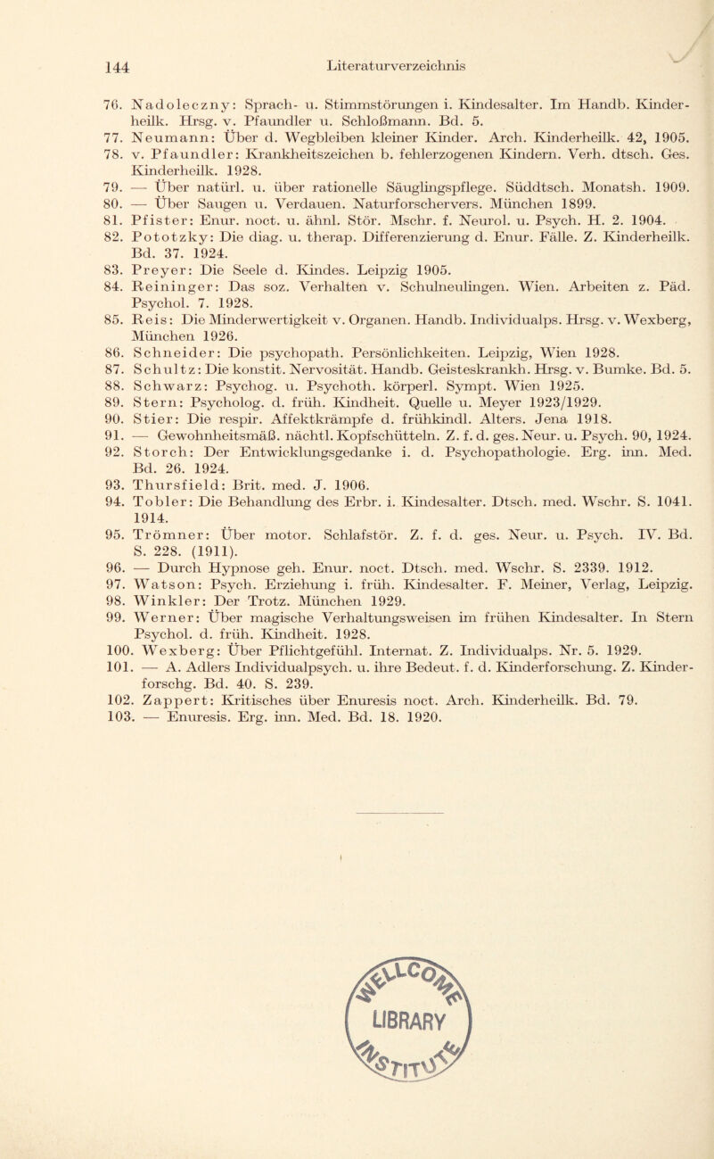 76. Nadoleczny: Sprach- u. Stimmstörungen i. Kindesalter. Im Handb. Kinder - heilk. Hrsg. v. Pfaundler u. Schloßmann. Bd. 5. 77. Neumann: Über d. Wegbleiben kleiner Kinder. Arch. Kinderheilk. 42, 1905. 78. v. Pfaundler: Krankheitszeichen b. fehlerzogenen Kindern. Verh. dtsch. Ges. Kinderheilk. 1928. 79. — Über natürl. u. über rationelle Säuglingspflege. Süddtsch. Monatsh. 1909. 80. — Über Saugen u. Verdauen. Naturforschervers. München 1899. 81. Pfister: Enur. noct. u. ähnl. Stör. Mschr. f. Neurol. u. Psych. H. 2. 1904. 82. Pototzky: Die diag. u. therap. Differenzierung d. Enur. Fälle. Z. Kinderheilk. Bd. 37. 1924. 83. Preyer: Die Seele d. Kindes. Leipzig 1905. 84. Reininger: Das soz. Verhalten v. Schulneulingen. Wien. Arbeiten z. Päd. Psychol. 7. 1928. 85. Reis: Die Minderwertigkeit v. Organen. Handb. Individualps. Hrsg. v. Wexberg, München 1926. 86. Schneider: Die psychopath. Persönlichkeiten. Leipzig, Wien 1928. 87. Schultz: Die konstit. Nervosität. Handb. Geisteskrankh. Hrsg. v. Bumke. Bd. 5. 88. Schwarz: Psychog. u. Psychoth. körperl. Sympt. Wien 1925. 89. Stern: Psycholog, d. früh. Kindheit. Quelle u. Meyer 1923/1929. 90. Stier: Die respir. Affektkrämpfe d. frühkindl. Alters. Jena 1918. 91. — Gewohnheitsmäß. nächtl. Kopfschütteln. Z. f. d. ges.Neur. u. Psych. 90, 1924. 92. Storch: Der Entwicklungsgedanke i. d. Psychopathologie. Erg. iiin. Med. Bd. 26. 1924. 93. Thursfield: Brit. med. J. 1906. 94. Tobler: Die Behandlung des Erbr. i. Kindesalter. Dtsch. med. Wschr. S. 1041. 1914. 95. Trömner: Über motor. Schlafstör. Z. f. d. ges. Neur. u. Psych. IV. Bd. S. 228. (1911). 96. — Durch Hypnose geh. Enur. noct. Dtsch. med. Wschr. S. 2339. 1912. 97. Watson: Psych. Erziehung i. früh. Kindesalter. F. Meiner, Verlag, Leipzig. 98. Winkler: Der Trotz. München 1929. 99. Werner: Über magische Verhaltungsweisen im frühen Kindesalter. In Stern Psychol. d. früh. Kindheit. 1928. 100. Wexberg: Über Pflichtgefühl. Internat. Z. Individualps. Nr. 5. 1929. 101. — A. Adlers Individualpsych. u. ihre Bedeut, f. d. Kinderforschung. Z. Kinder - forschg. Bd. 40. S. 239. 102. Zappert: Kritisches über Enuresis noct. Arch. Kinderheilk. Bd. 79. 103. — Enuresis. Erg. inn. Med. Bd. 18. 1920. r LIBRARY ''j*.