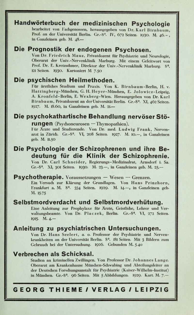 Handwörterbuch der medizinischen Psychologie bearbeitet von Fadigenossen, herausgegeben von Dr. Karl Birnbaum, Prof, an der Universität Berlin. Gr.-8°, IV, 672 Seiten. 1930. M. 46.-, in Ganzleinen geb. M. 48.— Die Prognostik der endogenen Psychosen. Von Dr. Friedrich Mauz, Privatdozent für Psychiatrie und Neurologie, Oberarzt der Univ.-Nervenklinik Marburg. Mit einem Geleitwort von Prof. Dr. E. Kretzschmer, Direktor der Univ -Nervenklinik Marburg. 8°. 121 Seiten. 1930. Kartoniert M 7.50 Die psychischen Heilmethoden. Für ärztliches Studium und Praxis. Von K. Birnbaum-Berlin, H. v. Hattingberg-Mündien, G. H. Heyer-München, E. Jolowicz-Leipzig, A. Kronfeld-Berlin, E. Wexberg-Wien. Herausgegeben von Dr. Karl Birnbaum, Privatdozent an der Universität Berlin. Gr.-8°. XI, 462 Seiten. 1927« M. 18.60, in Ganzleinen geb. M. 21.— Die psychokathartische Behandlung nervöser Stö¬ rungen (Psychoneurosen —Thymopathien). f ür Ärzte und Studierende. Von Dr. med. Ludwig Frank, Nerven¬ arzt in Zürich. Gr.-8°. VI, 208 Seiten. 1927. M. IO.—, in Ganzleinen geb. M. II.50 Die Psychologie der Schizophrenen und ihre Be¬ deutung für die Klinik der Schizophrenie. Von Dr. Carl Schneider, Regierungs - Medizinalrat, Arnsdorf i. Sa. Gr.-8°. XI, 301 Seiten. 1930. M. 23.—, in Ganzleinen geb. M. 25.—- Psychotherapie. Voraussetzungen — Wesen — Grenzen. Ein Versuch zur Klärung der Grundlagen. Von Hans Prinzhorn, Frankfurt a. M. 8°. 334 Seiten. 1929« M. 14-—* in Ganzleinen geb. M. 1575 Selbstmordverdacht und Selbstmordverhütung. Eine Anleitung zur Prophylaxe für Ärzte, Geistliche, Lehrer und Ver¬ waltungsbeamte. Von Dr. Placzek, Berlin. Gr.-8°. VI, 272 Seiten. 1915. M.4.- Anleitung zu psychiatrischen Untersuchungen. Von Dr. Hans Seelert, a. o. Professor der Psychiatrie und Nerven¬ krankheiten an der Universität Berlin. 8°. 181 Seiten. Mit 3 Bildern zum Gebrauch bei der Untersuchung. 1926. Gebunden M. 5.40 Verbrechen als Schicksal. Studien an kriminellen Zwillingen. Von Professor Dr. Johannes Lange. Oberarzt am Krankenhause München-Schwabing und Abteilungsleiter an der Deutschen Forsdiungsanstalt für Psychiatrie (Kaiser-Wilhelm-Institut) in München. Gr.-8°. 96 Seiten. Mit 5 Abbildungen. 1929. Kart. M. 7.— GEORG THIEME / VERLAG / LEIPZIG