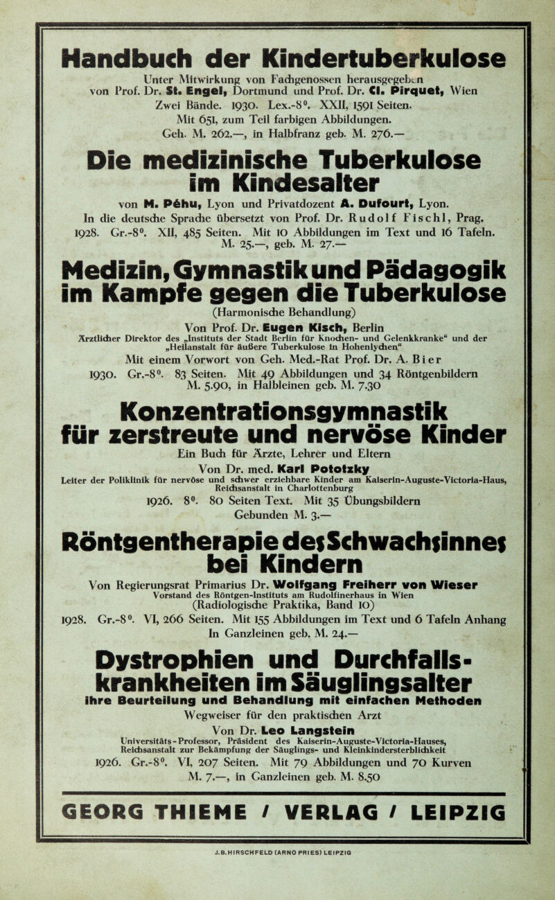 Handbuch der Kindertuberkulose Unter Mitwirkung von Fachgenossen herausgegebtn von Prof. Dr. St* Engel* Dortmund und Prof. Dr. CI« Pirquet* Wien Zwei Bände. 1930. Lex.-8°. XXII, 1591 Seiten. Mit 651, zum Teil farbigen Abbildungen. Geh. M. 262.—, in Halbfranz geb. M. 276.— Die medizinische Tuberkulose im Kindesalter von H« P&hU* Lyon und Privatdozent A. Dufourt* Lyon. In die deutsdie Sprache übersetzt von Prof. Dr. Rudolf Fischl, Prag. 1928. Gr.-8°. XII, 485 Seiten. Mit IO Abbildungen im Text und 16 Tafeln. M. 25.—, geb. M. 27.— Medizin, Gymnastik und Pädagogik im Kampfe gegen die Tuberkulose (Harmonische Behandlung) Von Prof. Dr. Eugen Kisch* Berlin Ärztlicher Direktor des „Instituts der Stadt Berlin für Knochen- und Gelenkkranke“ und der „Heilanstalt für äußere Tuberkulose in Hohenlychen“ Mit einem Vorwort von Geh. Med.-Rat Prof. Dr. A. Bier 1930. Gr.-8°. 83 Seiten. Mit 49 Abbildungen und 34 Röntgenbildern M. 5.90, in Halbleinen geb. M. 7.30 Konzentrationsgymnastik für zerstreute und nervöse Kinder Ein Buch für Ärzte, Lehrer und Eltern Von Dr. med. Karl Pototzky Leiter der Poliklinik für nervöse und schwer erziehbare Kinder am Kaiserin-Auguste-Victoria-Haus, Reichsanstalt in Charlottenburg 1926. 8°. 80 Seiten Text. Mit 35 Ubungsbildern Gebunden M. 3*— Röntgentherapie des Schwachsinnes bei Kindern Von Regierungsrat Primarius Dr. Wolfgang Freiherr von Wieser Vorstand des Röntgen-Instituts am Rudolfinerhaus in Wien (Radiologische Praktika, Band IO) 1928. Gr.-8°. VI, 266 Seiten. Mit 155 Abbildungen im Text und 6 Tafeln Anhang In Ganzleinen geb. M. 24.— Dystrophien und Durchfalls- krankheiten im Säuglingsalter ihre Beurteilung und Behandlung mit einfachen Methoden Wegweiser für den praktischen Arzt Von Dr. Leo Langstein tJniversitäts - Professor, Präsident des Kaiserin-Auguste-Victoria-Hauses, Reichsanstalt zur Bekämpfung der Säuglings- und Kleinkindersterblichkeit 1926. Gr.-8°. VI, 207 Seiten. Mit 79 Abbildungen und 70 Kurven M. 7.—, in Ganzleinen geb. M. 8.50 GEORG THIEME / VERLAG / LEIPZIG J.B. HIRSCH FELD (ARNO PRIES) LEIPZIG