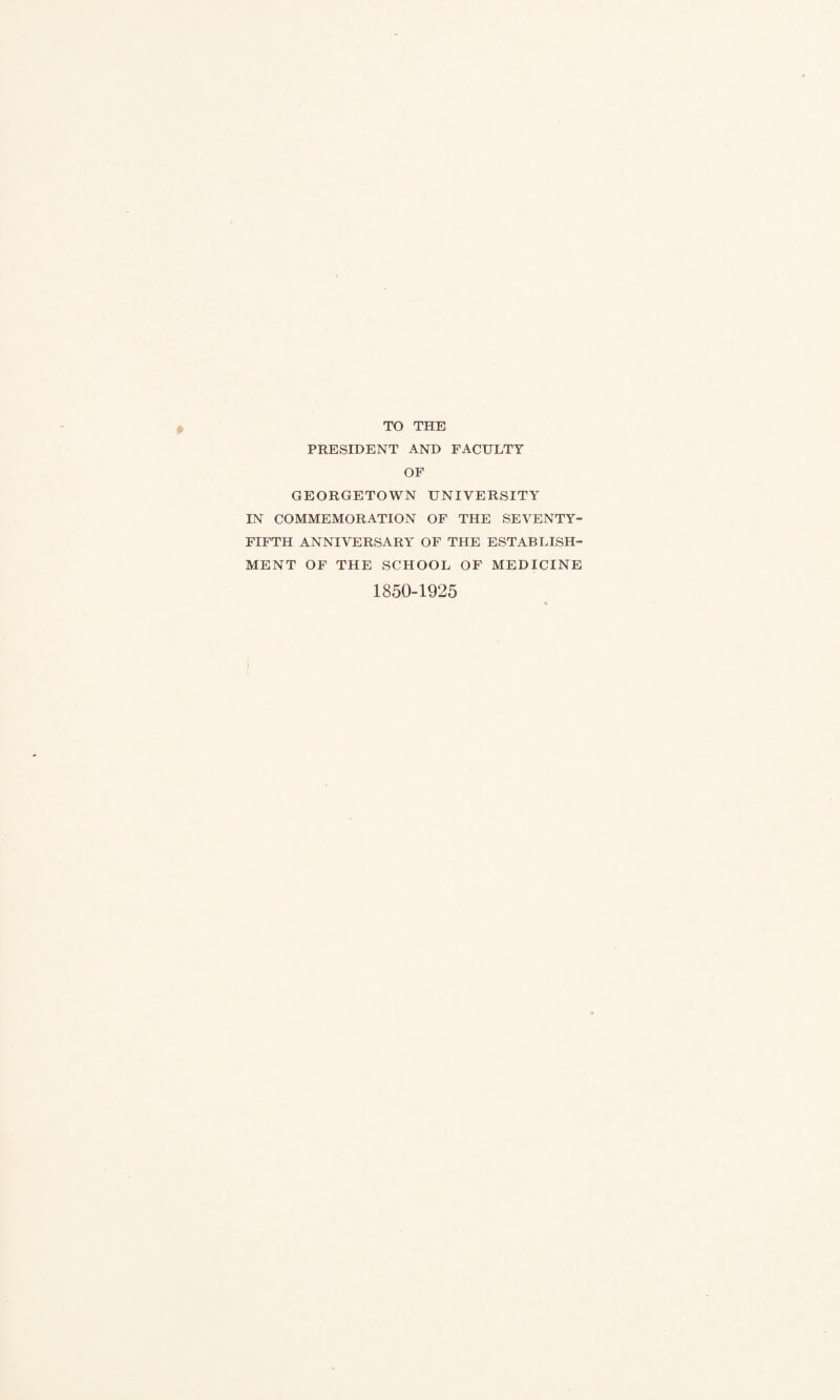 TO THE PEESIDENT AND FACULTY OF GEORGETOWN UNIVERSITY IN COMMEMORATION OF THE SEVENTY- FIFTH ANNIVERSARY OF THE ESTABLISH¬ MENT OF THE SCHOOL OF MEDICINE 1850-1925