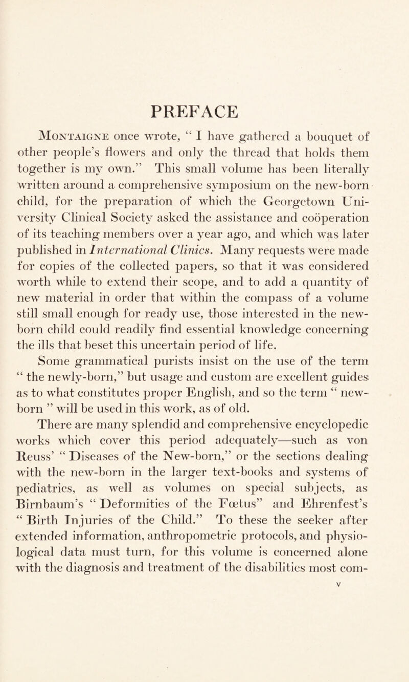 PREFACE Montaigne once wrote, “ 1 have gathered a bouquet of other people’s flowers and only the thread that holds them together is my own.” This small volume has been literally written around a comprehensive symposium on the new-born child, for the preparation of which the Georgetown Uni¬ versity Clinical Society asked the assistance and cooperation of its teaching members over a year ago, and which was later published in International Clinics. Many requests were made for copies of the collected papers, so that it was considered worth while to extend their scope, and to add a quantity of new material in order that within the compass of a volume still small enough for ready use, those interested in the new¬ born child could readily find essential knowledge concerning the ills that beset this uncertain period of life. Some grammatical purists insist on the use of the term the newly-born,” but usage and custom are excellent guides as to what constitutes proper English, and so the term “ new¬ born ” will be used in this work, as of old. There are many splendid and comprehensive encyclopedic works which cover this period adequately—such as von Reuss’ “ Diseases of the New-born,” or the sections dealing with the new-born in the larger text-books and systems of pediatrics, as well as volumes on special subjects, as Birnbaum’s “Deformities of the Foetus” and Ehrenfest’s “ Birth Injuries of the Child.” To these the seeker after extended information, anthropometric protocols, and physio¬ logical data must turn, for this volume is concerned alone with the diagnosis and treatment of the disabilities most com-