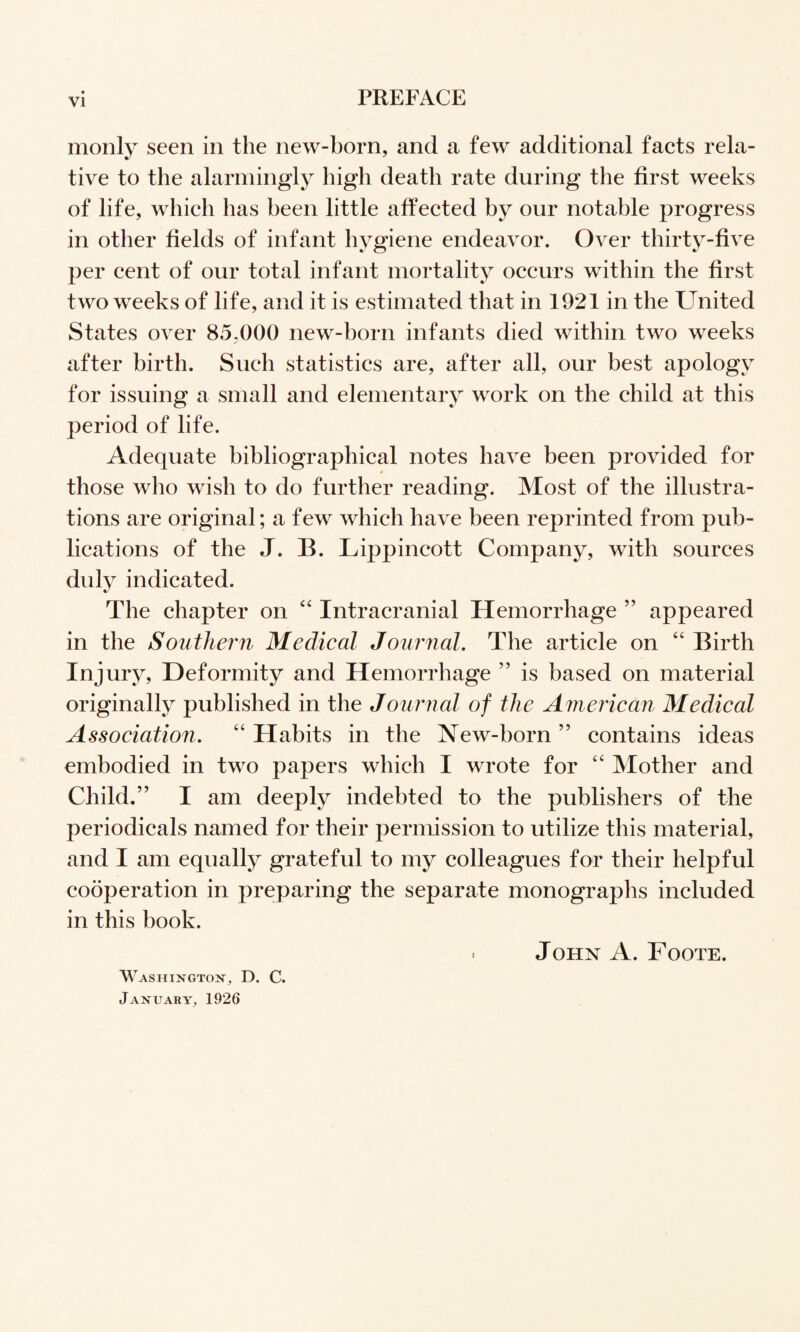 monly seen in the new-born, and a few additional facts rela¬ tive to the alarmingly high death rate during the first weeks of life, which has been little affected by our notable progress in other fields of infant hygiene endeavor. Over thirty-five per cent of our total infant mortality occurs within the first two weeks of life, and it is estimated that in 1921 in the United States over 85,000 new-born infants died within two weeks after birth. Such statistics are, after all, our best apology for issuing a small and elementary work on the child at this period of life. Adequate bibliographical notes have been provided for 4 those who wish to do further reading. Most of the illustra¬ tions are original; a few which have been reprinted from pub¬ lications of the J. B. Lippincott Company, with sources duly indicated. The chapter on ‘‘ Intracranial Hemorrhage ” appeared in the Southern Medical Journal. The article on Birth Injury, Deformity and Hemorrhage ” is based on material originally published in the Journal of the American Medical Association. “ Habits in the New-born ” contains ideas embodied in two papers which I wrote for ‘‘ Mother and Child.” I am deeply indebted to the publishers of the periodicals named for their permission to utilize this material, and I am equally grateful to my colleagues for their helpful cooperation in preparing the separate monographs included in this book. . John A. Foote. Washiis^gtok, D. C. January, 1926