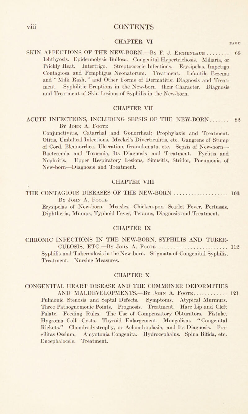 CHAPTER VI page SKIN APFECTIONS OF THE NEW-BORN.—By F. J. Eichenlaub. 68 Ichthyosis. Epidermolysis Bullosa. Congenital Hypertrichosis. Miliaria, or Prickly Heat. Intertrigo. Streptococcic Infections. Erysipelas, Impetigo Contagiosa and Pemphigus Neonatorum. Treatment. Infantile Eczema and “Milk Rash,” and Other Forms of Dermatitis; Diagnosis and Treat¬ ment. Syphilitic Eruptions in the New-born—their Character. Diagnosis and Treatment of Skin Lesions of Syphilis in the New-born. CHAPTER VH ACUTE INFECTIONS, INCLUDING SEPSIS OF THE NEW-BORN. 8^ By John A. Foote Conjunctivitis, Catarrhal and Gonorrheal; Prophylaxis and Treatment. Otitis, Umbilical Infections. Meckel’s Diverticulitis, etc. Gangrene of Stump of Cord, Blennorrhea, Ulceration, Granulomata, etc. Sepsis of New-born— Bacteremia and Toxaemia, Its Diagnosis and Treatment. Pyelitis and Nephritis. Upper Respiratory Lesions, Sinusitis, Stridor, Pneumonia of New-born—Diagnosis and Treatment. CHAPTER VIH THE CONTAGIOUS DISEASES OF THE NEW-BORN. 103 By John A. Foote Erysipelas of New-born. Measles, Chicken-pox, Scarlet Fever, Pertussis, Diphtheria, Mumps, Typhoid Fever, Tetanus, Diagnosis and Treatment. CHAPTER IX CHRONIC INFECTIONS IN THE NEW-BORN, SYPHILIS AND TUBER¬ CULOSIS, ETC.—By John A. Foote. 11^ Syphilis and Tuberculosis in the New-born. Stigmata of Congenital Syphilis, Treatment. Nursing Measures. CHAPTER X CONGENITAL HEART DISEASE AND THE COMMONER DEFORMITIES AND AIALDEVELOPMENTS.—By John A. Foote. 121 Pulmonic Stenosis and Septal Defects. Symptoms. Atypical Murmurs. Three Pathognomonic Points. Prognosis. Treatment. Hare Lip and Cleft Palate. Feeding Rules. The Use of Compensatory Obturators. Fistulse. Hygroma Colli Cysts. Thyroid Enlargement. Mongolism. “Congenital Rickets.” Chondrodystrophy, or Achondroplasia, and Its Diagnosis. Fra- gilitas Ossium. Amyotonia Congenita. Hydrocephalus. Spina Bifida, etc. Encephalocele. Treatment.