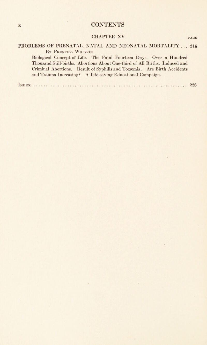 CHAPTER XV PAGE PROBLEMS OF PRENATAL, NATAL AND NEONATAL MORTALITY ... 214, By Prentiss Willson Biological Concept of Life. The Fatal Fourteen Days. Over a Hundred Thousand Still-births. Abortions About One-third of All Births. Induced and Criminal Abortions. Result of Syphilis and Toxaemia. Are Birth Accidents and Trauma Increasing.^ A Life-saving Educational Campaign. Index 223