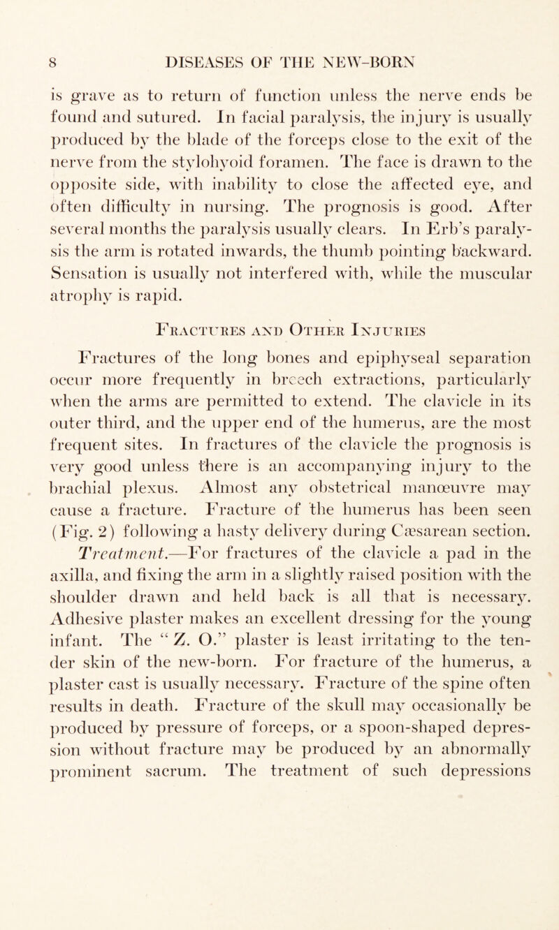 is grave as to return of function unless the nerve ends be found and sutured. In facial paralysis, the injury is usually produced bj the blade of the force2)s close to the exit of the nerve from the stvlohvoid foramen. The face is drawn to the « « op])osite side, with inability to close the affected eye, and often difficulty in nursing. The prognosis is good. After several months tlie paralysis usually clears. In Erb’s paraly¬ sis the arm is rotated inwards, the thumb pointing backward. Sensation is usuallv not interfered with, while the muscular */ ' atrophy is rapid. \ Fractures axd Other Injuries Fractures of the long bones and epiphyseal separation occur more frequently in breech extractions, particularly when the arms are permitted to extend. The clavicle in its outer third, and the upper end of the humerus, are the most frequent sites. In fractures of the clavicle the prognosis is very good unless there is an accompanying injury to the brachial plexus. Almost any obstetrical manoeuvre may cause a fracture. Fracture of the humerus has been seen (Fig. 2) following a hasty delivery during Caesarean section. Treatment.—For fractures of the clavicle a pad in the axilla, and fixing the arm in a slightly raised position with the shoulder drawn and held back is all that is necessary. Adhesive plaster makes an excellent dressing for the young infant. The “ Z. O.” plaster is least irritating to the ten¬ der skin of the new-born. For fracture of the humerus, a plaster cast is usually necessary. Fracture of the spine often results in death. Fracture of the skull may occasionallv be • « produced by pressure of forceps, or a spoon-shaped depres¬ sion without fracture may be produced by an abnormally prominent sacrum. The treatment of such depressions