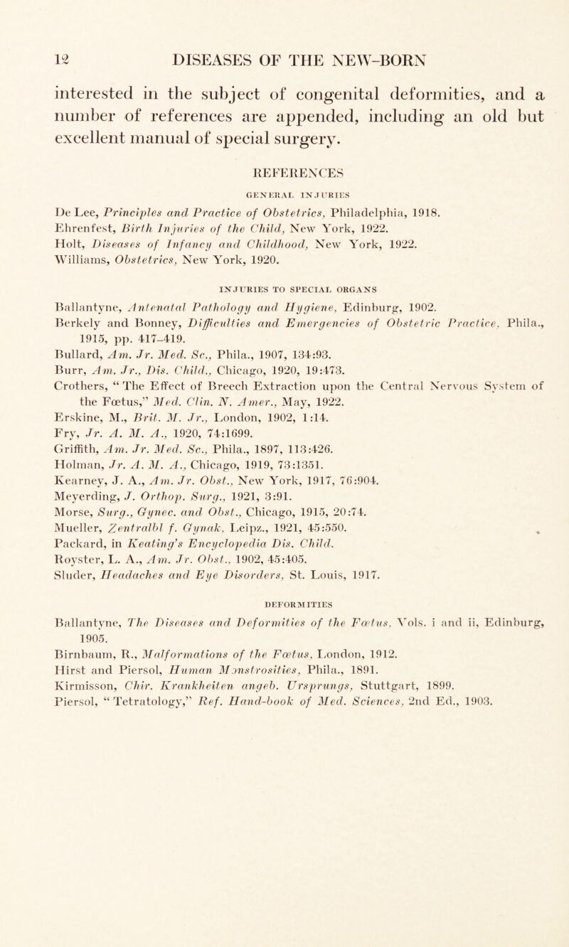 interested in the subject of congenital deformities, and a number of references are appended, including an old but excellent manual of special surgery. REFERENCES GEXEIIAL INJURIES De Lee, Principles and Practice of Obstetrics, Philadelphia, 1918. Ehrenfest, Birth Injuries of the Child, New York, 1922, Holt, Diseases of Infancy and Childhood, New York, 1922. Williams, Obstetrics, New York, 1920. INJURIES TO SPECIAL ORGANS Ballantyne, Antenatal Pathology and Hygiene, Edinburg, 1902. Berkely and Bonney, Difjicidties and Emergencies of Obstetric Practice, Phila., 1915, pp. 417-419. Bullard, Am. Jr. Med. 8c., Phila., 1907, 134:93, Burr, Am. Jr., Dis. Child., Chicago, 1920, 19:473. Crothers, “The Effect of Breech Extraction upon the Central Nervous System of the Foetus,” Med. Clin. N. Anier.. May, 1922. Erskine, M., Brit. M. Jr., London, 1902, 1:14. Fry, Jr. A. M. A., 1920, 74:1699. Griffith, Am. Jr. Med. Sc., Phila., 1897, 113:426. Holman, Jr. A. M. A., Chicago, 1919, 73:1351. Kearney, J. A., Am. Jr. Obst., New York, 1917, 76:904, Meyerding, J. Orthop. Surg., 1921, 3:91. Morse, Surg., Gynec. and Obst., Chicago, 1915, 20:74. Mueller, Zentralbl f. Gynak, Leipz,, 1921, 45:550, ^ Packard, in Keating’s Encyclopedia Dis. Child. Royster, L. A., Am. Jr. Obst.. 1902, 45:405, Sluder, Headaches and Eye Disorders, St. Louis, 1917. DEFORMITIES Ballantyne, The Diseases and Deformities of the Foetus. Vols. i and ii, Edinburg, 1905. Birnbaum, R,, Malformations of the Foetus, Imndon, 1912, Hirst and Piersol, Human Monstrosities, Phila., 1891. Kirmisson, Chir. Krankheiten angeb. Ursprungs, Stuttgart, 1899. Piersol, “ Tetratology,” Ref. Hand-book of Med. Sciences, 2nd Ed,, 1903.