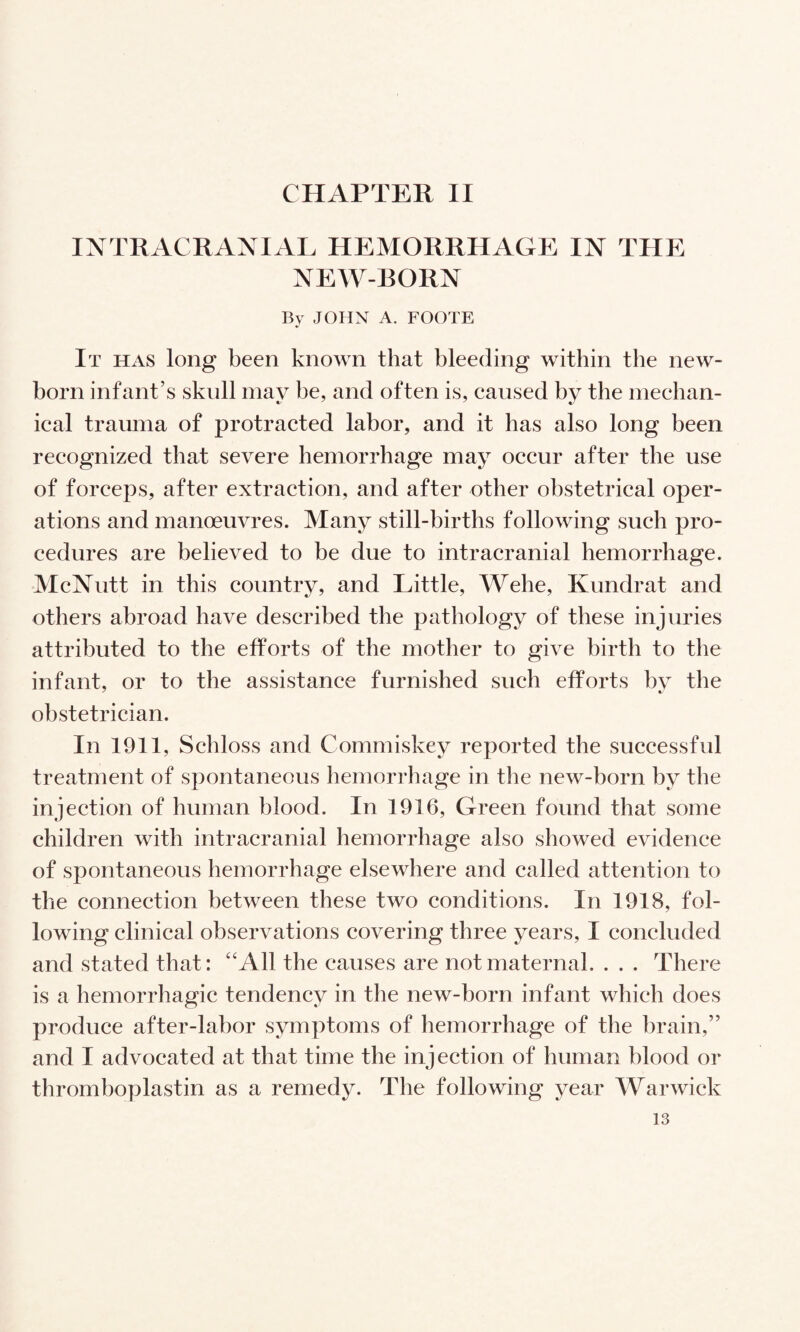 CHAPTER II INTRACRANIAL HEMORRHAGE IN THE NEW-BORN By JOHN A. FOOTE It has long been known that bleeding within the new¬ born infant’s skull may be, and often is, caused by the mechan¬ ical trauma of protracted labor, and it has also long been recognized that severe hemorrhage may occur after the use of forceps, after extraction, and after other obstetrical oper¬ ations and manoeuvres. Many still-births following such pro¬ cedures are believed to be due to intracranial hemorrhage. McNutt in this country, and Little, Wehe, Kundrat and others abroad have described the pathology of these injuries attributed to the efforts of the mother to give birth to the infant, or to the assistance furnished such efforts by the obstetrician. In 1911, Schloss and Commiskey reported the successful treatment of spontaneous hemorrhage in the new-born by the injection of human blood. In 1916, Green found that some children with intracranial hemorrhage also showed evidence of spontaneous hemorrhage elsewhere and called attention to the connection between these two conditions. In 1918, fol¬ lowing clinical observations covering three years, I concluded and stated that: ‘'All the causes are not maternal. . . . There is a hemorrhagic tendency in the new-born infant which does produce after-labor symptoms of hemorrhage of the brain,” and I advocated at that time the injection of human blood or thromboplastin as a remedy. The following year Warwick