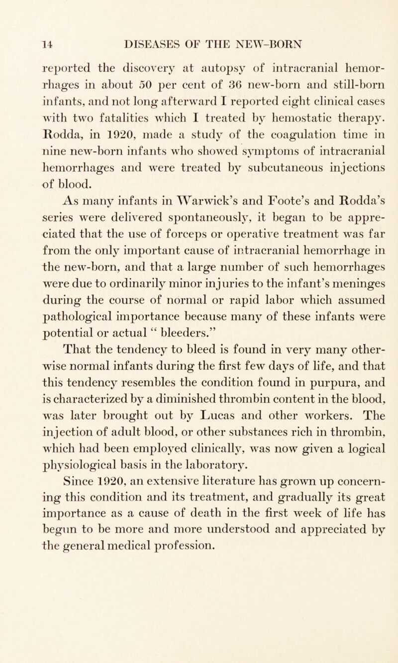 reported the discovery at autopsy of intracranial hemor¬ rhages in about 50 per cent of 36 new-born and still-born infants, and not long afterward I reported eight clinical cases with two fatalities which I treated by hemostatic therapy. Rodda, in 1920, made a study of the coagulation time in nine new-born infants who showed sjmiptoms of intracranial hemorrhages and were treated by subcutaneous injections of blood. As many infants in Warwick’s and Foote’s and Rodda’s series were delivered spontaneously, it began to be appre¬ ciated that the use of forceps or operative treatment was far from the only important cause of intracranial hemorrhage in the new-born, and that a large number of such hemorrhages were due to ordinarily minor injuries to the infant’s meninges during the course of normal or rapid labor which assumed pathological importance because many of these infants were potential or actualbleeders.” That the tendency to bleed is found in very many other¬ wise normal infants during the first few days of life, and that this tendency resembles the condition found in purpura, and is characterized by a diminished thrombin content in the blood, was later brought out by Lucas and other workers. The injection of adult blood, or other substances rich in thrombin, which had been employed clinically, was now given a logical physiological basis in the laboratory. Since 1920, an extensive literature has grown up concern¬ ing this condition and its treatment, and gradually its great importance as a cause of death in the first week of life has begun to be more and more understood and appreciated by the general medical profession.