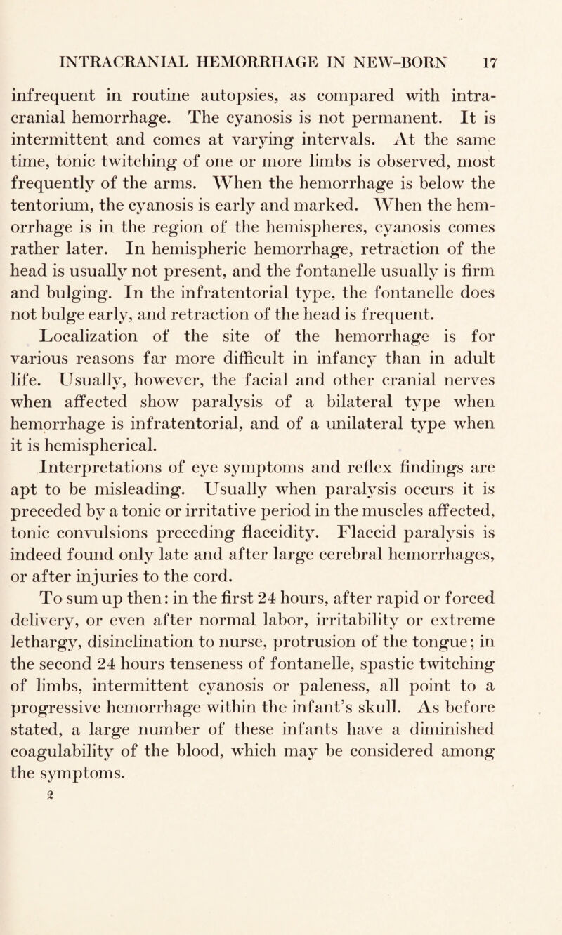 infrequent in routine autopsies, as compared with intra¬ cranial hemorrhage. The cyanosis is not permanent. It is intermittent and comes at varying intervals. At the same time, tonic twitching of one or more limbs is observed, most frequently of the arms. When the hemorrhage is below the tentorium, the cyanosis is early and marked. When the hem¬ orrhage is in the region of the hemispheres, cyanosis comes rather later. In hemispheric hemorrhage, retraction of the head is usually not present, and the fontanelle usually is firm and bulging. In the infratentorial type, the fontanelle does not bulge early, and retraction of the head is frequent. Localization of the site of the hemorrhage is for various reasons far more difhcidt in infancy than in adult life. Usually, however, the facial and other cranial nerves when affected show paralysis of a bilateral type when hemorrhage is infratentorial, and of a unilateral type when it is hemispherical. Interpretations of eye symptoms and reflex findings are apt to be misleading. Usually when paralysis occurs it is preceded by a tonic or irritative period in the muscles affected, tonic convulsions preceding flaccidity. Flaccid paralysis is indeed found only late and after large cerebral hemorrhages, or after injuries to the cord. To sum up then: in the first 24 hours, after rapid or forced delivery, or even after normal labor, irritability or extreme lethargy, disinclination to nurse, protrusion of the tongue; in the second 24 hours tenseness of fontanelle, spastic twitching of limbs, intermittent cyanosis or paleness, all point to a progressive hemorrhage within the infant’s skull. As before stated, a large number of these infants have a diminished coagulability of the blood, which may be considered among the symptoms. 2