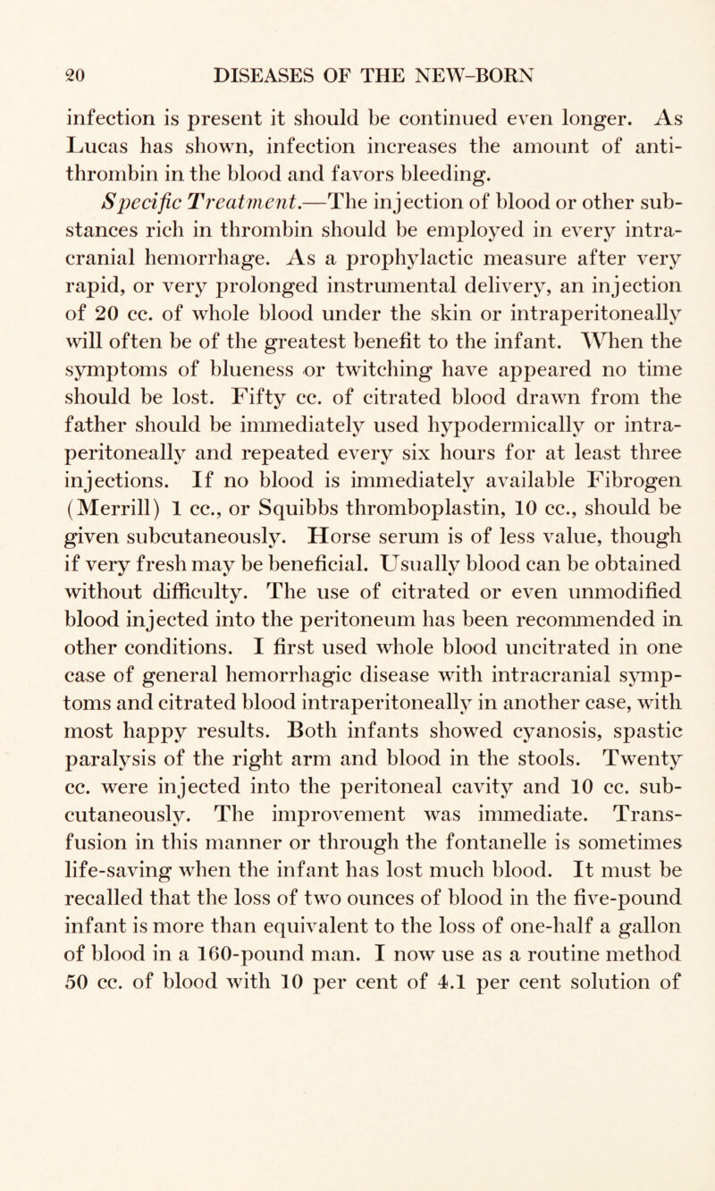 infection is present it should be continued even longer. As Lucas has shown, infection increases the amount of anti¬ thrombin in the blood and favors bleeding. Specific Treatment.—The injection of blood or other sub¬ stances rich in thrombin should be employed in every intra¬ cranial hemorrhage. As a prophylactic measure after very rapid, or very prolonged instrumental delivery, an injection of 20 cc. of whole blood under the skin or intraperitoneally will often be of the gi^eatest benefit to the infant. When the symptoms of blueness or twitching have appeared no time should be lost. Fifty cc. of citrated blood drawn from the father should be immediately used hypodermically or intra¬ peritoneally and repeated every six hours for at least three injections. If no blood is immediately available Fibrogen (Merrill) 1 cc., or Squibbs thromboplastin, 10 cc., should be given subcutaneously. Horse serum is of less value, though if very fresh may be beneficial. Usually blood can be obtained without difficulty. The use of citrated or even unmodified blood injected into the peritoneum has been recommended in other conditions. I first used whole blood uncitrated in one case of general hemorrhagic disease with intracranial symp¬ toms and citrated blood intraperitoneally in another case, with most happy results. Both infants showed cyanosis, spastic paralysis of the right arm and blood in the stools. Twenty cc. were injected into the peritoneal cavity and 10 cc. sub¬ cutaneously. The improvement was immediate. Trans¬ fusion in this manner or through the fontanelle is sometimes life-saving when the infant has lost mueh blood. It must be recalled that the loss of two ounces of blood in the five-pound infant is more than equivalent to the loss of one-half a gallon of blood in a 160-pound man. I now use as a routine method 50 cc. of blood with 10 per cent of 4.1 per cent solution of