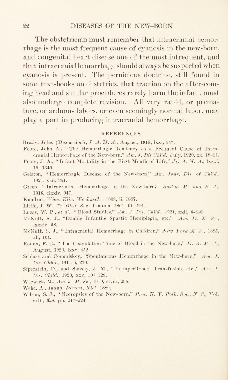 The obstetrician must remember that intracranial hemor¬ rhage is the most frequent cause of cyanosis in the new-boriq and congenital heart disease one of tlie most infrequent, and that intracranial hemorrhage should always be suspected when cyanosis is present. The pernicious doctrine, still found in some text-books on obstetrics, that traction on the after-com¬ ing head and similar procedures rarely harm the infant, must also undergo complete revision. All very rapid, or prema¬ ture, or arduous labors, or even seemingly normal labor, may play a part in producing intracranial hemorrhage. REFERENCES Brady, Jules (Discussion), J A. M. A., August, 1918, Ixxi, 347. Foote, John A., “The Hemorrhagic Tendency as a Frequent Cause of Intra¬ cranial Hemorrhage of the New-born,” Am. J. Dis Child., July, 1920, xx, 18-21. Foote, J. A., “ Infant Mortality in the First Month of Life,” Jr. A. M. A., Ixxxi, 16, 1349. Gelston, “Hemorrhagic Disease of the New-born,” Am. Jour. Dis. of Child., 1921, xxii, 351. Green, “ Intracranial Hemorrhage in the New-born,” Boston M. and S. 1916, clxxiv, 947. Kundrat, Wien. Klin. Wochnschr. 1899, ii, 1887. Little, J. W., Tr. Obst. Soc., London, 1861, lii, 293. Lucas, W. P., et al., “ Blood Studies,” ylm. J. Dis. Child., 1921, xxii, 6-546. McNutt, S. J., “Double Infantile Spastic Hemiplegia, etc.” u4m. Jr. J/. Sc., Ixxxiv, 58. McNutt, S. J., “ Intracranial Hemorrhage in Children,” New York J/. J., 1885, xli, 104. Rodda, F. C., “The Coagulation Time of Blood in the New-born,” Jr. A. J/. A., August, 1920, Ixxv, 452. Schloss and Commiskey, “Spontaneous Hemorrhage in the New-born.” Am. J. Dis. Child., 1911, i, 276. Siperstein, D., and Sanshy, J. M., “ Intraperitoneal Transfusion, etc.,” Am. J. Dis. Child., 1923, xxv, 107-129. Warwick, M., Am. J. M. Sc., 1919, clviii, 295. Wehe, A., Inaug. Dissert, Kiel, 1889. Wilson, S. J., “ Necropsies of the New-born,” Proc. N. Y. Poth. Soc., N. S., VoL xxiii, (3-8, pp. 217-224.