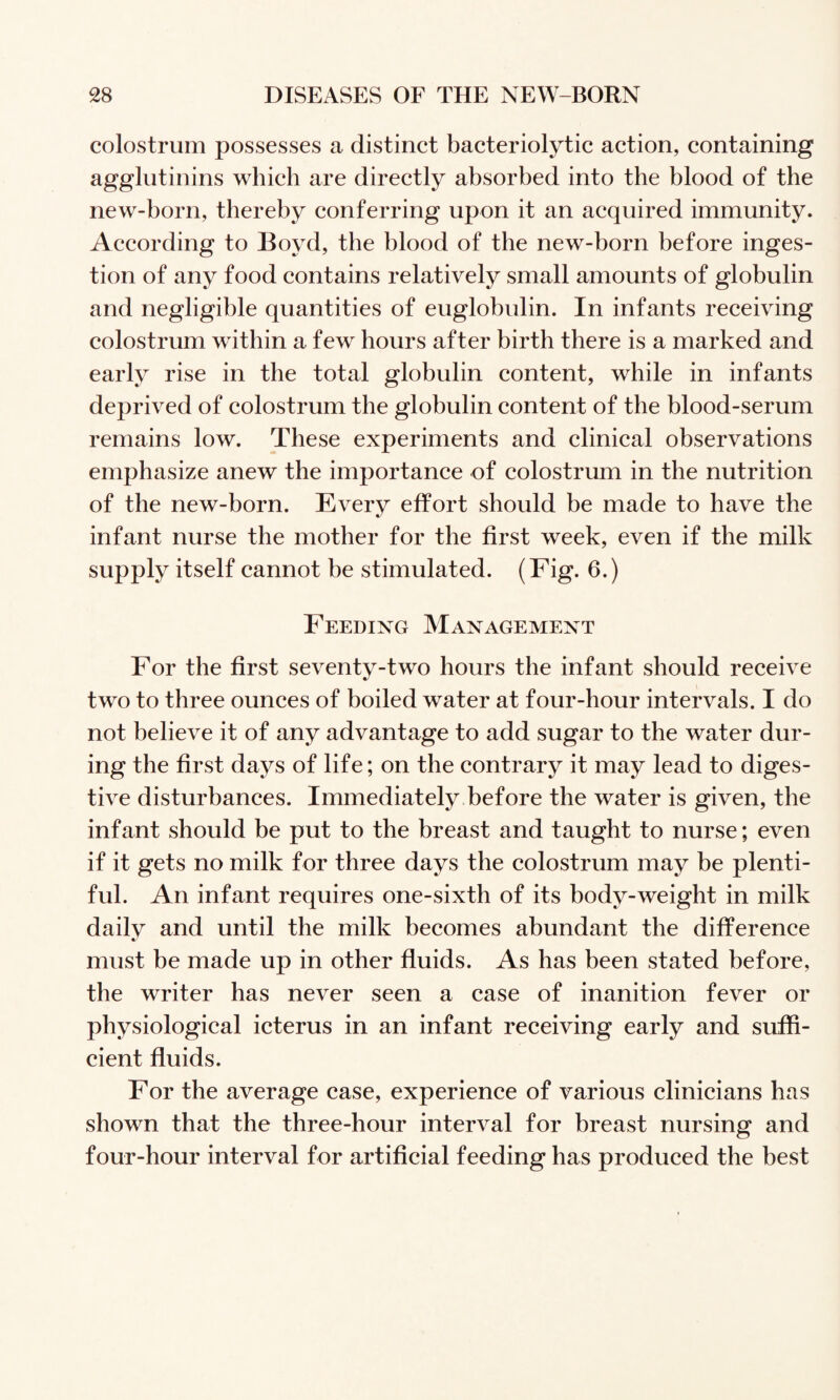 colostrum possesses a distinct bacteriolytic action, containing agglutinins which are directly absorbed into the blood of the new-born, thereby conferring upon it an acquired immunity. According to Boyd, the blood of the new-born before inges¬ tion of any food contains relatively small amounts of globulin and negligible quantities of euglobulin. In infants receiving colostrum within a few hours after birth there is a marked and early rise in the total globulin content, while in infants deprived of colostrum the globulin content of the blood-serum remains low. These experiments and clinical observations emphasize anew the importance of colostrum in the nutrition of the new-born. Every effort should be made to have the infant nurse the mother for the first week, even if the milk supply itself cannot be stimulated. (Fig. 6.) Feeding Management For the first seventy-two hours the infant should receive two to three ounees of boiled water at four-hour intervals. I do not believe it of any advantage to add sugar to the water dur¬ ing the first days of life; on the contrary it may lead to diges¬ tive disturbances. Immediately before the water is given, the infant should be put to the breast and taught to nurse; even if it gets no milk for three days the eolostrum may be plenti¬ ful. An infant requires one-sixth of its body-weight in milk dailv and until the milk becomes abundant the difference must be made up in other fluids. As has been stated before, the writer has never seen a case of inanition fever or physiological icterus in an infant receiving early and suffi¬ cient fluids. For the average case, experienee of various clinieians has shown that the three-hour interval for breast nursing and four-hour interval for artificial feeding has produced the best