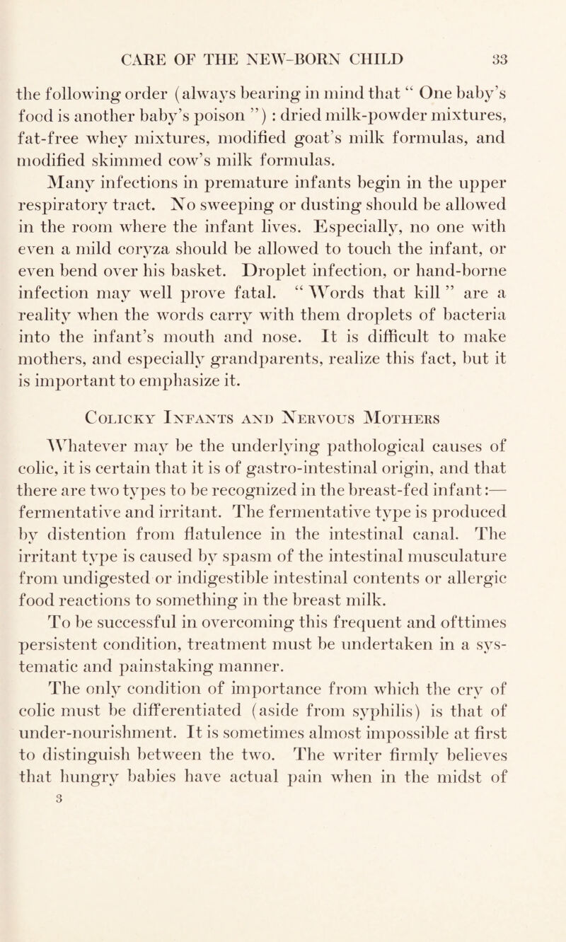 the following order (always bearing in mind that One baby’s food is another baby’s poison ”) : dried milk-powder mixtures, fat-free whey mixtures, modified goat’s milk formulas, and modified skimmed cow’s milk formulas. Alany infections in premature infants begin in the upper respiratory tract. No sweeping or dusting should be allowed in the room where the infant lives. Especially, no one with even a mild corvza should be allowed to touch the infant, or even bend over his basket. Droplet infection, or hand-borne infection may well prove fatal. “ Words that kill ” are a reality when the words carry with them droplets of bacteria into the infant’s mouth and nose. It is difficult to make mothers, and especially grandparents, realize this fact, but it is important to emphasize it. Colicky Infants and Nervous Mothers AVhatever may be the underlying pathological causes of colic, it is certain that it is of gastro-intestinal origin, and that there are two types to be recognized in the breast-fed infant:— fermentative and irritant. The fermentative type is produced bv distention from flatulence in the intestinal canal. The irritant type is caused by spasm of the intestinal musculature from undigested or indigestible intestinal contents or allergic food reactions to something in the breast milk. To be successful in overcoming this frequent and ofttimes persistent condition, treatment must be undertaken in a sys¬ tematic and painstaking manner. The only condition of importance from which the cry of colic must be differentiated (aside from syphilis) is that of under-nourishment. It is sometimes almost impossible at first to distinguish between the two. The writer firmly believes that Imngry babies have actual pain when in the midst of 3