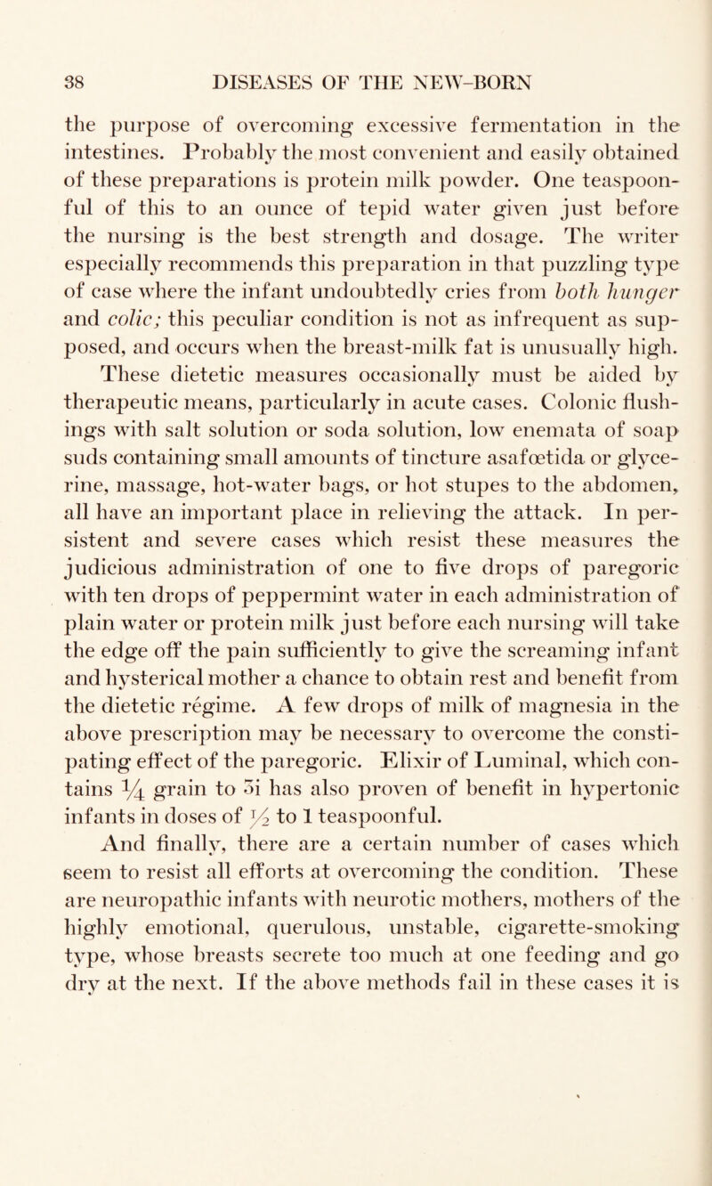 the purpose of overcoming excessive fermentation in the intestines. Probably the most convenient and easily obtained of these preparations is protein milk powder. One teaspoon¬ ful of this to an ounce of tepid water given just before the nursing is the best strength and dosage. The writer especially recommends this preparation in that puzzling type of case where the infant undoubtedly cries from hotli hunger and colic; this peculiar condition is not as infrequent as sup¬ posed, and occurs when the breast-milk fat is unusually high. These dietetic measures occasionally must be aided by therapeutic means, particularly in acute cases. Colonic flush¬ ings with salt solution or soda solution, low enemata of soap suds containing small amounts of tincture asafoetida or glyce¬ rine, massage, hot-water bags, or hot stupes to tlie abdomen, all have an important place in relieving the attack. In per¬ sistent and severe cases which resist these measures the judicious administration of one to five drops of paregoric with ten drops of peppermint water in each administration of plain water or protein milk just before each nursing will take the edge off the pain sufficiently to give the screaming infant and hysterical mother a chance to obtain rest and benefit from the dietetic regime. A few drops of milk of magnesia in the above prescription may be necessary to overcome the consti¬ pating effect of the paregoric. Elixir of Luminal, which con¬ tains ^ grain to oi has also proven of benefit in hypertonic infants in doses of ^ to 1 teaspoonful. And finally, there are a certain number of cases which seem to resist all efforts at overcoming the condition. These are neuropathic infants with neurotic mothers, mothers of the highly emotional, querulous, unstable, cigarette-smoking type, whose breasts secrete too much at one feeding and go dry at the next. If the above methods fail in these cases it is