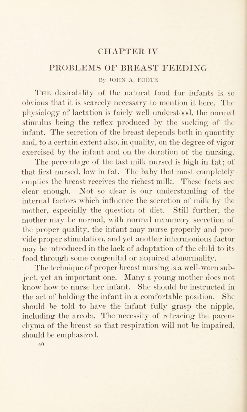 CIIArTER IV PROBLEMS OF BREAST FEEDING By ,K)HX A. FOOTE The (lesirabilitv of the natural food for infants is so obvious that it is scarcely necessary to mention it here. The pliysiology of lactation is fairly well understood, the normal stimidus being the reflex produced by the sucking of the infant. The secretion of the breast depends both in quantity and, to a certain extent also, in quality, on the degree of vigor exercised by the infant and on the duration of the nursing. The percentage of the last milk nursed is high in fat; of that first nursed, low in fat. The baby that most completely empties the breast receives the richest milk. These facts are clear enough. Not so clear is our understanding of the internal factors which influence the secretion of milk by the c mother, especially the question of diet. Still further, the mother may be normal, with normal mammary secretion of the proper quality, the infant may nurse properly and pro¬ vide proper stimulation, and yet another inharmonious factor may be introduced in the lack of adaptation of the child to its food through some congenital or acquired abnormality. The technique of proper breast nursing is a well-worn sub¬ ject, yet an important one. Many a young mother does not know how to nurse her infant. She should be instructed in the art of holding the infant in a comfortable position. She should be told to have the infant fully grasp the nipple, including the areola. The necessity of retracing the paren¬ chyma of the breast so that respiration will not be impaired, should be emphasized.