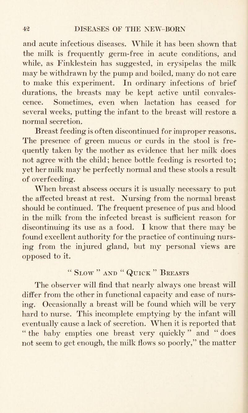 and acute infectious diseases. While it has been shown that the milk is frequently germ-free in acute conditions, and while, as Finklestein has suggested, in erysipelas the milk may be withdrawn by the pump and boiled, many do not care to make this experiment. In ordinary infections of brief durations, the breasts may be kept active until convales¬ cence. Sometimes, even when lactation has ceased for several weeks, putting the infant to the breast will restore a normal secretion. Breast feeding is often discontinued for improper reasons. The presence of green mucus or curds in the stool is fre¬ quently taken by the mother as evidence that her milk does not agree with the child; hence bottle feeding is resorted to; yet her milk may be perfectly normal and these stools a result of overfeeding. When breast abscess occurs it is usually necessary to put the affected breast at rest. Nursing from the normal breast should be continued. The frequent presence of pus and blood in the milk from the infected breast is sufficient reason for discontinuing its use as a food. I know that there may be found excellent authority for the practice of continuing nurs¬ ing from the injured gland, but my personal views are opposed to it. ‘‘ Slow ” and Quick ” Breasts The observer will find that nearly always one breast will differ from the other in functional capacity and ease of nurs¬ ing. Occasionally a breast will be found which will be very hard to nurse. This incomplete emptying by the infant will eventually cause a lack of secretion. When it is reported that “ the baby empties one breast very quickly ” and ‘‘ does not seem to get enough, the milk flows so poorly,” the matter