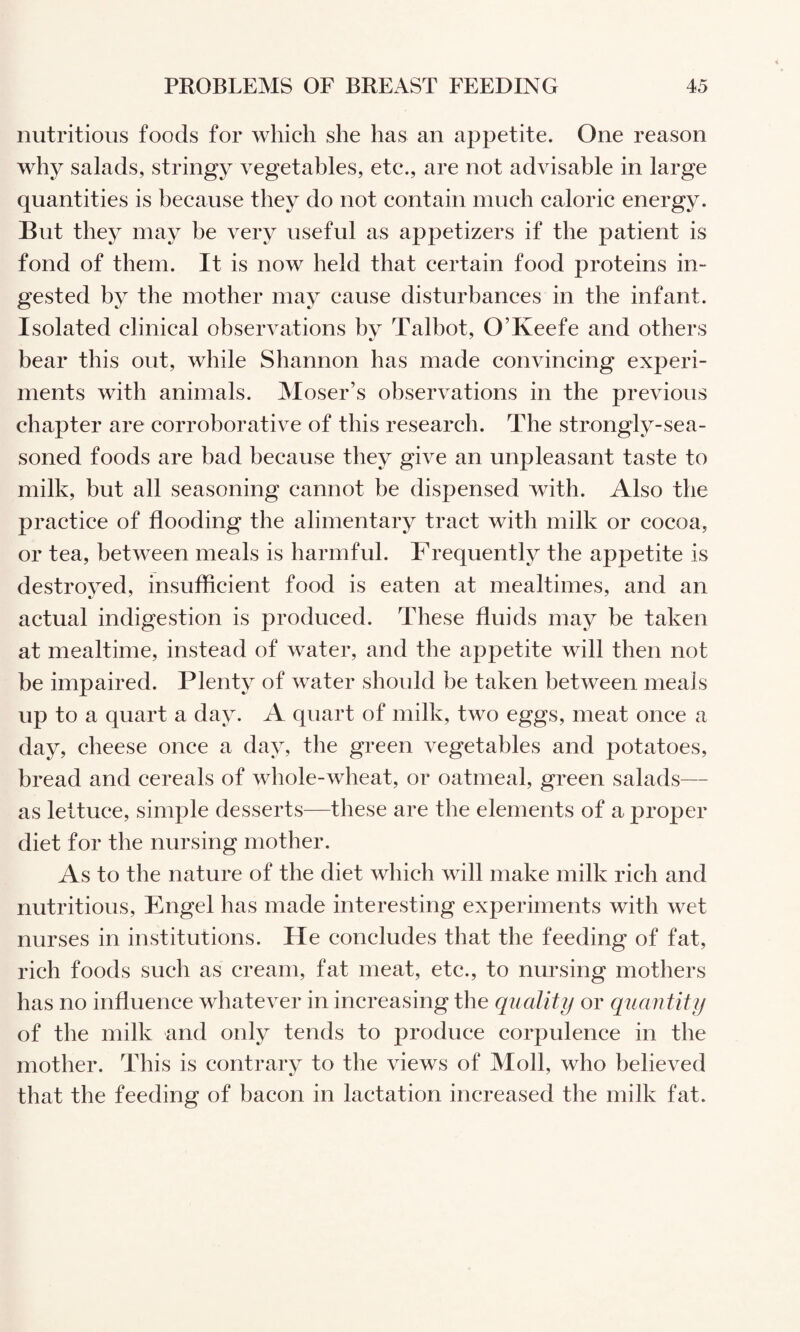 nutritious foods for which she has an appetite. One reason why salads, stringy vegetables, etc., are not advisable in large quantities is because they do not contain much caloric energy. But they may be very useful as appetizers if the patient is fond of them. It is now held that certain food proteins in¬ gested by the mother may cause disturbances in the infant. Isolated clinical observations bv Talbot, O’Keefe and others bear this out, while Shannon has made convincing experi¬ ments with animals. Moser’s observations in the previous chapter are corroborative of this research. The strongly-sea¬ soned foods are bad because they give an unpleasant taste to milk, but all seasoning cannot be dispensed with. Also the practice of flooding the alimentary tract with milk or cocoa, or tea, between meals is harmful. Frequently the appetite is destroyed, insufficient food is eaten at mealtimes, and an actual indigestion is produced. These fluids may be taken at mealtime, instead of water, and the appetite will then not be impaired. Plenty of water should be taken between meals up to a quart a day. A quart of milk, two eggs, meat once a day, cheese once a day, the green vegetables and potatoes, bread and cereals of whole-wheat, or oatmeal, green salads— as lettuce, simple desserts—these are the elements of a proper diet for the nursing mother. As to the nature of the diet which will make milk rich and nutritious, Engel has made interesting experiments with wet nurses in institutions. He concludes that the feeding of fat, rich foods such as cream, fat meat, etc., to nursing mothers has no influence whatever in increasing the quality or quantity of the milk and only tends to produce corpulence in the mother. This is contrary to the views of Moll, who believed that the feeding of bacon in lactation increased the milk fat.