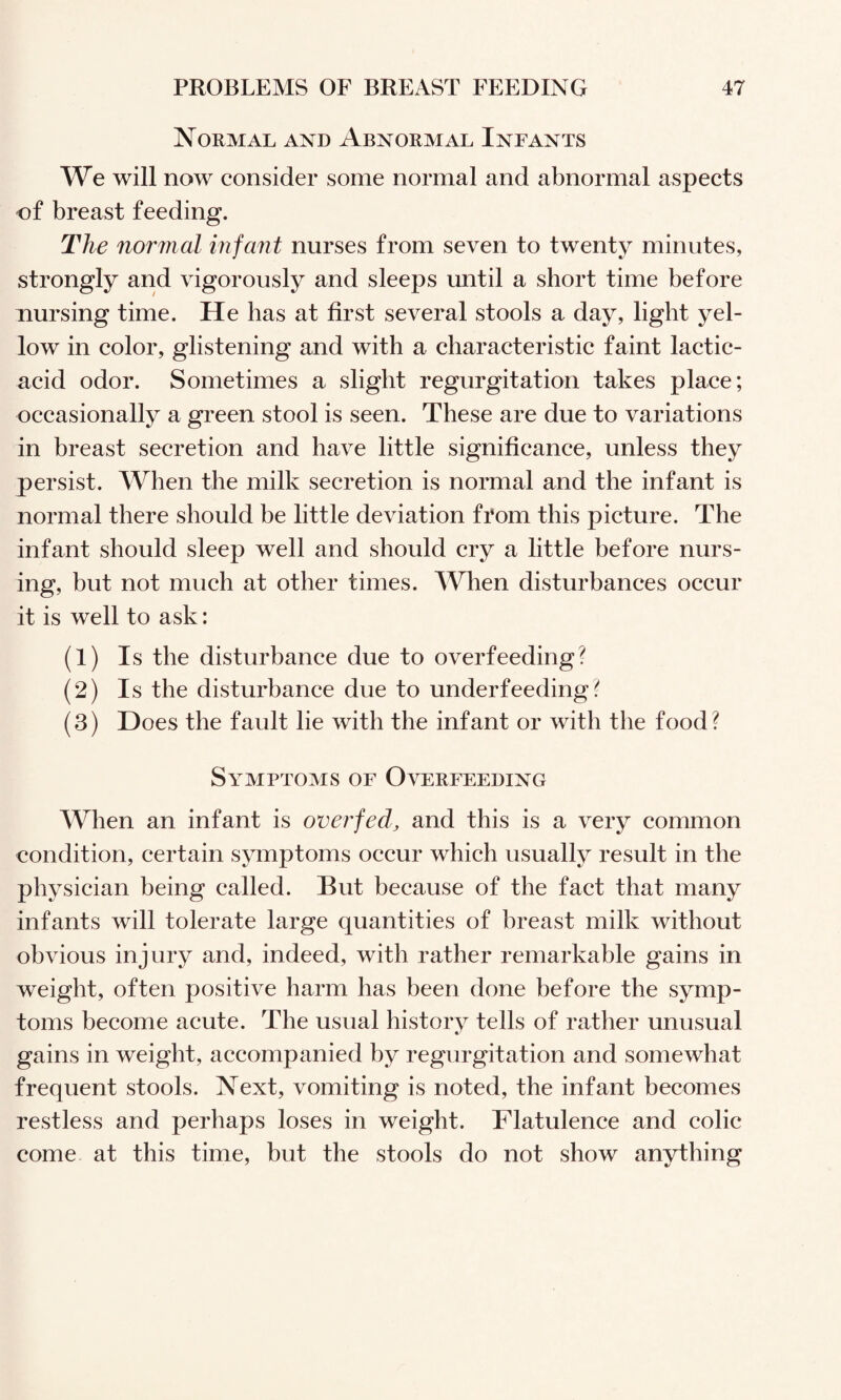 Normal and Abnormal Infants We will now consider some normal and abnormal aspects of breast feeding. The normal infant nurses from seven to twenty minutes, strongly and vigorously and sleeps until a short time before nursing time. He has at first several stools a day, light yel¬ low in color, glistening and with a characteristic faint lactic- acid odor. Sometimes a slight regurgitation takes place; occasionally a green stool is seen. These are due to variations in breast secretion and have little significance, unless they persist. When the milk secretion is normal and the infant is normal there should be little deviation fi'om this picture. The infant should sleep well and should cry a little before nurs¬ ing, but not much at other times. When disturbances occur it is well to ask: (1) Is the disturbance due to overfeeding? (2) Is the disturbance due to underfeeding? (3) Does the fault he with the infant or with the food? Symptoms of Overfeeding When an infant is overfed, and this is a very common condition, certain symptoms occur which usually result in the physician being called. But because of the fact that many infants will tolerate large quantities of breast milk without obvious injury and, indeed, with rather remarkable gains in weight, often positive harm has been done before the symp¬ toms become acute. The usual history tells of rather unusual gains in weight, accompanied by regurgitation and somewhat frequent stools. Next, vomiting is noted, the infant becomes restless and perhaps loses in weight. Flatulence and colic come at this time, but the stools do not show anything