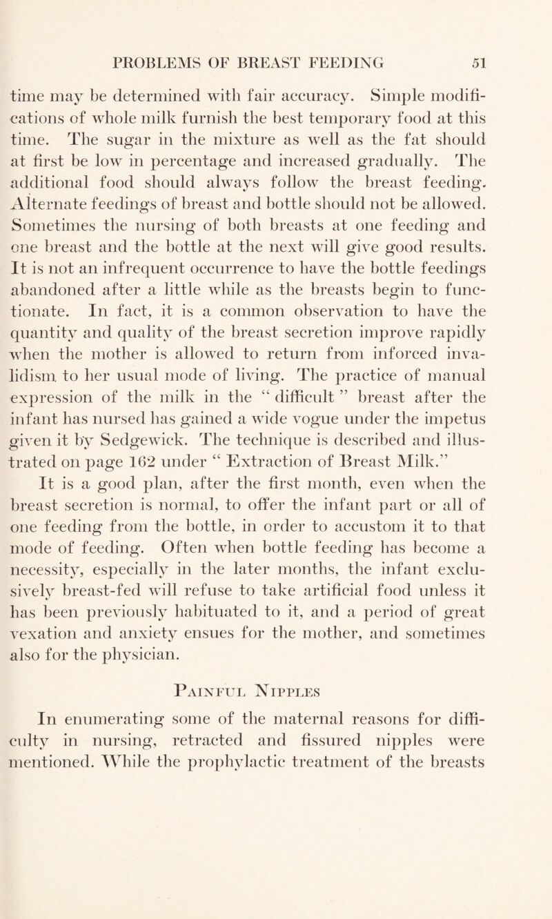 time may be determined with fair aecuracy. Simple modifi- eations of whole milk furnish the best temporary food at this time. The sugar in the mixture as well as the fat should at first be low in pereentage and inereased gradually. The additional food should always follow the breast feeding. Alternate feedings of breast and bottle should not be allowed. Sometimes the nursing of both breasts at one feeding and one breast and the bottle at the next will give good results. It is not an infrequent occurrence to have the bottle feedings abandoned after a little while as the breasts begin to func¬ tionate. In fact, it is a common observation to have the quantity and quality of the breast secretion improve rapidly when the mother is allowed to return from inforced inva¬ lidism to her usual mode of living. The practice of manual expression of the milk in the “ difficult ” breast after the infant has nursed has gained a wide vogue under the impetus given it by Sedgewick. The technique is described and illus¬ trated on page 162 under ‘‘ Extraction of Breast Milk.” It is a good plan, after the first month, even when the breast secretion is normal, to offer the infant part or all of one feeding from the bottle, in order to accustom it to that mode of feeding. Often when bottle feeding has become a necessity, especially in the later months, the infant exclu¬ sively breast-fed will refuse to take artificial food unless it has been previously habituated to it, and a period of great vexation and anxiety ensues for the mother, and sometimes also for the physician. Painful Nipples In enumerating some of the maternal reasons for diffi¬ culty in nursing, retracted and fissured nipples were mentioned. While the prophylactic treatment of the breasts