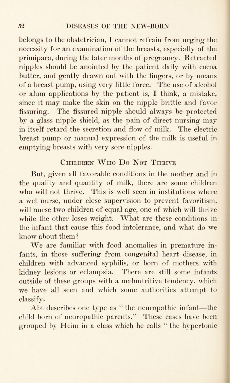 belongs to the obstetrician, I cannot refrain from urging the necessity for an examination of the breasts, especially of the primipara, during the later months of pregnancy. Retracted nipples should be anointed by the patient daily with cocoa hutter, and gently drawn out with the fingers, or by means of a breast pump, using very little force. The use of alcohol or alum applications by the patient is, I think, a mistake, since it may make the skin on the nipple brittle and favor fissuring. The fissured nipple should always be protected by a glass nipple shield, as the pain of direct nursing may in itself retard the secretion and flow of milk. The electric breast pump or manual expression of the milk is useful in emptying breasts with very sore nipples. Childken Who Do Not Thrive But, given all favorable conditions in the mother and in the quality and quantity of milk, there are some children who will not thrive. This is well seen in institutions where a wet nurse, under close supervision to prevent favoritism, will nurse two children of equal age, one of which will thrive while the other loses weight. What are these conditions in the infant that cause this food intolerance, and what do we know about them? We are familiar with food anomalies in premature in¬ fants, in those suffering from congenital heart disease, in children with advanced syphilis, or born of mothers with kidney lesions or eclampsia. There are still some infants outside of these groups with a malnutritive tendency, which we have all seen and which some authorities attempt to classify. Abt describes one type as “ the neuropathic infant—the child born of neuropathic parents.” These cases have been grouped by Heim in a class which he calls ‘‘ the hypertonic